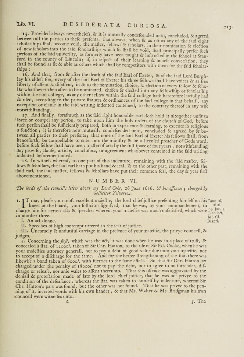 2I3 DESIDERATA CURIOS A. 15. Provided always neverthelefs, cc it is mutually condefcended unto, concluded, & agreed between all the parties to thefe prefents, that always, when & as oft as any of the faid light fcholarlhips fliaU become void, the matter, fellows & fcholars, in their nomination & eleftion of new fcho ars into the faid fcholarlhips which fo fhall be void, fhall principally prefer fuch perfons of the faid umverfity, as formerly have been taught & inftrudted in the fchool at Stan¬ ford in the county of Lincoln j if, in refpedt of their learning & honeft converfation, they fhall be found as fit & able as others which fhall be competitors with them for the faid fcholar- fhips : 16. And that, from & after the death of the faid Earl of Exeter, & of the faid Lord Burgh- ley his eldeft fon, every of the faid Earl of Exeter his three fellows fhall have voices & as free liberty of aflent & difaflent, in & to the nomination, choice, & election of every fellow & fcho- lar whatfoever then after to be nominated, chofen & eletfed into any fellowfhip or fcholarfhip within the faid college, as any other fellow within the faid college hath heretofore lawfully had & ufed, according to the private ftatutes & ordinances of the faid college in that behalf; any exception orelaufe in the faid writing indented conteined, to the contrary thereof in any wife rrotwithftanding. 17. And finally, forafmuch as the faid right honorable earl doth hold it altogether unfit to * force or compel any perfon, to take upon him the holy orders of the church of God, before fuch perfon fhall be fufficiently prepared, both in experience & learning, to execute fo religious a function ; it is therefore now mutually condefcended unto, concluded & agreed by & be¬ tween all parties to thefe prefents; that none of the faid Earl of Exeter his fellows fhall, from henceforth, be compellable to enter into the miniftry & be a licenfed preacher of Gods word, before fuch fellow fhall have been matter of arts by the full fpace of four years; notwithttanding £tny provifo, claufe, article, conclufion, or agreement whatfoever conteined in the faid writing indented beforementioned. 18. In witnefs whereof, to one part of this indenture, remaining with the faid matter, fel¬ lows & fchollars, the faid earl hath put his hand & feal j & to the other part, remaining with the faid earl, the faid matter, fellows & fchollars have put their common feal, the day & year firft abovementioned. NUMBER VI. ‘The lords of the council's letter about my Lord Coke, 26 June 1616. & his offences ; charged by Sollicitor Telverton. i.|T may pleafe your moft excellent maieftie, the lord chiefjuftice prefenting himfelf on his June 26. knees at the board, your follicitor fignifyed, that he was, by your commandement, to l6i6. charge him for certen atts & fpeeches wherein your maieftie was much unfatisfied, which were Id in number three. MS. Cl. I. An adt donne. Bakeri. II. Speeches of high contempt uttered in the feat of juftice. III. Uncomely & undutiful carriage in the prefence of your maieftie, the privye councell, Sc judges. 4. Concerning the firft, which was the adt, it was done when he was in a place of truft, & concealed a flat, of 12000/. taken of Sir Chr. Hatton, to the ufeof Sir Ed. Cooke, when he was your maiefties attorney generall, not to pay a debt of good value due unto your maieftie, nor to accept of a difeharge for the fame. And for the better ftrengthening of the flat, there was likewife a bond taken of 6000/. with fuerties to the fame effedt. So that Sir Chr. Hatton lay charged under the penalty of 18000/. not to pay the debt, nor to agree to no furrender, dif¬ eharge or releafe, nor anie waies to aflent thereunto. That this offence was aggravated by the deniall & proteftation made of late by the lord chief juftice, that he was not privye to the condition of the defeafance; whereas the flat, was taken to himfelf by indenture, whereof Sir Chr. Hatton’s part was found, but the other was not found. That he was privye to the pen¬ ning of it, incerted words with his own handes; & that Mr. Walter & Mr. Bridgman his own councell were witneffes unto.