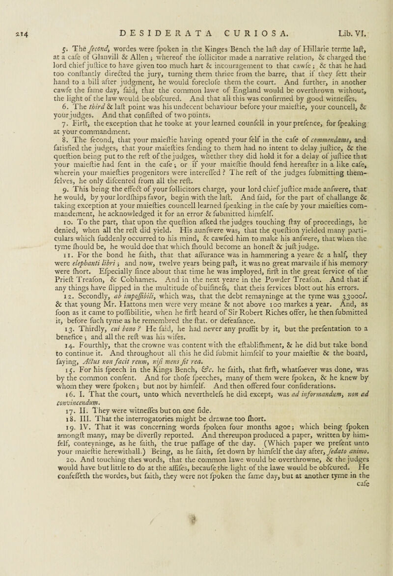 5. The fiecond, wordes were fpoken in the Kinges Bench the lafb day of Hillarie terme laft, at a cafe ol Glanvill & Allen ; whereof the follicitor made a narrative relation, & charged the lord chief juftice to have given too much hart & incouragement to that cawfe & that he had too conftandy directed the jury, turning them thrice from the barre, that if they fett their hand to a bill after judgment, he would foreclofe them the court. And further, in another cawfe the fame day, faid, that the common lawe of England would be overthrown without, the light of the law would be obfcured. And that all this was confirmed by good witneffes. 6. The third & laft point was hisundecent behaviour before your maieftie, your councell, & your judges. And that confifted of tv/o points, 7. Firft, the exception that he tooke at your learned counfell in your prefence, for fpeaking at your commandment. 8. The fecond, that your maieftie having opened your felf in the cafe of commendams, and fatisfied the judges, that your maiefties fending to them had no intent to delay juftice, & the queftion being put to the reft of the judges, whether they did hold it for a delay of juftice that your maieftie had fent in the cafe ; or if your maieftie fhould fend hereafter in a like cafe, wherein your maiefties progenitors were intereffed ? The reft of the judges fubmitting them- felves, he only difcented from all the reft. 9. This being the effedt of your follicitors charge, your lord chief juftice made anfwere, that he would, by your lordfhips favor, begin with the laft. And faid, for the part of challange & taking exception at your maiefties councell learned fpeaking in the cafe by your maiefties com- mandement, he acknowledged it for an error &fubmitted himfelf. 10. To the part, that upon the queftion afked the judges touching ftay of proceedings, he denied, when all the reft did yield. His aunfwere was, that the queftion yielded many parti¬ culars which fuddenly occurred to his mind, & cawfed him to make his anfwere, that when the tyme fhould be, he would doe that which fhould become an honeft & juft judge. 11. For the bond he faith, that that affurance was in hammering a yeare & a half, they were elephanti libri; and now, twelve years being paft, it was no great marvaile if his memory were fhort. Efpecially fince about that time he was imployed, firft in the great fervice of the Prieft Treafon, & Cobhames. And in the next yeare in the Powder Treafon. And that if any things have flipped in the multitude of buifinefs, that theis fervices blott out his errors. 12. Secondly, ab impojfibili, which was, that the debt remayninge at the tyme was 33000/. & that young Mr. Hattons men were very meane & not above 100 markes a year. And, as foon as it came to poftibilitie, when he firft heard of Sir Robert Riches offer, he then fubmitted it, before fuch tyme as he remembred the ftat. or defeafance. 13. Thirdly, cui bono ? He faid, he had never any proffit by it, but the prefentation to a benefice •, and all the reft was his wifes. 14. Fourthly, that the crowne was content with the eftabldhment, & he did but take bond to continue it. And throughout all this he did lubmit himfelf to your maieftie & the board, faying, Aldus non facit reum, nifi mens fit rea. 15. For his fpeech in the Kings Bench, &V. he faith, that firft, whatfoever was done, was by the common confent. And for thofe fpeeches, many of them were fpoken, & he knew by whom they were fpoken; but not by himfelf. And then offered four confiderations. 16. I. That the court, unto which neverthelefs he did except, was ad informandum> non ad convincendum. 17. II. T hey were witnefies but on one fide. 18. III. That the interrogatories might be drawne too Ihort. 19. IV. That it was concerning words fpoken four months agoe; which being fpoken amongft many, maybe diverfly reported. And thereupon produced a paper, written by him¬ felf, conteyninge, as he faith, the true paffage of the day. (Which paper we prefent unto your maieftie herewithall.) Being, as he faith, fet down by himfelf the day after> fiedato animo. 20. And touching thes words, that the common lawe would be overthrowne, & the judges would have but little to do at the affifes, becaufethe light of the lawe would be obfcured. He confeffeth the wordes, but faith, they were not fpoken the fame day, but at another tyme in the cafe