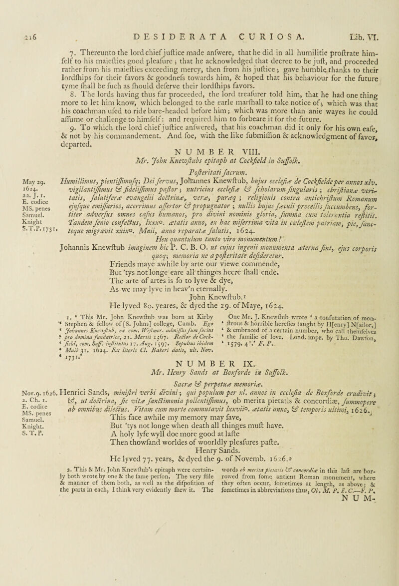 7. Thereunto the lord chief juftice made anfwere, that he did in all humilitie proftrate him- felf to his maiefties good pleafure ; that he acknowledged that decree to be juft, and proceeded rather from his maiefties exceeding mercy, then from his juftice; gave humble thanks to their lordfhips for their favors & goodnefs towards him, & hoped that his behaviour for the future tyme fhail be fuch as fhould deferve their lordfhips favors. 8. The lords having thus far proceeded, the lord treafurer told him, that he had one thing more to let him know, which belonged to the earle mar (hall to take notice of; which was that his coachman uled to ride bare-headed before him; which was more than anie wayes he could aftiime or challenge to himfelf: and required, him to forbeare it for the future. 9. To which the lord chief juftice anfwered, that his coachman did it only for his own eafe, & not by his commandement. And foe, with the like fubmifiion & acknowledgment of favor, departed. NUMBER VIII. Mr. John Knewjlubs epitaph at Cockfteld in Suffolk. May 29. 1624. 22. J. 1. E. codice MS. penes Samuel. Knight S.T.P. 1731. Pojleritati Jacrum. Humillimus, pientiffimufq-, Dei Jervus, Johannes Knewftub, hujus ecdefine de Cockfieldeper annos xlv. vigilantiffunus & fideliffimus paftor; nutricius ecclefia id fcholarum ftngularis ; chrijliana veri- tat is, Jalutifera evangelii doblrinay vera, puraq ; religionis contra antichriftum Rcmanum ejujque emiffarias, acerrimus affertor id prop ugn at or ; nullis hujus Jaculi procellis Juccumbens, for- titer adverfus omnes cajus humanos, pro divini nominis gloria, Jumma cum tolerantia rejlitit. ’Tandem Jenio confeblus, lxxx°. retatis anno, ex hac miferrima vita in ccelejlem patriam, pie,Janc- teque migravit xxix°. Mali, anno reparata Jalutis, 1624. Heu quantulum tantoviro monumentum. I Johannis Knewftub imaginem hie P. C. B. O. ut cujus ingenii monumenta sterna fint, ejus corporis quoq\ memoria ne apofteritaie defideretur. Friends maye awhile by arte our viewe commende. But ’tys notlonge eare all thinges heere (hall ende. The arte of artes is fo to lyve & dye. As we may lyve in heav’n eternally. John Knewftub. 1 Fie lyved 80. yeares, & dyed the 29. of Maye, 1624. 1. * This Mr. John Knewftub was born at Kirby One Mr. J. Knewftub wrote ‘ a confutation of mora- * Stephen & fellow of [S. Johns] college, Camb. Ego 1 ftrous & horrible herefies taught by H[enry] NJailor,] * Johannes Knewftub, ex com. Weftmor. admijfus fum focius ‘ & embraced of a certain number, who call themfelves 4 pro domina fundatricc, 21. Martii 1367. Rcflor de Cock- ‘ the familie of love. Lond. impr. by Tho. Dawfon * field, com, Suff. inftitutus 17. Aug. 1597. Sepultus ibidem ‘ *579* 4°*' P. 1 Mail 31. 1624. Ex Uteris Cl. Bakcri datis, ult. Nov. * 173 r»* NUMBER IX. Mr. Henry Sands at Boxforde in Suffolk. Sacra id perpetua memoria. Nov.9.1626. Henrici Sands, miniftri verbi divini; qui populum per xl. annos in ecclefia de Boxforde erudivif; id, ut dobirina, fic vita fanblimonia pollentiffimus, ob merita pietatis & concordiae, Jummopere ab omnibus dilebtus. Vitam cum morte commutavit lxxvii°. atatis anno, id temporis ultirni, 1626. This face awhile my memory may fave. But ’tys not longe when death all thinges muft have. A holy lyfe wyll doe more good at lafte Then thowfand worldes of woorldly pleafures pafte. Henry Sands. Fie lyved 77. years, & dyed the 9. of Novemb. 1626.2 2. Ch. 1. E. codice MS. penes Samuel. Knight. 2. This & Mr. John Knewftub’s epitaph were certain¬ ly both wrote by one & the fame perfon. The very llile & manner of them both, as well as the difpolition of the parts in each, I think very evidently fliew it. The words ob merita pietatis id concordla in this laft are bor¬ rowed from fome antient Roman monument, where they often occur, fometimes at length, as above; & fome times in abbreviations thus, Ob. M. P. E. C.—F. P. N U M-