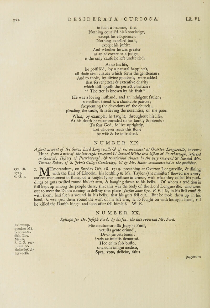 oa. 13. 1719. 6. G. x. Ex exemp. quodam MS. penes ante- dia. Tho. Mafon, S. T. P. rec- torem ec- clefiae deCof iterworth. in fuch a manner, that Nothing equall’d his knowledge, except his eloquence; Nothing excelled both, except his juftice. And whether he was greater as an advocate or a judge, is the only caufe he left undecided. As to his life, he poflefs’d, by a natural happinefs, all thofe civil virtues which form the gentleman ; And to thofe, by divine goodnefs, were added that fervent zeal Sc extenfive charity which diftinguifh the perfect chriftian : “ The tree is known by his fruit.” He was a loving hufband, and an indulgent father ; a conftant friend <k a charitable patron; frequenting the devotions of the church ; pleading the caufe, Sc relieving the necefiities, of the poor. What, by example, he taught, throughout his life; At his death he recommended to his family Sc friends : To fear God, Sc live uprightly. Let whoever reads this ftone be wife & be inftruifted. NUMBER XIX. A floort account of the Saxon Lord Longueville (A of his monument at Overton Longueville, in com. Hunt, from a note of the late right reverend learned IVhite lord bifhop of Peterborough, inferted in Gunton’s Hijlory of Peterborough, tranfcribed thence by the very reverend & learned Mr. Thomas Baker, of S. John's College Cambridge, & by Mr. Baker communicated to the publifher. 1. TV /TEmorandum, on Sunday 061. 18. 1719. preaching at Overton Longueville, & dining with the Earl of Lincoln, his lordfhip Sc Mr. Taylor (the minifter) fbewed me a very antient monument in ftone, of a knight lying proftrate in armor, with what they called his pud¬ dings or guts twilled round his left arm. Sc hanging down to his belly. Of whom a tradition is ftill kept up among the people there, that this was the body of the Lord Longueville. who went out to meet the Danes coming to deftroy that place ['for fan anno 870. F. P.] Sc, in his firft conflict with them, had fuch a wound in his belly, that his guts fell out. But he took them up in his hand, Sc wrapped them round the wrift of his left arrn, & fo fought on with his right hand, till he killed the Danifh king: and loon after fell himfelf. W. K. NUMBER XX. Epitaph for Dr. Jofeph Ford, by his fon, the late reverend Mr. Ford. Hie conduntur ofia Jofephi Ford, vetufta gente oriundi, Divifque orti bonis; iratis ac infeftis demortui. Hoc enim fub bufto, una cum infigni medico, Spes, vota, delicise, falus pagorum