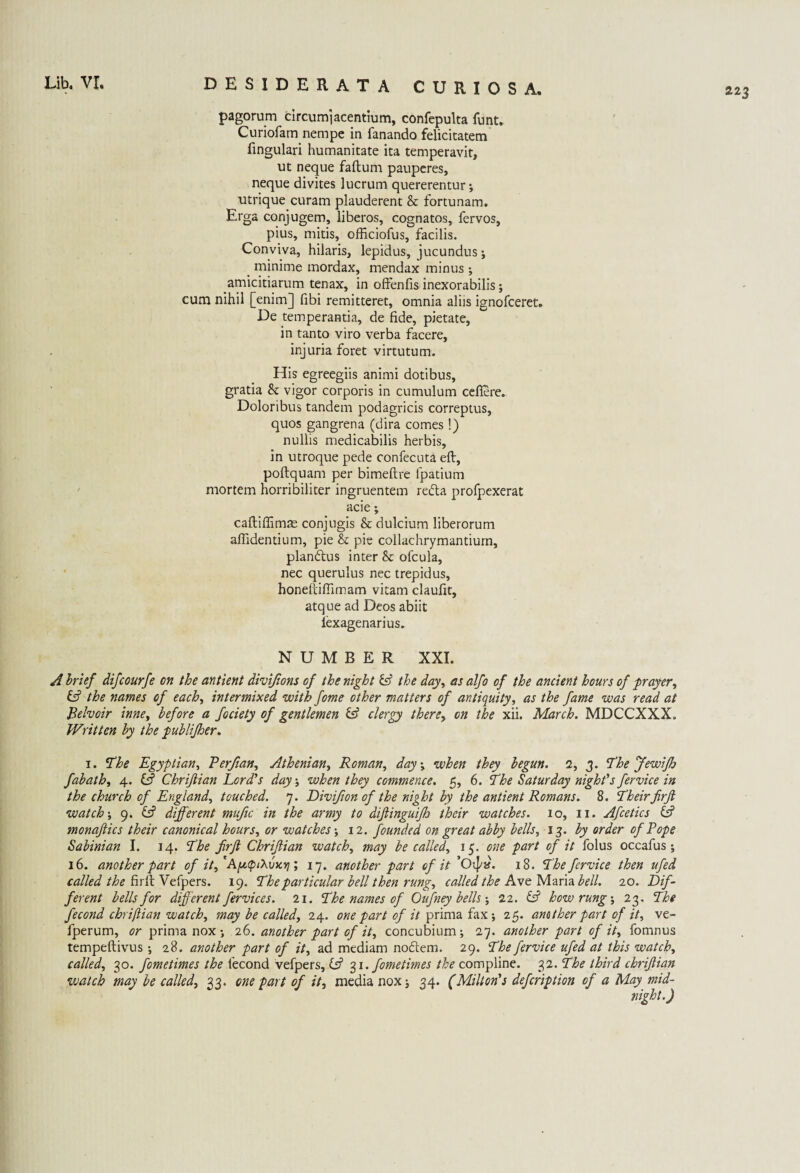 22 3 DESIDERATA CURIOS A. pagorum circumiacentium, confepulta funt. Curiofam nempe in fanando felicitatem fingulari humanitate ita temperavit, ut neque faftum pauperes, neque divites lucrum quererentur *, utrique curam plauderent & fortunam. Erga conjugem, liberos, cognatos, fervos, pius, mitis, officiofus, facilis. Conviva, hilaris, lepidus, jucundus j minime mordax, mendax minus ; amicitiarum tenax, in offenfis inexorabilis; cum nihil [enim] fibi remitteret, omnia aliis ignofceret. De temperantia, de fide, pietate, in tanto viro verba facere, injuria foret virtutum. His egreegiis animi dotibus, gratia & vigor corporis in cumulum cefiere. Doloribus tandem podagricis correptus, quos gangrena (dira comes!) nullis medicabilis herbis, in utroque pede confecuta eft, poftquam per bimeftre fpatium mortem horribiliter ingruentem redta profpexerat acie; caftiffimae conjugis & dulcium liberorum aflidentium, pie & pie collachrymantium, plandlus inter &: ofcula, nec querulus nec trepidus, honeftifiimam vitam claufit, atque ad Deos abiit lexagenarius. NUMBER XXI. A brief difcourfe on the antient divijions of the night & the day, as alfo of the ancient hours of prayer, & the names of each, intermixed with fome other matters of antiquity, as the fame was read at Belvoir inne, before a fociety of gentlemen & clergy there, on the xii. March. MDCCXXX. Written by the publijher. i. The Egyptian, Verfian, Athenian, Roman, day \ when they begun. 2, j. The Jewifh fabath, 4. 0 Chrijlian Lord’s day ■, when they commence. 5, 6. The Saturday night’s fervice in the church of England, touched. 7. Divifion of the night by the antient Romans. 8. Their firft watch; 9. 0 different mufic in the army to dijlinguijh their watches. 10, 11. Afcetics 0 monaftics their canonical hours, or watches •, 12. founded on great abby bells, 13. by order of Pope Sabinian I. 14. The frjl Chrijlian watch, may be called, 15. one part of it folus occafus ; 16. another part of it,'Afx(pi\vxv]; 17. another part of it ’Oipx. 18. The fervice then ufed called the firft Vefpers. 19. The particular bell then rung, called the Ave Maria bell. 20. Dif¬ ferent bells for different fervices. 21. The names of Oufney bells; 22. 0 how rung; 23. The fecond chrijlian watch, may be called, 24. one part of it prima fax 25. another part of it, ve- fperum, or prima nox ; 26. another part of it, concubium; 27. another part of it, fomnus tempeftivus ; 28. another part of it, ad mediam nodtem. 29. The fervice ufed at this watch, called, 30. fometimes the fecond vefpers, 0 31. fometimes the compline. 32. The third chrijlian watch may be called, 33. one part of it, media nox j 34. (Milton’s defcription of a May mid¬ night.)