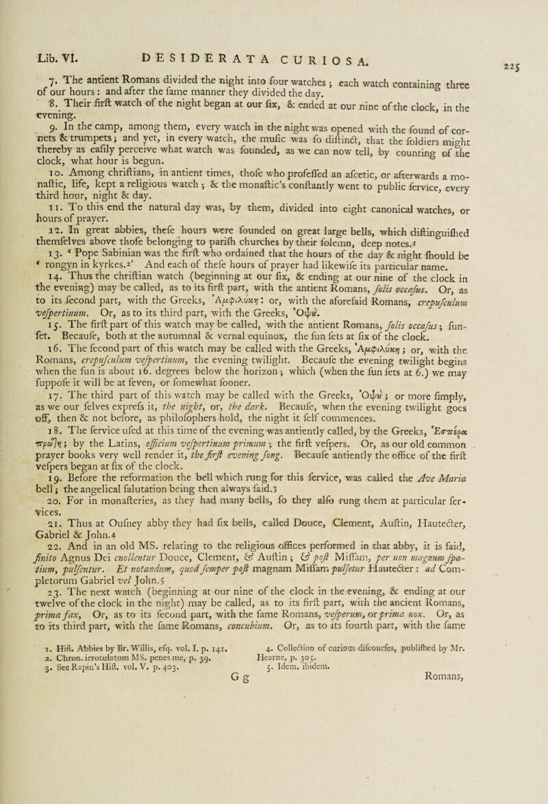 225 7. The antient Romans divided the night into four watches ; each watch containing three of our hours : and after the fame manner they divided the day. 0 8. Their firft watch of the night began at our fix, & ended at our nine of the clock, in the evening. 9. In the camp, among them, every watch in the night was opened with the found of cor¬ nets & trumpets i and yet, in every watch, the mufic was fo diftind, that the foldiers might thereby as eafily perceive what watch was founded, as we can now tell, by counting of the clock, what hour is begun. 1 o. Among chriftians, in antient times, thofe who profeffed an afcetic, or afterwards a mo¬ nadic, life, kept a religious watch 3 & the monaftic’s conftantly went to public fervice everv third hour, night & day. 5 11. To this end the natural day was, by them, divided into eight canonical watches, or hours of prayer. 11. In great abbies, thefe hours were founded on great large bells, which diftinguiffied themfelves above thofe belonging to parifti churches by their folemn, deep notes. 1 13. c Pope Sabinian was the firft who ordained that the hours of the day & night fhould be * rongyn in kyrkes.*’ And each of thefe hours of prayer had likewife its particular name. 14. Thus the chriftian watch (beginning at our fix, & ending at our nine of the clock in the evening) may be called, as to its firft part, with the antient Romans, folis occafus. Or, as to its fecond part, with the Greeks, ’ApQtXvxi]: or, with the aforefaid Romans, erepufculum vefpertinum. Or, as to its third part, with the Greeks, ’Oijtf. 15. The firft part of this watch may be called, with the antient Romans, folis occafus; fun- fet. Becaufe, both at the autumnal & vernal equinox, the fun fets at fix of the clock. 16. The fecond part of this watch may be called with the Greeks, ’A[utptXvKT]; or, with the Romans, erepufculum vefpertinum, the evening twilight. Becaufe the evening twilight begins when the fun is about 16. degrees below the horizon 3 which (when the fun fets at 6.) we may fuppofe it will be at feven, or fomewhat fooner. 17. The third part of this watch may be called with the Greeks, ’Oijy; or more fimply, as we our felves exprefs it, the night, or, the dark. Becaufe, when the evening twilight goes off, then & not before, as philofophers hold, the night it felf commences. 18. The fervice ufed at this time of the evening was antiently called, by the Greeks, 'EtncB^oi nrpulvj; by the Latins, offtcium vefpertinum primum 3 the firft vefpers. Or, as our old common prayer books very well render it, the firft evening fong. Becaufe antiently the office of the firft vefpers began at fix of the clock. 19. Before the reformation the bell which rung for this fervice, was called the Ave Maria bell} the angelical falutation being then always faid.3 ao. For in monafteries, as they had many bells, lo they alfo rung them at particular fer- vices. 21. Thus at Oufney abby they had fix bells, called Douce, Clement, Auftin, Hauteder, Gabriel & John.4 12. And in an old MS. relating to the religious offices performed in that abby, it is faid, finito Agnus Dei cnollentur Douce, Clement, G? Auftin 3 G? poft Miffam, per non magnum fpa- tium, pulfentur. - Et notandum, quodfemper poft magnam Miffam pulfetur Hauteder : ad Com- pletorum Gabriel vel John.5 23. The next watch (beginning at our nine of the clock in the evening, & ending at our twelve of the clock in the night) may be called, as to its firft part, with the ancient Romans, prima fax. Or, as to its fecond part, with the fame Romans, vefperum, or prim a nox. Or, as to its third part, with the fame Romans, concubium. Or, as to its fourth part, with the fame 1. Hill. Abbies by Br. Willis, efq. vol. I. p. 141. 4. Colle&ion of curious difcourfes, publi(hed by Mr. 2. Chron. irrotulatum MS. penes me,-p. 39. Hearne, p. 303. 3. See Rapin’s Hill. vol. V. p.403. 5. Idem, ibidem. G g Romans,