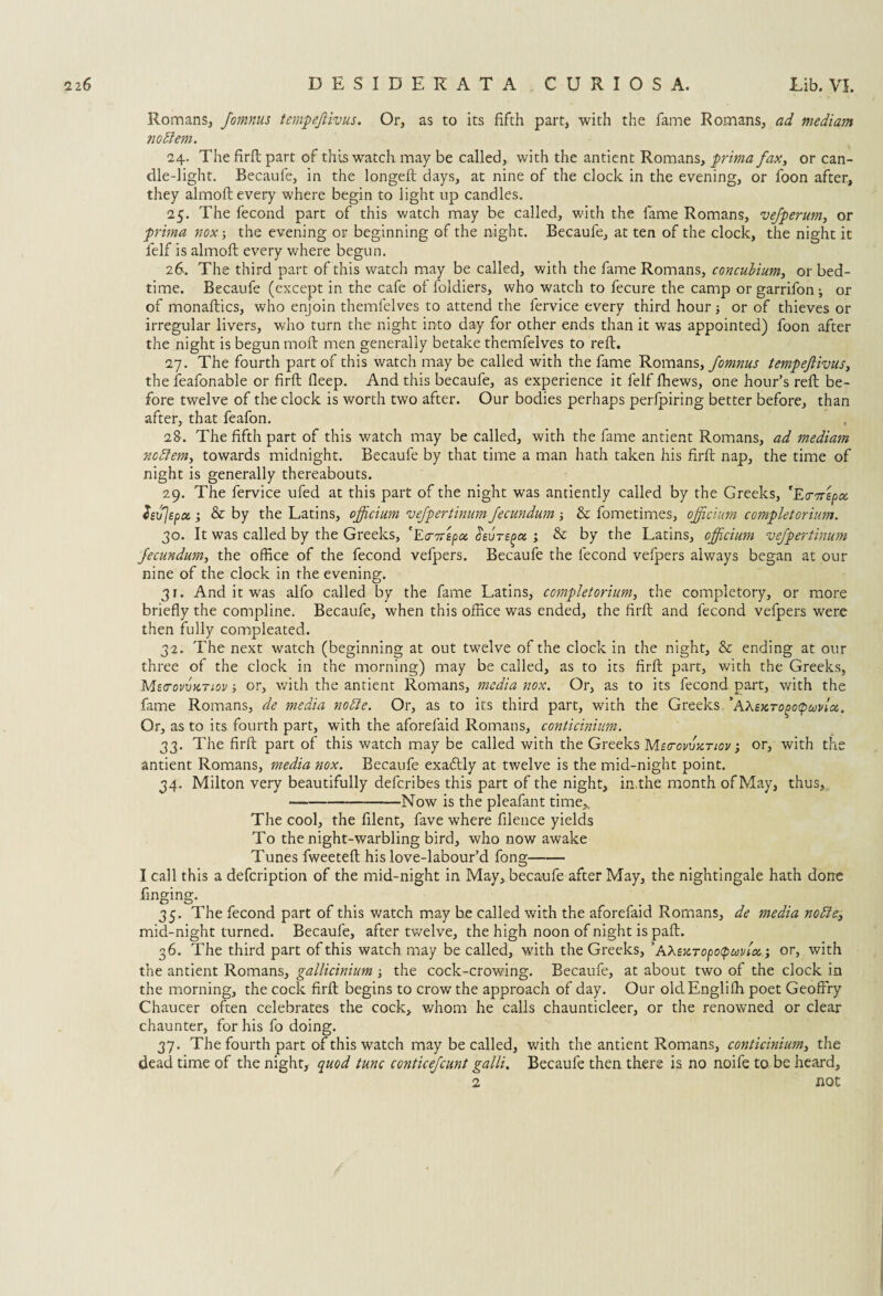 Romans, Jomnus tempejlivus. Or, as to its fifth part, with the fame Romans, ad mediam 710 diem. 24. The firfb part of this watch may be called, with the antient Romans, prima fax, or can¬ dle-light. Becaufe, in the longeft days, at nine of the dock in the evening, or foon after, they almofl every where begin to light up candles. 25. The l'econd part of this watch may be called, with the fame Romans, vefperum, or prima nox; the evening or beginning of the night. Becaufe, at ten of the clock, the night it felf is almofl every where begun. 26. The third part of this watch may be called, with the fame Romans, concuhium, or bed¬ time. Becaufe (except in the cafe of foldiers, who watch to fecure the camp orgarrifon-, or of monaflics, who enjoin themfelves to attend the fervice every third hour or of thieves or irregular livers, who turn the night into day for other ends than it was appointed) foon after the night is begun moil men generally betake themfelves to reft. 27. The fourth part of this watch may be called with the fame Romans, Jomnus tempejiivus, the feafonable or fir ft fleep. And this becaufe, as experience it felf fhews, one hour’s reft be¬ fore twelve of the clock is worth two after. Our bodies perhaps perfpiring better before, than after, that feafon. 28. The fifth part of this watch may be called, with the fame antient Romans, ad mediam nodtem, towards midnight. Becaufe by that time a man hath taken his firft nap, the time of night is generally thereabouts. 29. The fervice ufed at this part of the night was antiently called by the Greeks, 'EVTrzpoc. hvjepcx.; & by the Latins, officium vefpertinum Jecundum; & fometimes, officium completorium. 30. It was called by the Greeks, 'Ea-wepa cieuTeptx ; & by the Latins, officium vefpertinum Jecundum, the office of the fecond vefpers. Becaufe the fecond vefpers always began at our nine of the clock in the evening. 31. And it was alfo called by the fame Latins, completorium, the completory, or more briefly the compline. Becaufe, when this office was ended, the firft and fecond vefpers were then fully compleated. 32. The next watch (beginning at out twelve of the clock in the night, & ending at our three of the clock in the morning) may be called, as to its firft part, with the Greeks, MetrovvKTiov; or, with the antient Romans, media nox. Or, as to its fecond part, with the fame Romans, de media nodle. Or, as to its third part, with the Greeks *AXsKropopuvlcc. Or, as to its fourth part, with the aforefaid Romans, conticinium. 33. The firft part of this watch may be called with the Greeks Mbctovvktiov i or, with the antient Romans, media nox. Becaufe exaftly at twelve is the mid-night point. 34. Milton very beautifully defcribes this part of the night, in.the month of May, thus, -Now is the pleafant time* The cool, the filent, fave where filence yields To the night-warbling bird, who now awake Tunes fweeteft his love-labour’d fong- I call this a defcription of the mid-night in May, becaufe after May, the nightingale hath done finging. 35. The fecond part of this watch may be called with the aforefaid Romans, de media nodie, mid-night turned. Becaufe, after twelve, the high noon of night is paft. 36. The third part of this watch may be called, with the Greeks, ’A XexTopoQuvioo; or, with the antient Romans, gallicinium ; the cock-crowing. Becaufe, at about two of the clock in the morning, the cock firft begins to crow the approach of day. Our oldEnglifh poet Geoffry Chaucer often celebrates the cock, whom he calls chaunticleer, or the renowned or clear chaunter, for his fo doing. 37. The fourth part of this watch may be called, with the antient Romans, conticinium, the dead time of the night, quod tunc conticefcunt galli. Becaufe then there is no noife to be heard, 2 not