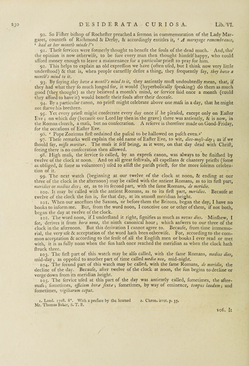 90. So Fifher bifhop of Rochefler preached a fermon in commemoration of the Lady Mar¬ garet, countefs of Richmond St Derby, 8t accordingly entitles it, f A mornynge remembrance, ‘ had at her moneth minde 91. Thefe fervices were formerly thought to benefit the fouls of the dead much. And, tho’ the opinion is now otherwife, to be lure every man then thought himfelf happy, who could afford money enough to leave a maintenance for a particular prieft to pray for him. 92. This helps to explain an old expreflion we have (often ufed, but I think now very little underftood) & that is, when people earneffly defire a thing, they frequently fay, they have a month's mind to it. 93. By faying they have a month's mind to it, they antiently muff undoubtedly mean, that, if they had what they fo much longed for, it would (hyperbolically fpeaking) do them as much good (they thought) as they believed a month’s mind, or fervice laid once a month (could they afford to have it) would benefit their fouls after their deceafe. 94. By a particular canon, no prieft might celebrate above one mafs in a day, that he might not ltarve his brethren. 95. Yet every prieft might confecrate every day once if he pleafed, except only on Eafter Eve ; on which day (becaufe our Lord lay then in the grave) there was antiently, & is now, in the Roman church, a mafs, but no conlecration. A referve is therefore made on Good-Friday, for the occafions of Eafter Eve. 96. c Pope Zozimus firft ordained the pafcal to be hallowed on pafch even.2’ 97. Thefe remarks well explain the old name of Eafter Eve, to wit, dies-majs-day •, as if we Ihould fay, miJJ'a moritur. The mafs it felf being, as it were, on that day dead with Chrift, feeing there is no confecration then allowed. 98. High mafs, the fervice fo called, by an exprefs canon, was always to be finifhed by twelve of the clock at noon. And on all great feftivals, all capellans & chantery priefts (fome as obliged, & fome as volunteers) ufed to aftift the parifh prieft, for the more folemn celebra¬ tion of it. 99. The next w^atch (beginning at our twelve of the clock at noon, 8c ending at our three of the clock in the afternoon) may be called with the antient Romans, as to its firft part, meridies or medius dies or, as to its fecond part, with the fame Romans, de meridie. 100. It may be called with the antient Romans, as to its firft part, meridies. Becaufe at twelve of the clock the fun is, for that day, at its utmoft meridian height. 101. When our anceftors the Saxons, or before them the Britons, began the day, I have no books to inform me. But, from the word noon, I conceive one or other of them, if not both, began the day at twelve of the clock. 102. The word noon, if I underftand it right, fignifies as much as novas dies. Minfhew, I fee, derives it from hora nona} the ninth canonical hour; which anfwers to our three of the clock in the afternoon. But this derivation I cannot agree to. Becaufe, from time immemo¬ rial, the very ufe & acceptation of the word hath been otherwife. For, according to the com¬ mon acceptation & according to the fenfe of all the Englifh men or books I ever read or met with, it is as fully noon when the fun hath once reached the meridian as when the clock hath ftruck three. 103. The firft part of this watch may be alfo called, with the fame Romans, medius dies> mid-day ^ as oppofed to another part of time called media nox, mid-night. 104. The fecond part of this watch may be called, with the fame Romans, de meridie, the decline of the day. Becaufe, after twelve of the clock at noon, the fun begins to decline or verge down from its meridian height. 105. The fervice ufed at this part of the day was antiently called, fometimes, the after- mafsj fometimes, officium hora Jexta ; fometimes, by way of eminence, tempus laudum ■, and fometimes, vigiliarum caput. 1. Lond. 1708. 8°. With a preface by the learned 2. Chron. irrot. p. 33. Mr. Thomas Baker, S. T. B,