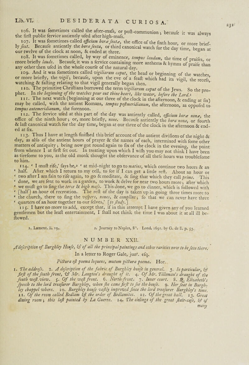 , was fometimes called the after-mafs, or pod-communion *, becaufe it was always the fird public fervice antiently uled after high-mafs. 3 107. It was fometimes called officium horxfexU, the office of the fixth hour or more brief ly fext. Becaufe antiently the horajexta., or third canonical watch for the day time beean ar our twelve of the clock at noon, & ended at three. 3 ’ ° 108. It was fometimes called, by way of eminence, tempus laudum, the time of praifes or more briefly lauds. Becaufe. it was a fervice containing more anthems h hymns of nraifr t-h™ any other then ufed in the whole courfe of the natural day. ^ 109- And it was fometimes called vigiliarum caput, the head or beginning 0f the watches or more briefly, the vigil; becaule, upon the eve of a fead which had its^ vigil, the recefs* watching & fading relating to that vigil generally began then. 3 * 110. The primitive Chridians borrowed the term vigiliarum caput of the Jews. So the pro¬ phet. In the beginning of the watches pour out thine heart, like water, before the Lord.1 1 11 r. The next watch (beginning at our three of the clock in the afternoon, & endino- at fix) may be called, with the antient Romans, tempuspoftmeridianum, the afternoon, as oppofed to tempus antemeridianum, the forenoon. l 112. The fervice ufed at this part of the day was antiently called, officium bora non<e, the office of the ninth hour; or, more briefly, none. Becaufe antiently the bora nona, or fourth & lad canonical watch for the day time, began at our three of the clock in the afternoon & end¬ ed at flx. 113. Thus I have at length finiffied this brief account of the antient divifions of the night ■& day, as alfo of the antient hours of prayer & the names of each, intermixed with fome other matters of antiquity ; being now got round again to fix of the clock in the evening, the point from whence I at Hrd fet out. In treating upon which I wilh you may not thinkl have been as tirefome to you, as the old monk thought the obfervance of all thefe hours was troublefome to him. 114. c I mud rife,’ fays he,* f at mid-night to go to matins, which continue two hours & an * half. After which I return to my cell, to fee if I can get a little red. About an hour or e two after I am fain to rife again, to go & meditate, & fing that which they call prime. This < done, we are fent to work in a garden, to work & delve for near two hours more; after which ‘ we mud go to fing the terce & high mafs. This done, we go to dinner, which is followed with ' [half] an hour of recreation. The red of the day is taken up in going three times more to * the church, there to fing the vefpers, nones, & complins; fo that we can never have three c quarters of an hour together to our felves,’ [to Jludy.] 115. I have no more to add, except that, if in this attempt I have given any of you learned gentlemen but the lead entertainment, I lhall not think the time I was about it at all ill be¬ llowed. 1. Lament, ii. 19*. 2. Journey to Naples, 8°. Lond. 1691. by G. de E. p. 53. NUMBER XXII.. A’defcrip lion of Burghley Houfe, & of all the principal paintings and other rarities now to befeen there. In a letter to Roger Gale, junr. efq., Pidlura eft poema loquens, mutum pidtura poema. Hon 1. The addrefs. 2. A defeription of the fabric of Burghley houfe in general, 3. In particular, & firft of the fouth front, 't? Mr. Langtons draught of it. 4. Of Mr. Tilleman’s draught of the fiouth weft,view. 5. Of the weft front. 6. North-front. 7. Inner court. 8. If Elizabeth's fpeech to the lord treafurer Burghley, when Jhe came firft' to fee the houfe. 9. Her feat in Burgh¬ ley chappel where. 10. Burghley houfe vaftly improved fince the lord treafurer Burghley's time. dining room', this laft painted by La Guerre. 14. The cielings of the great ft air-cafe, & of many 231-