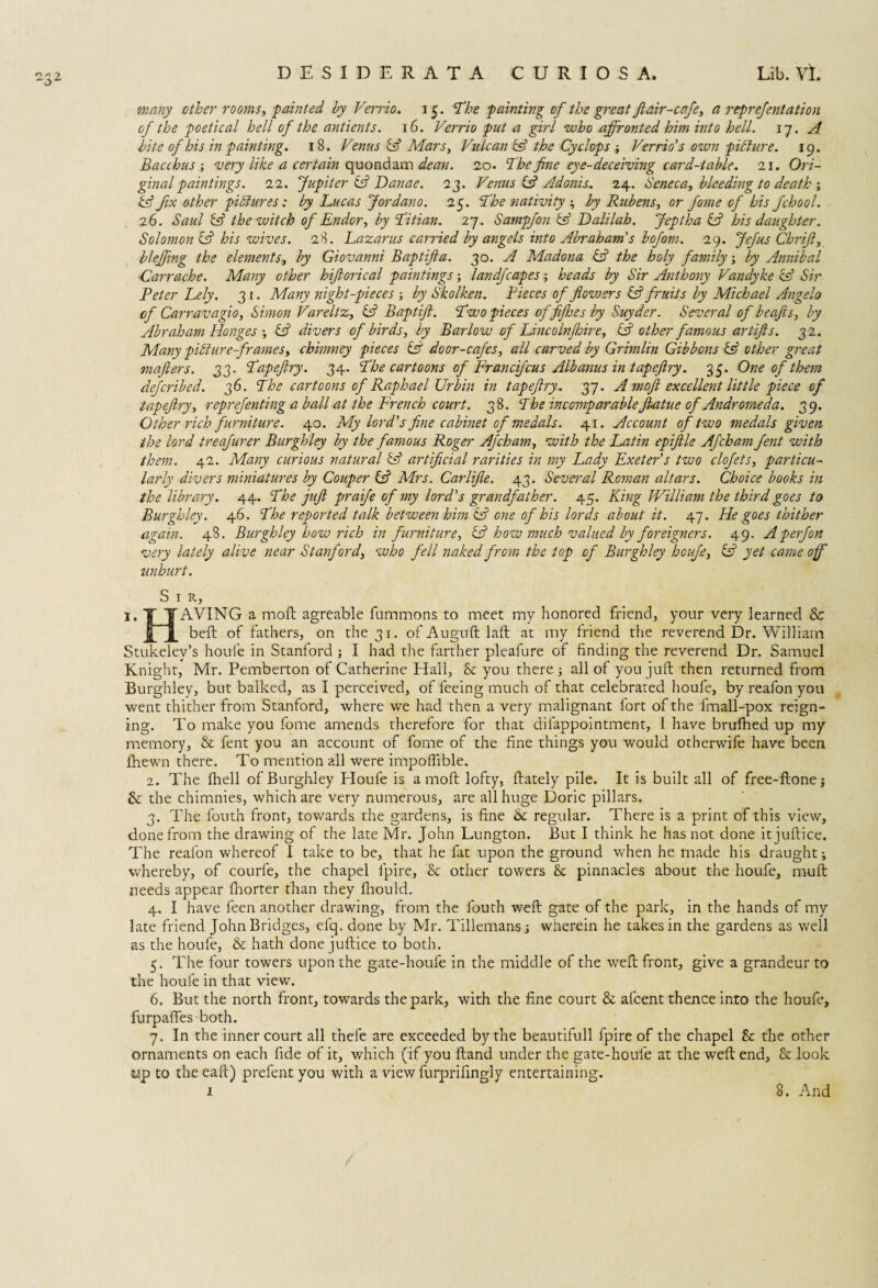 many other rooms, ■painted by Verrio. 15. ‘The painting of the great ft air-cafe, a reprefentation of the poetical hell of the antients. 16. Verrio put a girl who affronted him into hell. 17. A bite of his in painting. 18. Venus & Mars, Vulcan id the Cyclops ; Verrio's own pidiure. 19. Bacchus-, very like a certain quondam dean. 20. The fine eye-deceiving card-table. 21. Ori¬ ginal paintings. 22. Jupiter id Danae. 23. Venus & Adonis. 24. deneca, bleeding to death ; id fix other pictures: by Lucas Jordano. 25. The nativity by Rubens, or fame of his fchool. 26. Saul id the witch of Endor, by Titian. 27. Sampfon id Dalilab. Jeptha id his daughter. Solomon id his wives. 28. Lazarus carried by angels into Abraham's bofom. 29. Jefus Chrift, bleffing the elements, by Giovanni Baptifta. 30. A Madona id the holy family; by Annibal Carr ache. Many other hiftorical paintings; land]'capes heads by Sir Anthony Vandyke id Sir Peter Lely. 31. Many night-pieces by Skolken. Pieces of flowers id fruits by Michael Angelo of Carravagio, Simon Vareltz, id Baptifl. Two pieces of fifhesly Suyder. Several of beafts, by Abraham Hongesid divers of birds, by Barlow of Lincolnfire, id other famous artifts. 32. Many pill are frames, chimney pieces id door-cafes, all carved by Grimlin Gibbons id other great mafters. 33. Tapeftry. 34. The cartoons of Francifcus Albanus in tapeftry. 35. One of them described. 36. The cartoons of Raphael XJrbin in tapeftry. 37. A moft excellent little piece of tapeftry, reprefenting a ball at the French court. 38. The incomparable ftatue of Andromeda. 39. Other rich furniture. 40. My lord's fine cabinet of medals. 41. Account of two medals given the lord treafurer Burghley by the famous Roger Afcham, with the Latin epiftle Afcham fent with them. 42. Many curious natural id artificial rarities in my Lady Exeter's two clofets, particu¬ larly divers miniatures by Couper id Mrs. Car life. 43. Several Roman altars. Choice books in the library. 44. The juft praife of my lord’s grandfather. 45. King William the third goes to Burghley. 46. The reported talk between him id one of his lords about it. 47. He goes thither again. 48. Burghley how rich in furniture, id how much valued by foreigners. 49. Aperfort very lately alive near Stanford, who fell naked from the top of Burghley houfe, id yet came off tinhurt. S I R, 'AVING a moft agreable fummons to meet my honored friend, your very learned & beft of fathers, on the 31. of Auguft laft at my friend the reverend Dr. William Stukelev’s houfe in Stanford ; I had the farther pleafure of finding the reverend Dr. Samuel Knight, Mr. Pemberton of Catherine Hall, & you there ; all of you juft then returned from Burghley, but balked, as I perceived, of feeing much of that celebrated houfe, by reafon you went thither from Stanford, where we had then a very malignant fort of the fmall-pox reign¬ ing. To make you fome amends therefore for that difappointment, 1 have brufhed up my memory, & fent you an account of fome of the fine things you would otherwife have been fhewn there. To mention all were impoffible. 2. The fhell of Burghley Houfe is a moft lofty, ftately pile. It is built all of free-ftonej & the chimnies, which are very numerous, are all huge Doric pillars. 3. The fouth front, towards the gardens, is fine & regular. There is a print of this view, done from the drawing of the late Mr. John Lungton. But I think he has not done itjuftice. The realon whereof I take to be, that he fat upon the ground when he made his draught; whereby, of courfe, the chapel fpire, & other towers & pinnacles about the houfe, muft needs appear fhorter than they fliould. 4. I have feen another drawing, from the fouth weft gate of the park, in the hands of my late friend John Bridges, elq. done by Mr. Tillemans j wherein he takes in the gardens as well as the houfe, & hath done juftice to both. 5. The four towers upon the gate-houfe in the middle of the weft front, give a grandeur to the houfe in that view. 6. But the north front, towards the park, with the fine court & afcent thence into the houfe, furpafles both. 7. In the inner court all thefe are exceeded by the beautifull fpire of the chapel & the other ornaments on each fide of it, which (if you ftand under the gate-houfe at the weft end, & look tip to theeaft) prefent you with a view furprifingly entertaining.