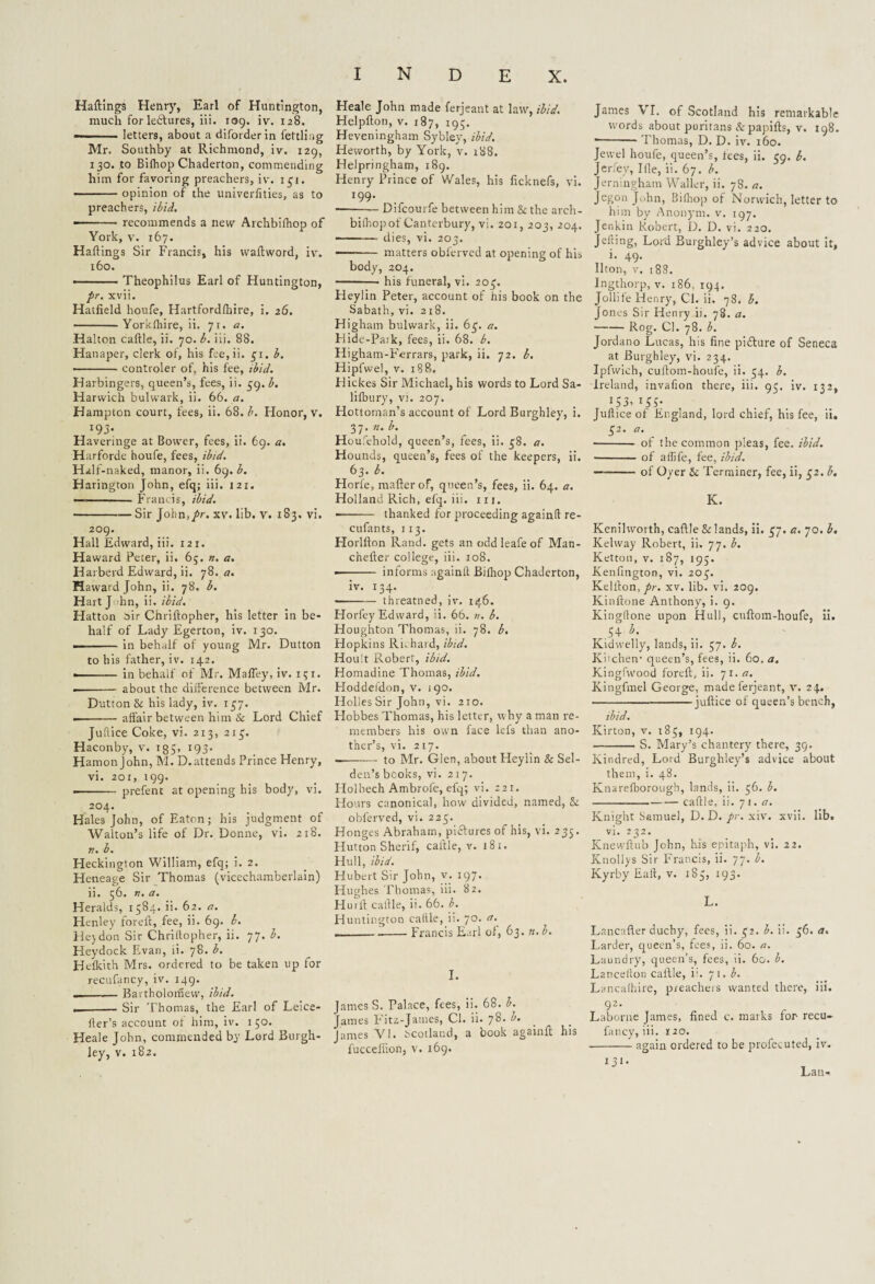 Haftings Henry, Earl of Huntington, much for leisures, iii. 109. iv. 128. letters, about a diforderin fettling Mr. Southby at Richmond, iv. 129, 130. to Bifliop Chaderton, commending him for favoring preachers, iv. 131. -opinion of the univerfities, as to preachers, ibid. -- recommends a new Archbifhop of York, v. 167. Haftings Sir Francis, his waftword, iv. 160. -Theophilus Earl of Huntington, pr. xvii. Hatfield houfe, Hartfordfbire, i. 26. -- Yorkfliire, ii. 71. a. Halton caftle, ii. 70. b. iii. 88. Hanaper, clerk of, his fee,ii. 31. -controler of, his fee, ibid. Harbingers, queen’s, fees, ii. 39. b. Harwich bulwark, ii. 66. a. Hampton court, fees, ii. 68. b. Honor, v. I93* Haveringe at Bower, fees, ii. 69. a. Harforde houfe, fees, ibid. Half-naked, manor, ii. 69. b. Harington John, efq; iii. 121. —-Francis, ibid. -Sir John,/r. xv. lib. v. 183. vi. 209. Hall Edward, iii. I2r. Haward Peter, ii. 65. n. a. Harberd Edward, ii. 78. a. Haward John, ii. 78. b. Hart John, ii. ibid. Hatton oir Chrifiopher, his letter in be¬ half of Lady Egerton, iv. 130. ■ ■ in behalf of young Mr. Dutton to his father, iv. 142. •- in behalf of Mr. MafTey, iv. 151. .-about the difference between Mr. Dutton & his lady, iv. 137. --affair between him Sc Lord Chief Juftice Coke, vi. 213, 213. Haconby, v. 1 g 5> 193* Hamon john, M. D.attends Prince Henry, vi. 201, 199. ■■ prefent at opening his body, vi. 204. Hales John, of Eaton; his judgment of Walton’s life of Dr. Donne, vi. 218. r.. b. Heckington William, efq; i. 2. Heneage Sir Thomas (vicechamberlain) ii. 56. n. a. Heralds, 1584. ii. 62. a. Henley foreft, fee, ii. 69. b. Hey don Sir Chriltopher, ii. 77. b. Heydock Evan, ii. 78. b. Hefkith Mrs. ordered to be taken up for recufancy, iv. 149. ---Bartholomew, ibid. ._Sir Thomas, the Earl of Leice- fter’s account of him, iv. 1 50. Heale John, commended by Lord Burgh- ley, v. 182. Heale John made ferjeant at law, ibid. Helpfton, v. 187, 195. Heveningham Sybley, ibid. Heworth, by York, v. 188. Helpringham, 189. Henry Prince of Wales, his ficknefs, vi. *99* --Difcourfe between him Sc the arch¬ bifhop of Canterbury, vi. 201,203,204. --— dies, vi. 203. - matters obferved at opening of his body, 204. -- his funeral, vi. 203. Heylin Peter, account of his book on the Sabath, vi. 218. Higham bulwark, ii. 63. a. Hide-Park, fees, ii. 68. b. Higham-Ferrars, park, ii. 72. b. Hipfwel, v. 188, Hickes Sir Michael, his words to Lord Sa- lifbury, vi. 207. Hottoman’s account of Lord Burghley, i. 37. 2Z. l>. Houfehold, queen’s, fees, ii. 38. a. Hounds, queen’s, fees of the keepers, ii. 63.*. Horfe, mafter of, queen’s, fees, ii. 64. a. Holland Rich, efq. iii. iii. -- thanked for proceeding againfl re- cufants, 113. Horlllon Rand, gets an odd leafe of Man- chefler college, iii. 108. •- informs againfl Bifhop Chaderton, iv. 134. -threatned, iv. 146. Horfey Edward, ii. 66. n. b. Houghton Thomas, ii. 78. b. Hopkins Rnhard, ibid. Hoult Robert, ibid. Homadine Thomas, ibid. Hoddeidon, v. 190. Holies Sir John, vi. 210. Hobbes Thomas, his letter, why a man re¬ members his own face lefs than ano¬ ther’s, vi. 217. --to Mr. Glen, about Heylin & Sel- den’s books, vi. 217. Ilolbech Ambrole, efq; vi. 221. Hours canonical, how divided, named, Sc obferved, vi. 223. Honges Abraham, pictures of his, vi. 235. Hutton Sherif, cattle, v. 181. Hull, ibid. Hubert Sir John, v. 197. Hughes Thomas, iii. 82. Hu lit cattle, ii. 66. b. Huntington caftle, ii. 70. a. ---Francis Earl of, 63. n. b. I. James S. Palace, fees, ii. 68. b. James Fitz-James, Cl. ii. 78. b. James VI. Scotland, a book againfl his fucceifion, v. 169. James VI. of Scotland his remarkable words about puritans &papifts, v. 198. ■ -- Thomas, D. D. iv. 160. Jewel houfe, queen’s, fees, ii. 39. b. Jerfey, Ifle, ii. 67. b. Jerningham Waller, ii. 78. a. Jegon John, Bifliop of Norwich, letter to him by Anonym, v. 197. Jenkin Robert, D. D. vi. 220. Jelling, Lord Burghley’s advice about it, i. 49. Ilton, v. 188. Ingthorp, v. 186, 194. Jollife Henry, Cl. ii. 78. b. Jones Sir Henry ii. 78. a. -Rog. Cl. 78. b. Jordano Lucas, his fine picture of Seneca at Burghley, vi. 234. Ipfwich, cultom-houfe, ii. 54. b. Ireland, invafion there, iii. 93. iv. 132, 153> lS5[ Juflice of England, lord chief, his fee, ii. 32. a. ■ - of the common pleas, fee. ibid. - of affife, fee, ibid. -of Oyer Sc Terminer, fee, ii, 32. b. K. Kenilwoith, caftle & lands, ii. 37. a. 70. b. Kcdway Robert, ii. 77. b. Ketton, v. 187, 195. Kenfington, vi. 203. Keliton, pr. xv. lib. vi. 209. Kinftone Anthony, i. 9. Kingltone upon Hull, cuftom-houfe, ii. 54 T. Kidwelly, lands, ii. 57. 1. Kncheiv queen’s, fees, ii. 60. a. Kingfwood foreft, ii. 71. a. Kingfmel George, made ferjeant, v. 24. -juflice of queen’s bench, ibid. Kirton, v. 183, 194. -S. Mary’s chantery there, 39. Kindred, Lord Burghley’s advice about them, i. 48. Knarefborough, lands, ii. 36. b. --caftle, ii. 71. a. Knight Samuel, D. D. pr. xiv. xvii. lib. vi. 232. Knewftub John, his epitaph, vi. 22. Knollys Sir Francis, ii. 77. b. Kyrby Fait, v. 183, 193. L. Lnncafler duchy, fees, ii. 32. b. ii. 36. a. Larder, queen’s, fees, ii. 60. a. Laundry, queen’s, fees, ii. 60. b. Lanceflon caftle, in 71. b. Lancafhire, preachers wanted there, iii. 92. Laborne James, fined c. marks for recu¬ fancy, iii. 120. -again ordered to be profecuted, iv. iji- Lan-