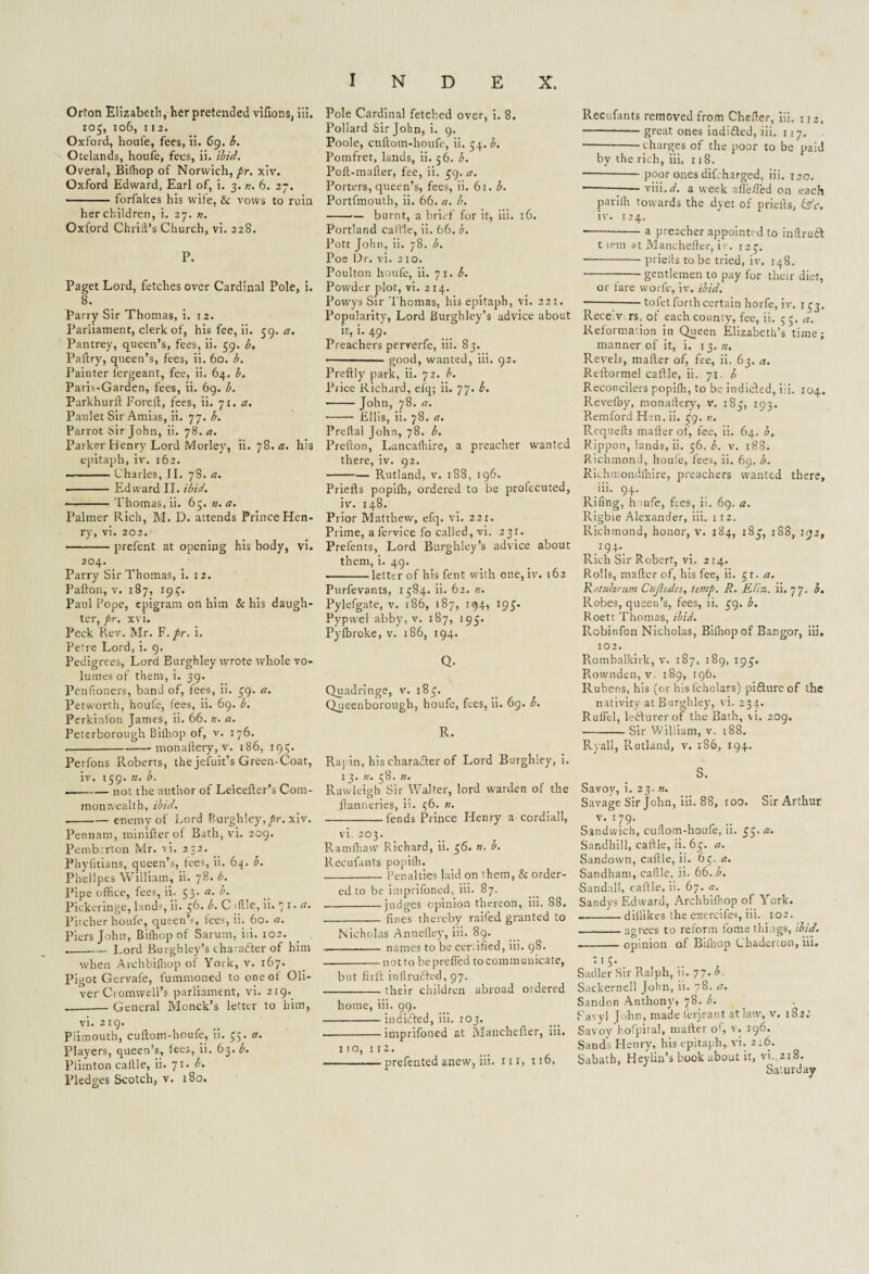 Orton Elizabeth, her pretended vifions, Hi. 105, 106, 112. Oxford, houfe, fees, ii. 69. b. Otelands, houfe, fees, ii. ibid. Overal, Bifhop of Norwich,//-, xiv. Oxford Edward, Earl of, i. 3. n. 6. 27. • forfakes his wife, & vows to ruin her children, i. 27. n. Oxford Chriit’s Church, vi. 228. P. Paget Lord, fetches over Cardinal Pole, i. 8. Parry Sir Thomas, i. 12. Parliament, clerk of, his fee, ii. 59. a. Pantrey, queen’s, fees, ii. 59. b. Paltry, queen’s, fees, ii. 60. b. Painter l'ergeant, fee, ii. 64. 1. Paris-Garden, fees, ii. 69. b. Parkhurlt Pored, fees, ii. 71. a. Paulet Sir Amias, ii. 77. b. Parrot sir John, ii. 78. a. Parker Henry Lord Morley, ii. 78. a. his epitaph, iv. 162. —-Charles, II. 78. a. - Edward II. ibid. -Thomas, ii. 63. n. a. Palmer Rich, M. D. attends Prince Hen¬ ry, vi. 202. -prefent at opening his body, vi. 204. Parry Sir Thomas, i. 12. Pafton, v. 187, 193. Paul Pope, epigram on him & his daugh¬ ter, pr. xvi. Peck Rev. Mr. F.pr. i. Petre Lord, i. 9. Pedigrees, Lord Burghley wrote whole vo¬ lumes of them, i. 39. Penfioners, band of, lees, ii. 39. a. Petworth, houfe, fees, ii. 69. b. Perkinlon James, ii. 66. v. a. Peterborough Bilhop of, v. 176. --monadery, v. 186, 195. Perfons Roberts, the jefuit’s Green-Coat, iv. 159. n. b. --not the author of Leiceder’s Com¬ monwealth, ibid. -enemy of Lord Burghley,pr. xiv. Pennant, miniderof Bath, vi. 209. Pemberton Mr. vi. 2:2. Phyfitians, queen’s, tees, ii. 64. b. Phellpes William, ii. 78. b. Pipe office, fees, ii. 53. a. b. Pickeringe, lands, ii. 36. b. Cffile,ii. 71. a. Pitcher houfe, queenh, lees, ii. 60. a. Piers John, Bilhop of Sarum, iii. 102. „-Lord Burghley’s charafter of him when Archbilhop of York, v. 167. Pigot Gervafe, i'ummoned to oneot Oli¬ ver Cromwell’s parliament, vi. 219.. .-- General Monck’s letter to him, vi. 219. Plimouth, cudom-houfe, ii. 35. a. Players, queen’s, lees, ii. 63. b. Piimton cadle, ii. 71. b. Pledges Scotch, v. 180. Pole Cardinal fetched over, i. 8. Pollard Sir John, i. 9. Poole, cudom-houfe, ii. 34. b. Pomfret, lands, ii. 56. b. Pod-mader, fee, ii. 39. a. Porters, queen’s, fees, ii. 61. b. Portfmouth, ii. 66. a. b. -burnt, a brief for it, iii. 16. Portland callie, ii. 66. b. Pott John, ii. 78. b. Poe Dr. vi. 210. Poulton houfe, ii. 71. b. Powder plot, vi. 214. Powys Sir Thomas, his epitaph, vi. 221. Popularity, Lord Burghley’s advice about it, i. 49. Preachers perverfe, iii. 83. —■ ■ ■— good, wanted, iii. 92. Predly park, ii. 72. b. Price Richard, efq; ii. 77. b. -John, 78. a. ■- Ellis, ii. 78. a. Predal John, 78. b. Predon, Lancaffiire, a preacher wanted there, iv. 92. -Rutland, v. 188, 196. Prieds popilh, ordered to be profecuted, iv. 148. Prior Matthew, efq. vi. 221. Prime, afervice fo called, vi. 231. Prefents, Lord Burghley’s advice about them, i, 49. -letter of his fent with one, iv. 162 Purfevants, 1384. ii. 62. n. Pylefgate, v. 186, 187, 194, 193. Pypwel abby, v. 187, 193. Pylbroke, v. 186, 194. Q. Quadringe, v. 183. Queenborough, houfe, fees, ii. 69. b. R. Raj in, his character of Lord Burghley, i. 1 3. n. 38. n. Rawlemh Sir Walter, lord warden of the ilannenes, 11. 36. ». -fends Prince Henry acordiall, vi. 203. Ramffiaw Richard, ii. 36. n. b. Reeulants popilh. _ Penalties laid on them, & order¬ ed to be imprifoned, iii. 87. -judges opinion thereon, iii. 88. --fines thereby railed granted to Nicholas Annelley, iii. 89. -names to be certified, iii. 98. -no t to beprefled to comm unicate, but full inflruded, 97. -their children abroad ordered home, iii. 99. -indided, iii. 103. -imprifoned at Manchefier, iii. IJO’ IIZ> , ... , .—--— prefented anew, in. iii, 116, Recufants removed from Chefter, iii. 112. -- great ones indided, iii. 117. • -’charges of the poor to be paid by the rich, iii, 118. —-poor ones difcharged, iii. 120. ----viii.zf. a week nfie/Ted on each parilh towards the dyet of priefis, &c. iv. 124. • -*-a preacher appointed to inllrud twin at Manchefier, iv. 123. ■-prielis to be tried, iv, 148. ---gentlemen to pay for their diet, or fare worfe, iv. ibid. • ---tofet forth certain horfe, iv. 133. Receivers, of each county, fee, ii. 55. a. Reformation in Queen Elizabeth’s time; manner of it, i. 13. n. Revels, mafter of, fee, ii. 63. a. Refiorme! caftle, ii. 71. b Reconcilers popiffi, to be indided, iii. 104. Revefby, monaftery, v. 183, 193. Remford Hen. ii. 39. tu Requefts mafter of, fee, ii. 64. b. Rippon, lands, ii. 36. b. v. 188. Richmond, houfe, fees, ii. 69. b. Rich mondlhire, preachers wanted there, iii. 94. Rifing, h uife, fees, ii. 69. a. Rigbie Alexander, iii. 112. Richmond, honor, v. 184, 183, 188, 192, Rich Sir Robert, vi. 214. Rolls, mafter of, his fee, ii. $1. a. Rotulonwi Cujlodes, temp. R. Eliz. ii. 77. b. Robes, queen’s, fees, ii. 39. b. Roett Thomas, ibid. Robinfon Nicholas, Bilhop of Bangor, Iii. 102. Rombalkirk, v. 187, 189, 193. Rownden,v. 189, 196. Rubens, his (or hisfcholars) pidure of the nativity at Burghley, vi. 234. Ruffel, ledurerof the Bath, vi. 209. -Sir William, v. 188. Ryall, Rutland, v. 186, 194. S. Savoy, i. 23. n. Savage Sir John, iii. 88, too. Sir Arthur v. 179- Sandwich, culfom-houfe, ii. 33. a. Sandhill, caftle, ii. 63. a. Sandown, caftle, it. 63. a. Sandham, caflle, ft. 66. b. -Sandalt, caftle, ii. 67. a. Sandys Edward, Archbilhop of York. --dillikes the exercifes, iii. 102. _agrees to reform forne things, ibid. --opinion of Bifhop Chaderton, Hi. 115- Sadler Sir Ralph, it. 77. b. Sackernell John, ii. 78. a. Sandon Anthony, 78. b. Pavyi John, made ferjeant at law, v. 182: Savoy hofpiral, mafter of’, v. 196. Sand's Henry, his epitaph, vi. 216. Sabath, Heylin’s book about it, vi..2i8. Saturday
