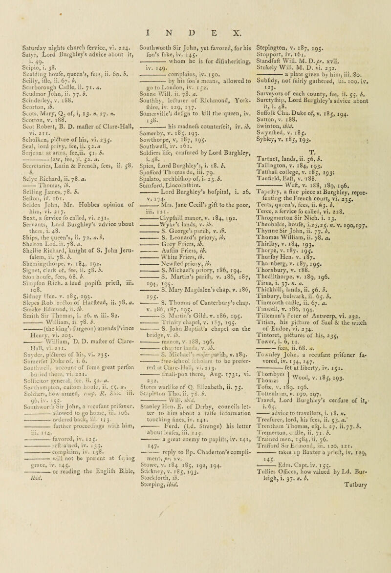 Saturday nights church fervice, vi. 224. Satyr, Lord Burghley’s advice about it, i. 49. Scipio, i. 38. Scalding houfe, queen’s, fees, ii. 60. b. Scilly, ille, ii. 67. b. Scarborough Cafile, ii. 71. a. Scudmor John, ii. 77. b. Scinderley, v. 188. Scorton, ib. Scots, Mary, Q. of, i, 13. n. 27. n. Scotton, v. 188. Scot Robert, B. D. matter of Clare-Hall, vi. 211. Scholken, picture of his, vi. 235. Seal, lord privy, fee, ii. 52.a Serjeant at arms, fee,ii. 51. b. -law, fee, ii. 52. a. Secretaries, Latin & French, fees, ii. 58. b. Selye Richard, ii. 78. a. -Thomas, ib. Selling James, 78. b. Sefton, iv, 161. Selden John, Mr. Hobbes opinion of him, vi. 2 1 7. Sext, a fervice fo called, vi. 231. Servants, Lord Burghley’s advice ubout them, i. 48. Ships, the queen’s, ii. 72. a.b. Shelton Lod. ii. 78. a. Shellie Richard,' knight of S. John Jeru- falem, ii. 78. b. Shemingthorpe, v. 184, 192. Signet, e'erk of, fee, ii. 58. b. Sion houle, fees, 68. b. Simpfon Rich, a leud popifh prieft, iii. 108. Sidney Hen. v. 183, 193. Slepes Rob. rtdoi of Hacttead, ii. 78. a. Smake Edmund, ii. ib. Smith Sir Thomas, i. 26. n. iii. 82. - William, ii. 78. b. •—-(the king’s furgeon) attendsPrince Henry, vi. 203. .-William, D. D. matter of Clare- Hall, vi. 211. Snyder, p:6tures of his, vi. 235. Somerfet Duke of, i. 6. Southwell, account of fome great perfon buried there, vi. 221. Sollicitor general, fee, ii. 32. a. Southampton, cuttom houfe, ii. 33. a. Soldiers, how armed, limp. R. Khz. iii. 96.iv. 133. South worth Sir John, a recufanr prifoner. -allowed to go home, iii. 106. -ordered back, iii. 1 i 3. - farther proceedings with him, iii. 114. -favored, iv, 123. .-reft.ained, iv. 133. -complains, iv. 138. —-— will not be prelcnt at firing grace, iv. 143. --— or reading the Englilh Bible, ibid. Southworth Sir John, yet favored, for his fon’s fake, iv. 143. ■ - whom he is for difinheriting, iv. 149. -complains, iv. 150. -by his Ion’s means, allowed to go to London, iv. 132. Sonne Will. ii. 78. a. Southby, lecturer of Richmond, York- fhire, iv. 129, 137. Somerville’s delign to kill the queen, iv. 13®* -. his madtiefs counterfeit, iv. ib. Somerby, v. 183. 193. Sowthorpe, v, 187, 193. Southwell, iv. 161. Soldiers life, cenfured by Lord Burgliley, i. 48. Spies, Lord Burghley’s, i. 18. b. Spofford Thomas de, iii. 79. Spalato, archbilhop of, i. 23. b. Stanford, Lincolnfhire. — - Lord Burghley’s hofpital, i. 26. v. 174. -- Mrs. Jane Cecil’s gift to the poor, iii. i2i. -Clypfhill manor, v. 184, 192. -Wyke’s lands, v, ib. -- S. George’s parilh, v. ib. . ■■ S. Leonard’s priory, ib. - Grey Friers, ib. - Auftin Friers, ib. -White Friers, ib. ■ Newfted prioiy, ib. • S. Michael’s priory, 186, 194. -S. Martin’s parilh, v. 186, 187, 194, W5- ■ -- S. Mary Magdalen’s chap. v. 186, 193. --S. Thomas of Canterbury’s chap. v. 186,187, 195. -—■ S. Martin’s Gild. v. 186, 195. - Trinity chapel, v. 1S7, 195. --S. John Baptili’s chapel on the bridge, v. ib. -manor, v 188, 196. -chapter lands v. ib. -S. Michael’s major pariffi, v. 189. -free-fehool fcholars to be prefer¬ red at Clare-Hall, vi.213. -fmali-pox there, Aug. 1731, vi. 232. Stores warlike of Q Elizabeth, ii. 73. StapRton Tho. ii. 78. b. -- Will. ibid. Stanley Hen. E. of Derby, councils let¬ ter to him about a falfe information touching hnes, iv. 141. --herd. (Ld. Strange) his letter abotit kales, iii. 113. — - a great enemy to papitts, iv. 141, I47* -reply to Bp. Chaderton’s compli¬ ment, pr. xv. Stowe, v. 184 185, 192, 194. Stickney, v. 183, 193. Stockforth, ib. Steeping, ibid. Stepington, v. 187, 193. Stopport, iv. 161. Standfuft Will. M.D./r. xvii. Stukely Will. M. D. vi. 232. -• a plate given by him, iii. 80. Subfrdy, not fairly gathered, iii. 100. iv. 123. Surveyors of each county, fee, ii. 33. b. Suretyfhip, Lord Burghley’s advice about it, i. 48. Suffolk Cha. Duke of, v. 183, 194, Sutton, v. 188. Swinton, ibid. Svvynfhea, v. 183. Sybley, v. 183, 193. T. Tartnet, lands, ii. 56. b. Tallington, v. 184, 193. Tatlhall college, v. 183, 103: Tanfield, Eaft, v. 188. - Weft, v. 188, 189, 196. Tapeltry, a fine piece at Burghley, repre- fenting the French court, vi. 233. Tents, qu.en’s, fees, ii. 63. b. Terce, a fervice fo called, vi. 228. Throgmorton Sir Nich. i. 13. Theobalds, houfe, i.23,23. n. v. 190,197. Thynne Sir John, ii. 77. b. Thomas William, ii. 78. a. Thirlby, v. 184, 193. Thorpe, v. 187. 193. ThurfbyHen. v. 187. Tho.nberg, v. 187, 193. Thornbury, v. 188. Thedilthorpe, v. 189, 196. Titus, i. 37. n. a. Thickhill, lands, ii. 56. b. Tinbury, bulwark, ii. 63. b. Tinmouth cattle, ii. 67. a. Tin well, v. 186, 194. Tilleman’s Peter of Antwerp, vi. 232. Titian, his picture of Saul & the witch of Endor, vi. 234. Tintoret, pictures of his, 233, Tower, i. 6, 12. -— fees, ii. 68. a. Townley John, a recufant prifoner fa¬ vored, iv. 134, 147. -fet at liberty, iv. 131. Thombyes 1 , 0 Thomas j Wood> v' l8* ^ Tofte, v. 189. 196. Tottenham, v. 190, 197. Travel, Lord Burghley’s cenfure of it, • i.6S. ■-advice to travellers, i. 18. ». Treafurer, lord, his fees, ii. 33. a. Trentham Thomas, elq. i. 27. ii. 77. b. Tremerton, c. ttle, ii. 71. b. Trained men, 1384,1!. 76. Trafford Sir L mond, iii. 120, 121. - takes up Baxter a prieft, iv. 129, H5- ■ Ednr. Capt. iv. 133. Tullies Offices, how valued by Ld. Bur¬ leigh, i, 37. n. b. Tutbury