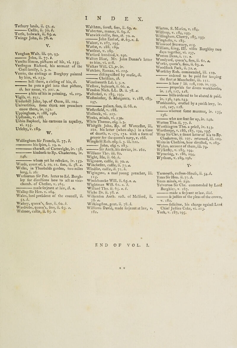 Tutbury lands, ii. 57. a. --Caflle, ii. 70. b. Turfe, bulwark, ii. 63. a. Twinge John, ii. 78. a. V. Vaughan Walt. iii. 90, 95. — -John, ii. 77. i. Vareltz Simon, pictures of his, vi. 233. Verftegan Richard, his account of the Cecil family, i. 3. n. Verrio, the cielings at Biirglqey painted by him, vi. 233.  1 hell there, a cieling of his, ib. — - he puts a girl into that pifture, ib. her name, vi. 221. a. — a bite of his in painting, vi. 223. Vigils, vi. 231. Underhill John, bp. of Oxon, iii. 104. Univerfities, fome think not preachers enow there, iv. 131. Uppingham, v. 188, 196. Upflande, v. x88. Urbin Raphael, his cartoons in tapeflry, vi. 235. Urleby, v. 189. W. Walfingham Sir Francis, ii. 77. b. — -his fpies, i. 19. «. • -charaft. of Cartwright, iv. 138. -kindnefs to Bp. Chaderton, iv. 146. --whom yet he rebukes, iv. 153. Wards, court of, i. 20, 21. fees, ii. 58. a. Walks, in Theobalds garden, two miles long, i. 26: Warburton Sir Pet. letter to Ld. Burgh- ley for directions how to aft as vice- chamb. of Chelter, v. 163. • -made ferjeant at law, ib. n. Wallop Sir Hen. v. 164. Wales, lord prefident of the council, ii. 52. b. Wafery, queen’s, fees, ii. 60. b. Wardrobe, queen’s, fees, ii. 63. a. Walmer, caltle, ii, 65. b. INDEX. Waltham, foreft, fees, ii. 69, a. Waberton, manor, ii. 69. b. Warwick cattle, fees, ib. 70. eu -John Earl of, ib.b$.n. b. Walcot, v. 187, 195. Wathe, v. 188, 189. Watfleat, v. 189. Warford hundred, v. 190. Walton Ifaac, Mr. John Donne’s letter to him, vi. 218. Walker Will. Cl./r. iv. Watches, Pvoman, vi. 223. -— dittinguithed by mufic, ib. -— Chriitian, ib. Wemhworth Ld. i. 3. n. Wetlow, bulwark, ii. 66. a. Wendon Nich. LL. D. ii. 78. a. Wefterkel, v. 185, 193. Wellminlter, S. Margarets, v. 188, 189, x97. — palace, fees, ii. 68. a. Welterfield, v. 188. Welbeck, vi. 2x7. Weeks, minds, vi. 230. White Thomas, efq; i. 3. Whitgift John, Bp. of Worcefter, iii. 102. his letter (whenabp.) in a time of dearth, v. 171, 172. with a form of prayer for the queen’s navy, v. 168. Wingfield Rob. efq; i. 3. iii. I2X. -John, efq; v. 183. — -Sir Anth. his device, iv. 162. Williams Tho. iii. 80. Wight, I fie, ii. 66. b. Wigmore, caftle, ii. 70. a. Winchefter, caftle, ii. 71 .a. Windfor, caftle, z'$. 71. b. Wigington, a mad young preacher, iii. 1x3. Windebancke Will. ii. 63. n. a. Wightman Will. 62. n. b. Wilford Tho. ii. 65. n. b, Wiche Dr. ii. 78. a. Wilkenfon Anth. reft, of Melford, ii. 78. a. Wilkingtton, gent. ii. 78. b. Williams David, made ferjeant at law, v. X82, Winton, S. Maries, v. 184. Wilftrop, v. 184, 193. Willingham, Cherry, 18c, 103. Wingtofte, v. 183. Winwood Secretary, 215. William, King, III. vifits Burghiey two days together, vi. 237. Wotton Dean, i. 11. ». Woodyard, queen’s, fees, ii. 61. a. Works, queen’s, fees, ii. 63. a. Woodltock Park, ii. 72. a. Worfeley Rob. commended, iii. no. —— ordered to be paid for keeping the fleet at Manchefter, iii. 111. & how ? iii. 118, 120. iv. 133. ' propofals tor divers workhoufes, iv. 126, 127, 128. -- bills ordered to be abated & paid, iv. 136, 140, 143. Workhoufes, erefted by a parifh levy, iv. 126,127,128. -— whereat fome murmur, iv. 13?, / f J J? 136. -who are fent for up, iv. 140. Wotton Tho. ii. 77. b. Worthington Tho. a prieft, iv. 143. Worthorpe, v. 186,187, 194, 19^. Wray Sir Chr. a fmart letter of his to Bp. Chaderton, iii. 107. returned, iii. 109. Writs in Chefhire, how direfted, v. 163. Wy'kes, account of them, iii. 79, Wylkefby, v. 183, 194. Wyttering, v. 186, 194. Wytham, v. 189, 196. Y* Yarmouth, cuflom-Houfe, ii. 34. Yates Sir Hen. ii. 77. b. Years minds, vi. 230. Yelverton Sir Chr. commended by Lord Burghiey, v. 167. -made a ferjeant at law, ibid. -& juflice of the pleas of the crown, v. 182, -folicitor, his charge againtlLord Chief Juflice Coke, vi. 213. York, v. 187, 193. END OF VOL. I, -* *