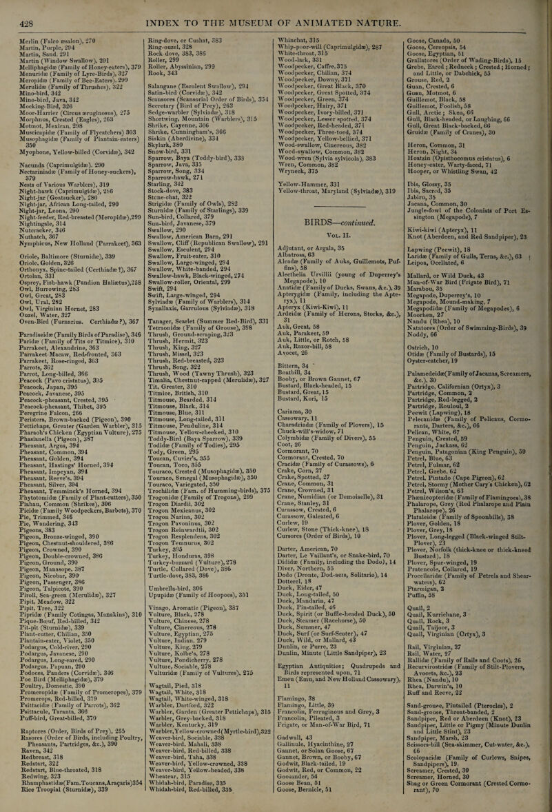 Merlin (Falco a?sa!on)j 1270 Martin, Purple, 294 Martin, Sand. 291 Martin (Window Swallow), 291 Melliphagid® (Family of Honey-eaters), 379 Menurid® (Family of Lyre-Birds), 327 Meropid® (Family of Bee-Eaters), 299 Merulid* (Family of Thrushes), 322 Mino-bird, 342 Mino-bird, Java, 312 Mocking-Bird, 326 Moor-Harrier (Circus seruginosus), 275 Morplmus, Crested (Eagles), 263 Motmot, Mexican, 298 Muscicapid® (Family of Flycatchers) 303 Musophagid® (Family of Plantain-eaters) 350 Myophone, Yellow-billed (Corvidcc), 342 Nacunda (Caprimulgid®), 290 Neetariniad® (Family of Honey-suckers), 379 Nests of Various Warblers), 319 Night-hawk (Caprimulgidse), 286 Night-jar (Goatsucker), 286 Night-jar, African Long-tailed, 290 Night-jar, Leona, 290 Night-feeder, Red-breasted (Meropidto),299 Nightingale, 314 Nutcracker, 346 Nuthatch, 367 Nymphicus, New Holland (Parrakeet), 363 Oriole, Baltimore (Sturnid*), 339 Oriole, Golden, 326 Orthonyx, Spine-tailed (Certhiad® 1), 367 Ortolan, 331 Osprey, Fish-hawk (Pandion Hali®tus),258 Owl, Burrowing, 283 Owl, Great, 283 Owl, Ural, 282 Owl, Virginian Hornet, 283 Ouzel, Water, 327 Oven-Bird (Furnarius. Certhiad®?), 367 Paradiseid® (Family Birds of Paradise), 346 Parid® (Family of Tits or Titmice), 310 Parrakeet, Alexandrine, 363 Parrakeet Macaw, Red-fronted, 363 Parrakeet, Rose-ringed, 363 Parrots, 362 Parrot, Long-billed, 366 Peacock (Pavo cristatus), 395 Peacock, Japan, 395 Peacock, Javanese, 395 Peacock-pheasant, Crested, 395 Peacock-pheasant, Thibet, 395 Peregrine Falcon, 266 Peristera, Brown-backed (Pigeon), 390 Pettichaps, Greater (Garden Warbler), 315 Pharaoh’s Chicken (Egyptian Vulture), 275 Phasianella (Pigeon), 387 Pheasant, Argus, 394 Pheasant, Common, 394 Pheasant, Golden, 394 Pheasant, Hastings’ Horned, 394 Pheasant, Impeyan, 394 Pheasant, Reeve’s, 394 Pheasant, Silver, 394 Pheasant, Temminck’s Horned, 394 Phytotomid® (Family of Plant-cutters), 350 Piahau, Common (Shrikes), 306 Picid® (Family Woodpeckers, Barbets), 370 Pie, Trimmed, 346 Pie, Wandering, 343 Pigeons, 383 Pigeon, Bronze-winged, 390 Pigeon, Chestnut-shouldered, 386 Pigeon, Crowned, 390 Pigeon, Double-crowned, 386 Pigeon, Ground, 390 Pigeon, Manasope, 387 Pigeon, Nicobar, 390 Pigeon, Passenger, 386 Pigeon, Talpicote, 390 Piroll, Sea-green (Merulid®), 327 Pipit, Meadow, 322 Pipit, Tree, 322 Piprid® (Family Cotingas, Manakins), 310 Pique-Boeuf, Red-billed, 342 Pit-pit (Sturnid®), 339 Plant-cutter, Chilian, 350 Plantain-eater, Violet, 350 Podargus, Cold-river, 290 Podargus, Javanese, 290 Podargus, Long-eared, 290 Podargus, Papuan, 290 Podoces, Panders (Corvid®). 346 Poe Bird (Melliphagid®), 379 Poultry, Domestic, 390 Promeropid® (Family of Promeropes), 379 Promerops, Red-billed, 379 Psittacid® (Family of Parrots), 362 Psittacule, Taranta, 366 Putf-bird, Great-billed, 370 Raptores (Order, Birds of Prey), 255 Rasores (Order of Birds, including Poultry, Pheasants, Partridges, &c.), 390 Raven, 342 Redbreast, 318 Redstart, 322 Redstart, Blue-throated, 318 Redwing, 323 Rhamphastid®(Fam.Toucans,Ara9aris)354 Rice Troopial (Sturnid®), 339 Ring-dove, or Cushat, 383 Ring-ouzel, 328 Rock dove, 383, 386 Roller, 299 Roller, Abyssinian, 299 Rook, 343 Salangane (Esculent Swallow), 294 Satin-bird (Corvid®), 342 Scansores (Scansorial Order of Birds), 354 Secretary (Bird of Prey), 263 Sedge-warbler (Sylviad®), 318 Shortwing, Mountain (Warblers), 315 Shrike, Cayenne, 306 Shrike, Cunningham’s, 306 Siskin (Aberdivine), 334 Skylark, 380 Snow-bird, 331 Sparrow, Baya (Toddy-bird), 333 Sparrow, Java, 335 Sparrow, Song, 334 Sparrow-hawk, 271 Starling, 342 Stock-dove, 383 Stone-chat, 322 Strigid® (Family of Owls), 282 Sturnid® (Family of Starlings), 339 Sun-bird, Collared, 379 Sun-bird, Javanese, 379 Swallow, 290 Swallow, American Barn, 291 Swallow, Cliff (Republican Swallow), 291 Swallow, Esculent, 294 Swallow, Fruit-eater, 310 Swallow, Large-winged, 294 Swallow, White-banded, 294 Swallow-hawk, Black-winged, 274 Swallow-roller, Oriental, 299 Swift, 294 Swift, Large-winged, 294 Sylviad® (Family of Warblers), 314 Synallaxis, Garrulous (Sylviad®), 318 Tanager, Scarlet (Summer Red-Bird), 331 Tetraonid® (Family of Grouse), 398 Thrush, Ground-scraping, 323 Thrush, Hermit, 323 Thrush, King, 327 Thrush, Missel, 323 Thrush, Red-breasted, 323 Thrush, Song, 322 Thrush, Wood (Tawny Thrush), 323 Timalia, Chestnut-capped (Merulid®), 327 Tit, Greater, 310 Titmice, British, 310 Titmouse, Bearded. 314 Titmouse, Black, 314 Titmouse, Blue, 311 Titmouse, Long-tailed, 311 Titmouse, Penduline, 314 Titmouse, Yellow-cheeked, 310 Toddy-Bird (Baya Sparrow), 339 Todid® (Family of Todies), 295 Tody, Green, 295 Toucan, Cuvier’s, 355 Toucan, Toco, 355 Touraco, Crested (Musophagid®), 350 Touraco, Senegal (Musophagid®), 350 Touraco, Variegated, 350 Trochilid® (Fam. of Humming-birds), 375 Trogonid® (Family of Trogons), 299 Trogon Diardii, 302 Trogon Mexican us, 302 Trogon Narina, 302 Trogon Pavoninus, 302 Trogon Reinwardtii, 302 Trogon Resplendens, 302 Trogon Temnurus, 302 Turkey, 395 Turkey, Honduras, 398 Turkey-buzzard (Vulture), 278 Turtle, Collared (Dove), 386 Turtle-dove, 383, 386 Umbrella-bird, 306 Upupid® (Family of Hoopoes), 351 Vinago, Aromatic (Pigeon), 337 Vulture, Black, 278 Vulture, Chinese, 278 Vulture, Cinereous, 278 Vulture, Egyptian, 275 Vulture, Indian. 279 Vulture, King, 279 Vulture, Kolbe’s, 278 Vulture, Pondicherry, 278 Vulture, Sociable, 278 Vulturid® (Family of Vultures), 275 Wagtail, Pied, 31S Wagtail, White, 318 Wagtail, AVhite-winged, 318 Warbler, Dartford, 322 Warbler, Garden (Greater Pettichaps), 315 Warbler, Grey-backed, 318 Warbler, Kentucky, 319 AVarbler, Yellow-crowned (Myrtle-bird),322 Weaver-bird, Sociable, 338 Weaver-bird, Mahali, 338 Weaver-bird, Red-billed, 338 Weaver-bird, Taha, 338 Weaver-bird, Yellow-crowned, 338 Weaver-bird, Yellow-headed, 338 Wheatear, 315 Whidah-bird, Paradise, 335 Whidah-bird, Red-billed, 335 Whinchat, 315 Whip-poor-will (Caprimulgid®), 287 White-throat, 315 Wood-lark, 331 Woodpecker, Caffre,375 Wood pecker, Chilian, 374 Woodpecker, Downy, 371 Woodpecker, Great Black, 370 AVoodpecker, Great Spotted, 374 AAroodpecker, Green, 374 AVoodpecker, Hairy, 371 AVoodpecker, Ivory'-billed, 371 A4roodpecker, Lesser spotted, 374 AAroodpecker, Red-headed, 371 AVoodpecker, Three-toed, 374 AVoodpecker, Yellow-bellied, 371 AVood-swallow, Cinereous, 382 VVocd-swallow, Common, 382 AVood-wren (Sylvia sylvicola). 383 AVren, Common, 382 AVryneck, 375 Yellow-Hammer, 331 Yellow-throat, Maryland (Sylviad®), 319 BIRDS—continued. Vol. II. Adjutant, or Argala, 35 Albatross, 63 Alcad® (Family of Auks, Guillemots, Puf¬ fins), 58 Alecthelia Urvillii (young of Duperrey's Megapode), 10 Anatid® (Family of Ducks, Swans, &c.), 39 Apterygid® (Family, including the Apte- Hx)> H Apteryx (Kiwi-Kiwi), 11 Ardeid® (Family of Herons, Storks, &c.), 31 Auk, Great, 58 Auk, Parakeet, 59 Auk, Little, or Rotch, 58 Auk, Razor-bill, 58 Avocet, 26 Bittern, 34 Boatbill, 34 Booby, or Brown Gannet, 67 Bustard, Black-headed, 15 Bustard, Great, 15 Bustard, Kori, 15 Cariama, 30 Cassowary, 11 Charadriad® (Family of Plovers), 15 Chuck-will’s-widow, 71 Colymbid® (Family of Divers), 55 Coot, 26 Cormorant, 70 Cormorant, Crested, 70 Cracid® (Family of Curassows), 6 Crake, Corn, 27 Crake, Spotted, 27 Crane, Common, 31 Crane, Crowned, 31 Crane, Numidian (or Demoiselle), 31 Crane, Stanley, 31 Curassow, Crested, 6 Curassow, Galeated, 6 Curlew, 19 Curlew, Stone (Thick-knee), 18 Cursores (Order of Birds), 10 Darter, American, 70 Darter, Le Vaillant’s, or Snake-bird, 70 Didid® (Family, including the Dodo), 14 Diver, Northern, 55 Dodo (Dronte, Dod-aers, Solitario), 14 Dotterel, 18 Duck, Eider, 47 Duck, Long-tailed, 50 Duck, Mandarin, 47 Duck, Pin-tailed, 46 Duck, Spirit (or Buffle-headed Duck), 50 Duck, Steamer (Racehorse), 50 Duck, Summer, 47 Duck, Surf (or Surf-Scoter), 47 Duck, Wild, or Mallard, 43 Dunlin, or Purre, 23 Dunlin, Minute (Little Sandpiper), 23 Egyptian Antiquities; Quadrupeds and Birds represented upon, 71 Emeu (Emu, and New Holland Cassowary), 11 Flamingo, 38 Flamingo, Little, 39 Francolin, Ferruginous and Grey, 3 Francolin, Pileated, 3 Frigate, or Man-of-AArar Bird, 71 Gadwall, 43 Gallinule, Hyacinthine, 27 Gannet, or Solan Goose, 67 Gannet, Brown, or Booby, 67 Godwit, Black-tailed, 19 Godwit, Red, or Common, 22 Goosander, 54 Goose Bean, 51 Goose, Bernicle, 51 Goose, Canada, 50 Goose, Cereopsis, 54 Goose, Egyptian, 51 Grallatores (Order of AVading-Birds), 15 Grebe, Eared ; Redneck ; Crested; Horned ; and Little, or Dabchick, 55 Grouse, Red, 2 Guan, Crested, 6 Guan, Motmot, 6 Guillemot, Black, 58 Guillemot, Foolish, 58 Gull, Arctic ; Skua, 66 Gull, Black-headed, or Laughing, 66 Gull, Great Black-backed, 66 Gruid® (Family of Cranes), 30 Heron, Common, 31 Heron, Night, 34 Hoatzin (Opisthocomus cristatus), 6 Honey-eater, AVarty-faced, 71 Hooper, or AVhistling Swan, 42 Ibis, Glossy, 35 Ibis, Sacred, 35 Jabiru, 35 Jacana, Common, 30 Jungle-fowl of the Colonists of Port Es- sington (Megapode), 7 Kiwi-kiwi (Apteryx), 11 Knot (Aberdeen, and Red Sandpiper), 23 Lapwing (Peewit), 18 Larid® (Family of Gulls, Terns, &c.), 63 | Leipoa, Ocellated, 6 Mallard, or AA’ild Duck, 43 Man-of-War Bird (Frigate Bird), 71 Marabou, 35 Megapode, Duperrey’s, 10 Megapode, Mound-making, 7 Megapodid® (Family of Megapodes), 6 Moorhen, 27 Nandu (Rhea), 10 Natatores (Order of Swimming-Birds), 39 Noddy, 66 Ostrich, 10 Otid® (Family of Bustards), 15 Oyster-catcher, 19 Palamedeid®(F amily of Jacanas, Screamers, &c.), 30 Partridge, Californian (Ortyx), 3 Partridge, Common, 2 Partridge, Red-legged, 2 Partridge, Rouloul, 2 Peewit (Lapwing), 18 Pelecanid® (Family of Pelicans, Cormo¬ rants, Darters, &c.), 66 Pelican, White, 67 Penguin, Crested, 59 Penguin, Jackass, 62 Penguin, Patagonian (King Penguin), 59 Petrel, Blue, 63 Petrel, Fulmar, 62 Petrel, Grebe, 62 Petrel, Pintado (Cape Pigeon), 62 Petrel, Stormy (Mother Cary’s Chicken), 62 Petrel, Wilson’s, 63 Ph®nicopterid® (Family of Flamingoes'), 38 Phalarope, Grey (Red Phalarope and Plain Phalarope), 26 Plataleid® (Family of Spoonbills), 38 Plover, Golden, 18 Plover, Grey, 18 Plover, Long-legged (Black-winged Stilt- Plover), 23 Plover, Norfolk (thick-knee or thick-kneed Bustard), 18 Plover, Spur-winged, 19 Pratencole, Collared, 19 Procellarid® (Family of Petrels and Shear¬ waters), 62 Ptarmigan, 2 Puffin, 58 Quail, 2 Quail, Kurrichane, 3 Quail, Rock, 3 Quail, Taijoor, 3 Quail, Virginian (Crtyx), 3 Rail, Virginian, 27 Rail, Water, 27 Rallid® (Family of Rails and Coots), 26 Ilecurvirostrid® (Family of Stilt-Plovers, Avocets, &c.), 23 Rhea (Nandu), 10 Rhea, Darwin’s, 10 Ruff and Reeve, 22 Sand-grouee, Pintailed (Pterocles), 2 Sand-grouse, Throat-banded, 2 Sandpiper, Red or Aberdeen (Knot), 23 Sandpiper, Little or Pigmy (Minute Dunlin and Little Stint), 23 Sandpiper, Marsh, 23 Seissors-bill (Sea-skimmer, Cut-water, &c.), 66 Scolopacid® (Family of Curlews, Snipes, Sandpipers), 19i Screamer, Crested, 30 Screamer, Horned, 30 Shag or Green Cormorant (Crested Cormo¬ rant), 70