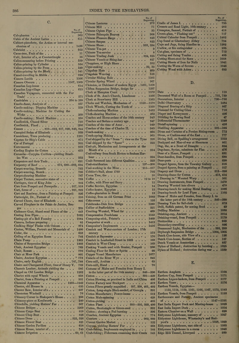 C. No. of Engraving. Cab-phaeton '. 962 Cabin of the Ancient Latins. 611 Cabinet-pianoforte, the Action or internal me¬ chanism of.1436 Cabriolet. 952 Cacao-tree, Fruit of the. 11 Cafe, Interior of a, at Constantinople .... 16 Calico-measuring before Printing. 539 Calico-printing by Cylinder. 534 Calico-printing by the Press ........ 540 Calico-printing by the Block. 541 Camel-travelling in Arabia . . ;.' 924 Camera Lucida.1506 Camera Obscura. 1507, 1509 Canadian Log-house. 614 Canadian Log-village. 615 Canadian Voyageurs, connected with the Fur Trade.'. 571 Candelabra. 264 to 268 Candle-flame, Analysis of. 257 Candle-making; Dipping Machine. 259 Candle-making; Machine for Cutting the Wicks. 260 Candle-making; Mould Machine. 258 Candlestick, Chased Silver. 793 Candlestick, Fixed.-286 Canoes. 810—812, 817, 820, 840, 844 Canopied Sedan of Elizabeth. 939 Caoutchouc, Trees producing.1231 Capstan for Ship’s Cable. 875 Car of Portugal. 905 Caravanserai. 919 Carding Engine for Cotton. 415 Camauba—Corypha Cerifera—yielding Brazil¬ ian Wax. 252 Carpenters and their Tools. 691 Carpentry of Roof. 675, 680—682, 694 Carpet-weaving, Brussels. 765 Carpet-weaving, Scotch. 766 Carpet-shearing Machine. 767 Carpet Texture, successive states of . • ... 768 Carriages, time of King John. 944 Cars from Pompeii and Persepolis.917, 918 Cart, forms of. 921, 922 Cart and Roadway, from a Painting at Pompeii 926 Cartwright, Dr., Portrait of. 510 Carved Chests, time of Elizabeth. 805 Carved Fireplace in the Palais de Justice, Bru¬ ges . 239 Cashmere Goat, Shawl-wool Fleece of the . . 443 Casting Iron Pipes.1032 Casting-pit of a Bell Foundry.1084 Cassava, Indians preparing. 85 Caulking Ships’ Planks with Oakum. 874 Caxton, William, Portrait and Memorials of . 1400 Cedar, the. 658 Ceiling of an Egyptian Room ....... 744 Chain Pump ..1363 Chains of Suspension Bridge.1303 Chair, Ancient Egyptian. 769 Chair, Roman. 770 Chair at Moor Park. 801 Chairs, Ancient Egyptian.773 Chairs, early English. 787, 788 Chairs and Checquered Floor, time of Henry V. 7S9 Chamois Leather, Animals yielding the . . . 586 Chapel on Old London Bridge.1262 Chariot with equal Wheels. 958 Chariot, from a Painting at Pompeii. 931 Chemical Apparatus. 1235—1242 Chester, old Houses in. 635 Chester Row, Interior of a. 637 Chesterton Windmill. 76 Chimney Corner in Shakspere’s House .... 236 Chimney-piece at Kenilworth. 240 Chinchilla, yielding Hatters’ Fur. 567 Chinese Bridges.1269 Chinese Cargo Boat. 818 Chinese Chop Boat. 826 Chinese Dress. 325, 326 Chinese Flower Boat. 821 Chinese Garden Pavilion. 618 Chinese House, interior of. 745 Chinese Irrigation.60, 61 No. of Engraving. Chinese Lanterns. 279 Chinese Mill. 71 Chinese Opium Pipe. 35 Chinese Palanquin Bearers. 908 Chinese Pleasure Barge.. . 823 Chinese Sanpan. 822 Chinese Shoes. 593, 594 Chinese Tea-pot. 9 Chinese Tea-service. 8 Chinese Trading Junk. 824, 825 Chinese Vessels at Shing-hae. 827 Choppines, or High Shoes. 592 Cigar-making.32, 33 Cingalese Huts. 609 Cingalese Weaving. 516 Circxdar Sliding Rule . ..1505 Circular Spring Wheel. 967 Ckanoon, or Dulcimer of modern Egypt . 1461, 1468 Clifton Suspension Bridge, design for ... . 1297 Clock at Hampton Court.1570 Clock of St. Ann’s Church, Limehouse . • . 1566 Clock at Strawberry Hill.1565 Clocks and Watches, Mechanism of . . 1553—1570 Clock Wheels, Cutting the Teeth of .... 1560 Cloth-embossing Machine.1432 Cloth-shearing Machine. 462 Coaches and Horse-sedans of the 16th century 943 Coaches and Sedans a century ago. 947 Coaches of the time of Anne. 949 Coaches of the time of Charles II. 945 Coach-making. 966 Coach-spring Making. 965 Coal shipped by the “ Seam ” ; view on the Tyne 226 Coal shipped by the “ Spout”. 222 Coal-pit, Mechanism and Arrangements at the Mouth of a. 214 Coal-railway from South Hetton to Seaham Har¬ bour . 224 Coals Screened into different Qualities .... 223 Coal-stratification.. 197—200 Coal-working in the Mine.' 215—217 Cobbler’s Stall, about 1760 702 Cocoa Tree, the. 10 Coffee.12 to 18 Coffee, with Flour and Berry. 12 Coffee Service, Egyptian. 14 Coffee-heater, Egyptian. 15 Coffee-plantation in Brazil. 13 Coining, from an old German Print.1089 Coke-ovens. 195 Colebrooke-Dale Iron Bridge.1280 Collier of Staffordshire. 221 Combing Worsted, Wheel for. 469 Compensation Pendulums.1553 Composing-stick, Printer’s.1409 Compositor at work.1412 Compositor’s Implements ..1416 Conduit and Water-carriers of London; 17th century . 173 Conduit at Bayswater. 170 Conduit in Leadenhall Street in 1665 .... 168 Conduit in West Cheap. 169 Cooking Vessels used with Brazier, Pompeii . 230 Cooling Floor for Beer or Spirits ...... 99 Copper Vessel Manufacture.1077 Coracle of the River Wye. 845 Corn-mill, Arabian. 69 Corn-mill, Hand. 70 Costume of Males and Females from Henry I. to the latter part of the 18th century . . 346—390 Cotton. 391—429 Cotton Blowing, as practised in India and China 406 Cotton Factory near Stockport. 419 Cotton Fibres greatly magnified . 397, 398, 401, 402 Cotton, Long-staple Black-seeded, of Georgia . 391 Cotton Manufacture ; Power-looms. 512 Cotton Mule-spinning. 428 Cotton-picking .. 405 Cotton Plant. 393—395, 399, 400 Cotton, Short-staple or Green-seed. 392 Cotton ; showing a Pod bursting. 396 Couches, Ancient Egyptian. 774 Couriers. 902, 909 Covent Garden Market. 122 Coypus, yielding Hatters’ Fur. 568 Crab-fishing, Implements employed in ... . 144 Crab-fishing; Fishermen examining their Creels 145 No. of ■ Engraving. Cradle of James 1. 795 Cressets and Road Light, 16th century .... 283 Crompton, Samuel, Portrait of.. . 418 Crown-glass, “ Flashing out”. 717 Cubical Calendar from Pompeii.1482 Cup found at Glastonbury Abbey . 794 Cups and Jugs, fixing Handles to.1202 Curfew, or fire extinguisher. 235 Cut-glass, specimen of. 712 Cutting and fixing Teazles. 455 Cutting Sheet-steel for Saws . . •.1058 Cutting Sheets of Iron for Nails.1041 Cutting the Worm of Screws.1046 Cutting Wood with Adzes. 683 D. Date . 118 Decorated Wall of a Room at Pompeii . . . 731, 739 Decorations, Interior. 730—756 Delhi Observatory.1484 Diagonal Bracing of a Ship. 867 Diamond for Cutting Glass. 710 Diaper and Kerseymere . •. 496 Dibbling for Sowing Seed. 47 Differential Thermometer.1548 Distaff-spinning.. 416 Distilling Apparatus.101—105 Divan and Curtains of a Persian Sitting-room . 772 Divan, or Cushion-seat of the East. 777 Diving Bell, on Spalding’s arrangement . . . 1353 Dockyard and Man-of-war at Sheerness . . . 861 Dog, the, as a Beast of Draught. 894 Dog-bane, Syrian, substitute for Flax .... 476 Door of a House, Pompeii. 631 Door-handles, from Pompeii. 688 Door-posts. 690 Draped figures, from the Townley Gallery . . 316 Draped figures, from a painting at Pompeii . . 317 Drapery and Dress.313—390 Drawing-frame for Cotton.413, 414 “ Drawing in ” Worsted Warp. 501 Drawing Instruments, from Pompeii.1470 Drawing Worsted into slivers. 470 Drawing-bench for making Metal Beading . . 1086 Drawing-bench for Lead Pipes.1105 Dress of Males and Females, from Henry I. to the latter part of the 18 th century . . . 346—390 Dressing Yarn for Sail-cloth. 873 Drill, Suffolk patent, for sowing Seed .... 49 Drilling Machine.1038 Drinking-cup, Ancient.1014 Drinking-vessel, from Pompeii.1170 Droitzschka. 959 Dromedary-travelling. 896 Drummond Light, Mechanism of the ... 292, 293 Dry burgh Suspension Bridge. 1304, 1305 Dutch Cow-house, side View of a. 126 Dutch Cow-house, Section of. 127 Dutch Vessels at Amsterdam. 837 Dykes of Holland; destruction by bursting . . 1325 Dykes of Holland ; destruction during war . . 1330 E. Earthen Amphora. 1168 Earthen Cup, from Pompeii.1171 Earthen Liquor-baskets, from Pompeii .... 1177 Earthen Vases.1176 Earthen Vessels, Egyptian— 1152,1154, 1159, 1161, 1166, 1167, 1175, 1183 Earthen Vessels, from Pompeii ....... 1153 Earthenware and Pottery, Ancient specimens of.1147—1191 East India Export Dock and Masting-house . 1323 East India Import Dock.1314 Eastern Chamber on a Wall. 620 Eddystone Lighthouse, masonry of.1327 Eddystone Lighthouse, Winstanley’s and Rud- yerd’s. 1328, 1329 Eddystone Lighthouse, east side of .... . 1333 Eddystone Lighthouse in a storm.1343 Edge Hill Tunnel, Liverpool. 930