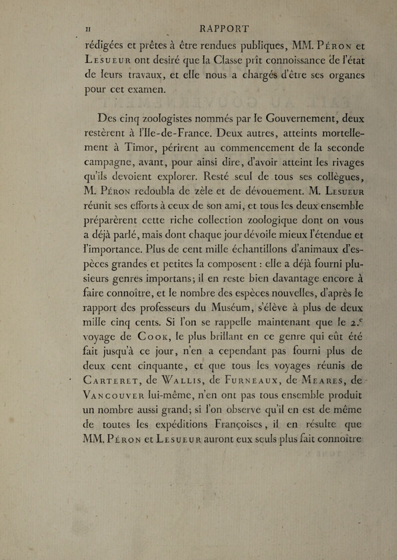 rédigées et prêtes à être rendues publiques, MM. Péron et Le su eur ont désiré que la Classe prît connoissance He l’état de leurs travaux, et elle nous a chargés d’être ses organes pour cet examen. « Des cinq zoologistes nommés par le Gouvernement, deux restèrent à l’Ile-de-France. Deux autres, atteints mortelle¬ ment à Timor, périrent au commencement de la seconde campagne, avant, pour ainsi dire, d’avoir atteint les rivages qu’ils dévoient explorer. Resté seul de tous ses collègues, M. Péron redoubla de zèle et de dévouement. M. Lesueur réunit ses efforts à ceux de son ami, et tous les deux ensemble préparèrent cette riche collection zoologique dont on vous a déjà parlé, mais dont chaque jour dévoile mieux l’étendue et l’importance. Plus de cent mille échantillons d’animaux d’es¬ pèces grandes et petites la composent : elle a déjà fourni plu¬ sieurs genres importans; il en reste bien davantage encore à faire connoître, et le nombre des espèces nouvelles, d’après le rapport des professeurs du Muséum, s’élève à plus de deux mille cinq cents. Si l’on se rappelle maintenant que le 2.c voyage de Cook, le plus brillant en ce genre qui eût été fait jusqu’à ce jour, n’en a cependant pas fourni plus de deux cent cinquante, et que tous les voyages réunis de Carteret, de Wallis, de Furneaux, de Meares, de Vancouver lui-même, n’en ont pas tous ensemble produit un nombre aussi grand; si l’on observe qu’il en est de même de toutes les expéditions Françoises, il en résulte que MM. Péron et Lesueur auront eux seuls plus fait connoître i i m