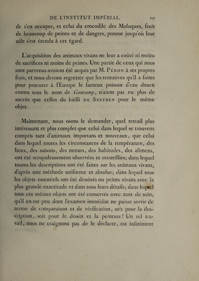 de s’en occuper, et celui du crocodile des Moluques, fruit de beaucoup de peines et de dangers, prouve jusqu’où leur zèle s’est étendu à cet égard. L’acquisition des animaux vivans ne leur a coûté ni moins de sacrifices ni moins de peines. Une partie de ceux qui nous sont parvenus avoient été acquis par M. Péron à ses propres frais, et nous devons regretter que les tentatives qu’il a faites pour procurer à l’Europe le fameux poisson d’eau douce connu sous le nom de Gouramy, n’aient pas eu plus de succès que celles du bailli de Suffren pour le même objet. Maintenant, nous osons le demander, quel travail plus intéressant et plus complet que celui dans lequel se trouvent compris tant d’animaux importans et nouveaux, que celui dans lequel toutes les circonstances de la température, des lieux, des saisons, des mœurs, des habitudes, des alimens, ont été scrupuleusement observées et recueillies; dans lequel toutes les descriptions ont été faites sur les animaux vivans, d’après une méthode uniforme et absolue; dans lequel tous les objets essentiels ont été dessinés ou peints vivans avec la plus grande exactitude et dans tous leurs détails; dans lequel tous ces mêmes objets ont été conservés avec tant de soin, qu’il en est peu dont l’examen immédiat ne puisse servir de terme de comparaison et de vérification, soit pour fa des¬ cription , soit pour le dessin et la peinture ! Un tel tra¬ vail , nous 11e craignons pas de le déclarer, est infiniment