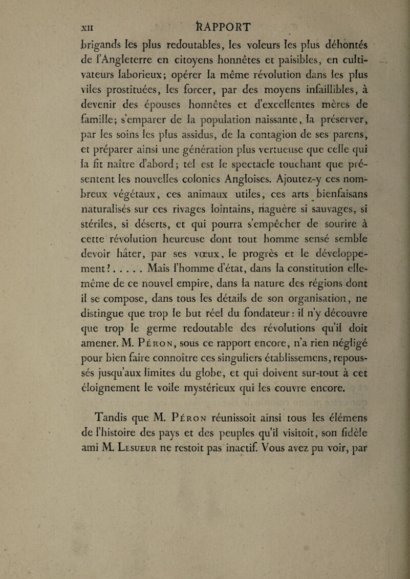 brigands les plus redoutables, les voleurs les plus déhontés de l’Angleterre en citoyens honnêtes et paisibles, en culti¬ vateurs laborieux; opérer la même révolution dans les plus viles prostituées, les forcer, par des moyens infaillibles, à devenir des épouses honnêtes et d’excellentes mères de famille; s’emparer de la population naissante, la préserver, par les soins les plus assidus, de la contagion de ses parens, et préparer ainsi une génération plus vertueuse que celle qui la fit naître d’abord ; tel est le spectacle touchant que pré¬ sentent les nouvelles colonies Angloises. Ajoutez-y ces nom¬ breux végétaux, ces animaux utiles, ces arts bienfaisans naturalisés sur ces rivages lointains, naguère si sauvages, si stériles, si déserts, et qui pourra s’empêcher de sourire à cette révolution heureuse dont tout homme sensé semble devoir hâter, par ses vœux, le progrès et le développe¬ ment? .Mais l’homme d’état, dans la constitution elle- même de ce nouvel empire, dans la nature des régions dont il se compose, dans tous les détails de son organisation, ne distingue que trop le but réel du fondateur : il n’y découvre que trop le germe redoutable des révolutions qu’il doit amener. M. Péron, sous ce rapport encore, n’a rien négligé pour bien faire connoître ces singuliers établissemens, repous¬ sés jusqu’aux limites du globe, et qui doivent sur-tout à cet éloignement le voile mystérieux qui les couvre encore. Tandis que M. Péron réunissoit ainsi tous les élémens de l’histoire des pays et des peuples qu’il visitoit, son fidèle ami M. Lesueur ne restoit pas inactif. Vous avez pu voir, par