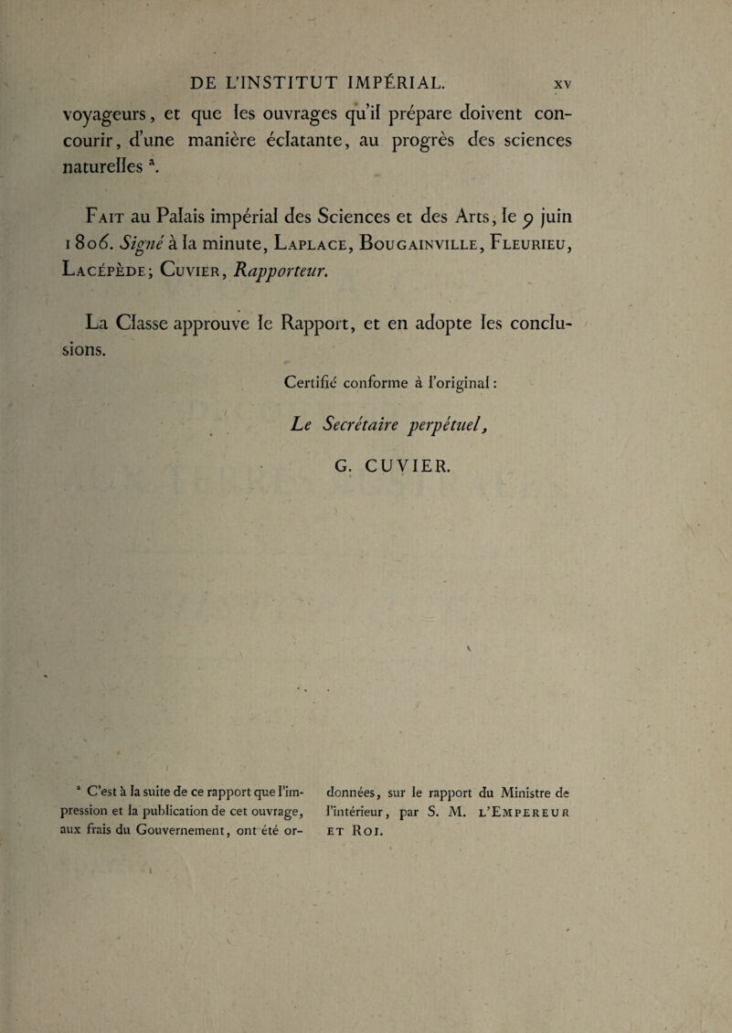 voyageurs, et que les ouvrages qu’il prépare doivent con¬ courir, d’une manière éclatante, au progrès des sciences naturelles \ Fait au Palais impérial des Sciences et des Arts, le 9 juin 1 8od>. Signé k ïa minute, Laplace, Bougainville, Fleurieu, Lacépède; Cuvier, Rapporteur. La Classe approuve le Rapport, et en adopte les conclu¬ sions. Certifié conforme à l’original : Le Secrétaire perpétuel, G. CUVIER. 1 C’est à la suite de ce rapport que I’im- données, sur le rapport du Ministre de pression et la publication de cet ouvrage, l'intérieur, par S. M. l’Empereur aux frais du Gouvernement, ont été or- et Roi.