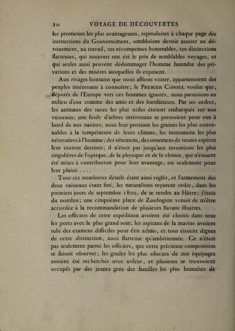 les promesses les plus avantageuses, reproduites à chaque page des instructions du Gouvernement, sembloient devoir assurer au dé¬ vouement, au travail, ces récompenses honorables, ces distinctions flatteuses, qui toujours ont été le prix de semblables voyages, et qui seules aussi peuvent dédommager l’homme honnête des pri¬ vations et des misères auxquelles ils exposent. Aux rivages lointains que nous allions visiter, appartenoient des peuples intéressans à connoître; le Premier Consul voulut que, députés de l’Europe vers ces hommes ignorés, nous parussions au milieu d’eux comme des amis et des bienfaiteurs. Par ses ordres, les animaux des races les plus utiles étoient embarqués sur nos vaisseaux; une foule d’arbres intéressans se pressoient pour eux à bord de nos navires ; nous leur portions les graines les plus conve¬ nables à la température de leurs climats, les instrumens les plus nécessaires à l’homme ; des vêtemens, des ornemens de toutes espèces leur étoient destinés; il n’étoit pas jusqu’aux inventions les plus singulières de l’optique, de la physique et de la chimie, qui n’eussent été mises à contribution pour leur avantage, ou seulement pour leur plaisir. Tous ces nombreux détails étant ainsi réglés, et l’armement des deux vaisseaux étant fini, les naturalistes reçurent ordre, dans les premiers jours de septembre 1800, de se rendre au Havre; j’étois du nombre; une cinquième place de Zoologiste venoit de m’être accordée à la recommandation de plusieurs Savans illustres. Les officiers de cette expédition avoient été choisis dans tous les ports avec le plus grand soin; les aspirans de la marine avoient subi des examens difficiles pour être admis, et tous étoient dignes de cette distinction, aussi flatteuse qu’ambitionnée. Ce n’étoit pas seulement parmi les officiers, que cette précieuse composition se faisoit observer; les grades les plus obscurs de nos équipages avoient été recherchés avec ardeur, et plusieurs se trouvoient occupés par des jeunes gens des familles les plus honnêtes de