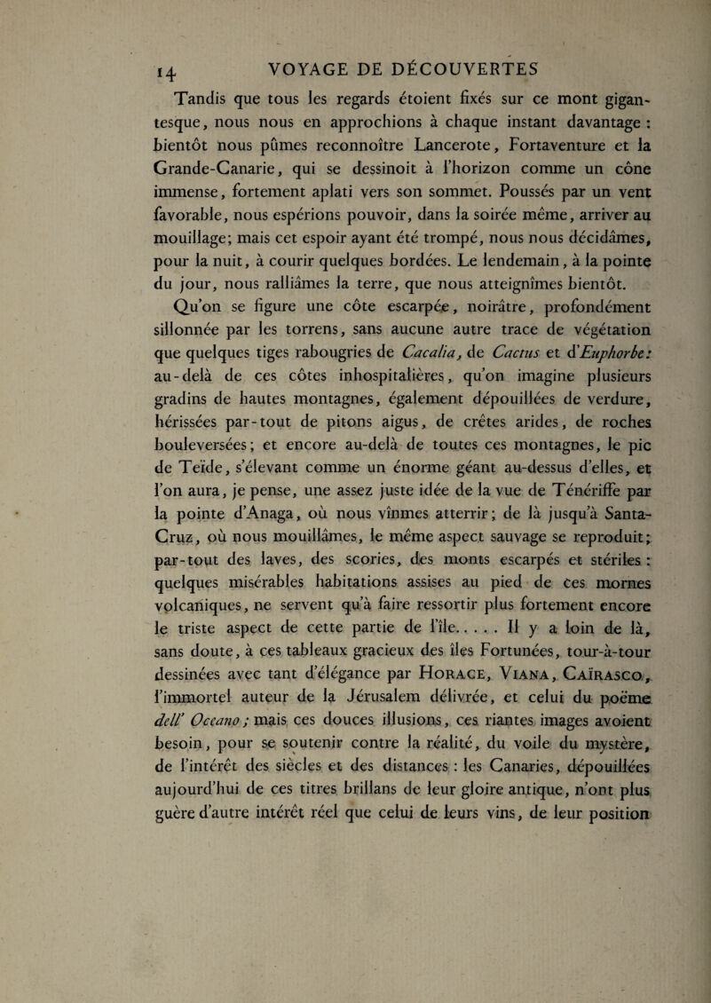 Tandis que tous les regards étoient fixés sur ce mont gigan¬ tesque, nous nous en approchions à chaque instant davantage : bientôt nous pûmes reconnoître Lancerote, Fortaventure et la Grande-Canarie, qui se dessinoit à l’horizon comme un cône immense, fortement aplati vers son sommet. Poussés par un vent favorable, nous espérions pouvoir, dans la soirée même, arriver au mouillage; mais cet espoir ayant été trompé, nous nous décidâmes, pour la nuit, à courir quelques bordées. Le lendemain, à la pointe du jour, nous ralliâmes la terre, que nous atteignîmes bientôt. Qu’ ôn se figure une côte escarpée, noirâtre, profondément sillonnée par les torrens, sans aucune autre trace de végétation que quelques tiges rabougries de Cacalïa, de Cactus et d’Euphorbe : au-delà de ces côtes inhospitalières, qu’on imagine plusieurs gradins de hautes montagnes, également dépouillées de verdure, hérissées par-tout de pitons aigus, de crêtes arides, de roches bouleversées; et encore au-delà de toutes ces montagnes, le pic de Teide, s’élevant comme un énorme géant au-dessus d’elles, et l’on aura, je pense, une assez juste idée de la vue de Ténériffe par la pointe d’Anaga, où nous vînmes atterrir; de là jusqu’à Santa- Cruz, où nous mouillâmes, le même aspect sauvage se reproduit; par-tout des laves, des scories, des monts escarpés et stériles : quelques misérables habitations assises au pied de Ces mornes volcaniques, ne servent qu’à faire ressortir plus fortement encore le triste aspect de cette partie de l’île.Il y a loin de là, sans doute, à ces tableaux gracieux des îles Fortunées, tour-à-tour dessinées avec tant d’élégance par Fïorace, Viana, Caïrasco, l’immortel auteur de la Jérusalem délivrée, et celui du poème dell’ Oceano ; mais ces douces illusions, ces riantes images avoient besoin, pour se soutenir contre la réalité, du voile du mystère, de l’intérêt des siècles et des distances : les Canaries, dépouillées aujourd’hui de ces titres brillans de leur gloire antique, n’ont plus guère d’autre intérêt réel que celui de leurs vins, de leur position