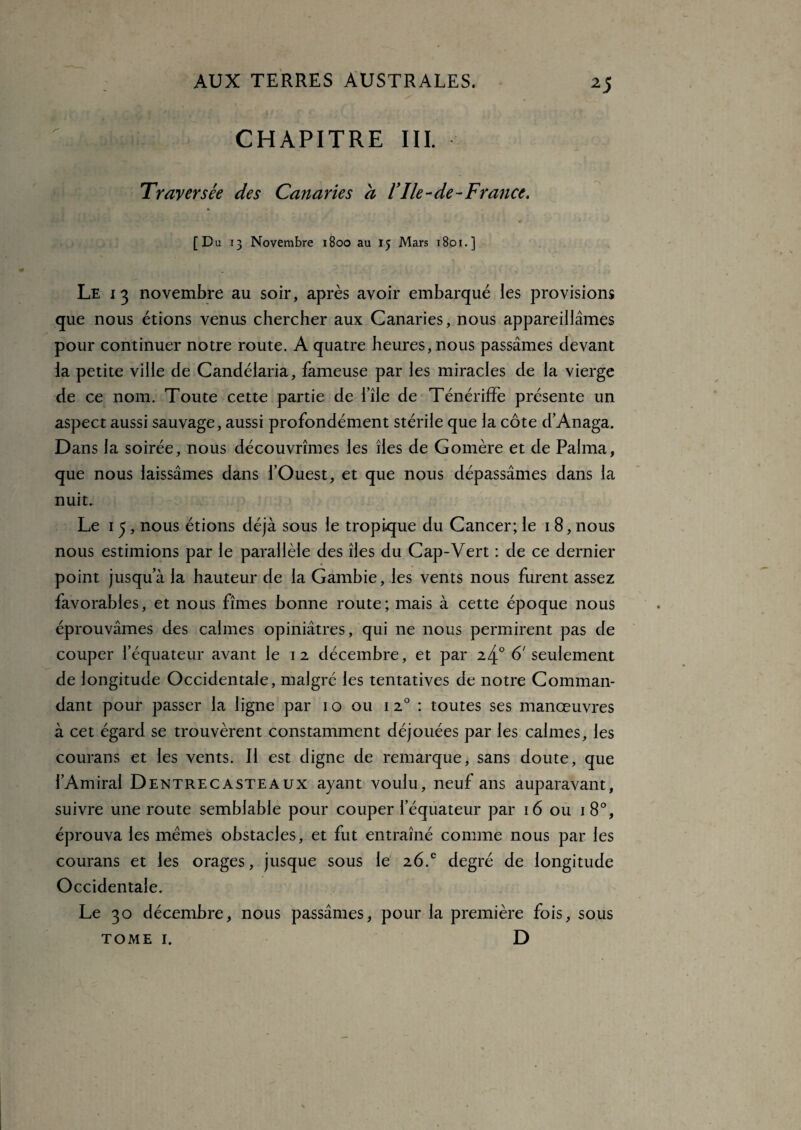 CHAPITRE III. Traversée des Canaries à l’Ile-de-France. [Du 13 Novembre 1800 au 15 Mars 1801.] Le 13 novembre au soir, après avoir embarqué les provisions que nous étions venus chercher aux Canaries, nous appareillâmes pour continuer notre route. A quatre heures, nous passâmes devant la petite ville de Candélaria, fameuse par les miracles de la vierge de ce nom. Toute cette partie de i’île de TénérifFe présente un aspect aussi sauvage, aussi profondément stérile que la côte d’Anaga. Dans la soirée, nous découvrîmes les îles de Gomère et de Palma, que nous laissâmes dans l’Ouest, et que nous dépassâmes dans la nuit. Le 1 5 , nous étions déjà sous le tropique du Cancer; le 1 8, nous nous estimions par le parallèle des îles du Cap-Vert : de ce dernier point jusqu’à la hauteur de la Gambie, les vents nous furent assez favorables, et nous fîmes bonne route; mais à cette époque nous éprouvâmes des calmes opiniâtres, qui ne nous permirent pas de couper l’équateur avant le 12 décembre, et par 24° 6' seulement de longitude Occidentale, malgré les tentatives de notre Comman¬ dant pour passer la ligne par 1 o ou 120 : toutes ses manœuvres à cet égard se trouvèrent constamment déjouées par les calmes, les courans et les vents. Il est digne de remarque, sans doute, que l’Amiral D entre caste aux ayant voulu, neuf ans auparavant, suivre une route semblable pour couper l’équateur par 16 ou 180, éprouva les mêmes obstacles, et fut entraîné comme nous par les courans et les orages, jusque sous le 26.c degré de longitude Occidentale. Le 30 décembre, nous passâmes, pour la première fois, sous