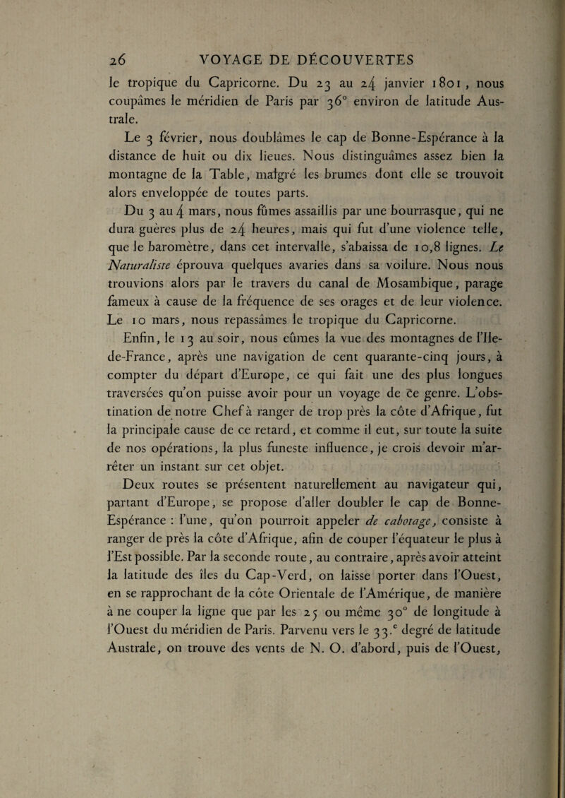 le tropique du Capricorne. Du 23 au 24 janvier 1801, nous coupâmes le méridien de Paris par 36° environ de latitude Aus¬ trale. Le 3 février, nous doublâmes le cap de Bonne-Espérance à la distance de huit ou dix lieues. Nous distinguâmes assez bien la montagne de la Table, malgré les brumes dont elle se trouvoit alors enveloppée de toutes parts. Du 3 au 4 mars, nous fûmes assaillis par une bourrasque, qui ne dura guères plus de 24 heures, mais qui fut d’une violence telle, que le baromètre, dans cet intervalle, s’abaissa de 10,8 lignes. Le Naturaliste éprouva quelques avaries dans sa voilure. Nous nous trouvions alors par le travers du canal de Mosambique, parage fameux à cause de la fréquence de ses orages et de leur violence. Le 10 mars, nous repassâmes le tropique du Capricorne. Enfin, le 1 3 au soir, nous eûmes la vue des montagnes de l’Ile- de-France, après une navigation de cent quarante-cinq jours, à compter du départ d’Europe, ce qui fait une des plus longues traversées qu’on puisse avoir pour un voyage de ëe genre. L’obs¬ tination de notre Chef à ranger de trop près la côte d’Afrique, fut la principale cause de ce retard, et comme il eut, sur toute la suite de nos opérations, la plus funeste influence, je crois devoir m’ar¬ rêter un instant sur cet objet. Deux routes se présentent naturellement au navigateur qui, partant d’Europe, se propose d’aller doubler le cap de Bonne- Espérance : l’une, qu’on pourroit appeler de cabotage, consiste à ranger de près la côte d’Afrique, afin de couper l’équateur le plus à l’Est possible. Par la seconde route, au contraire, après avoir atteint la latitude des îles du Cap-Verd, on laisse porter dans l’Ouest, en se rapprochant de la côte Orientale de l’Amérique, de manière à ne couper la ligne que par les 25 ou meme 30° de longitude à l’Ouest du méridien de Paris. Parvenu vers le 33.° degré de latitude Australe, on trouve des vents de N. O. d’abord, puis de l’Ouest,