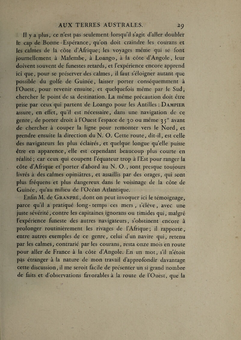 II y a plus, ce n'est pas seulement lorsqu'il s’agit d’aller doubler Te cap de Bonne-Espérance, qu’on doit craindre les courans et les calmes de la côte d’Afrique; les voyages même qui se font journellement à Malembe, à Loango, à la côte d'AngoIe, leur doivent souvent de funestes retards, et l’expérience encore apprend ici que, pour se préserver des calmes, il faut s’éloigner autant que possible du golfe de Guinée, laisser porter conséquemment à l'Ouest, pour revenir ensuite, et quelquefois même par le Sud, chercher le point de sa destination. La même précaution doit être prise par ceux qui partent de Loango pour les Antilles : Dampier assure, en effet, qu’il est nécessaire, dans une navigation de ce genre, de porter droit à l’Ouest l’espace de 30 ou même 350 avant de chercher à couper la ligne pour remonter vers le Nord, et prendre ensuite la direction du N. O. Cette route, dit-il, est celle des navigateurs les plus éclairés, et quelque longue quelle puisse être en apparence, elle est cependant beaucoup plus courte en réalité ; car ceux qui coupent l’équateur trop à l’Est pour ranger la côte d’Afrique et porter d’abord au N. O., sont presque toujours livrés à des calmes opiniâtres, et assaillis par des orages, qui sont plus fréquens et plus dangereux dans le voisinage de la côte de Guinée, qu’au milieu de l’Océan Atlantique. Enfin M. de Granpré, dont on peut invoquer ici le témoignage, parce qu’il a pratiqué long-temps ces mers, s’élève, avec une juste sévérité, contre les capitaines ignorans ou timides qui, malgré l’expérience funeste des autres navigateurs, s’obstinent encore à prolonger routinièrement les rivages de l’Afrique ; il rapporte, entre autres exemples de ce genre, celui d’un navire qui, retenu par les calmes, contrarié par les courans, resta onze mois en route pour aller de France à la côte d’Angole. En un mot, s’il 11’étoit pas étranger à la nature de mon travail d’approfondir davantage cette discussion, il me seroit facile de présenter un si grand nombre de faits et d’observations favorables à la route de l’Ouest, que la