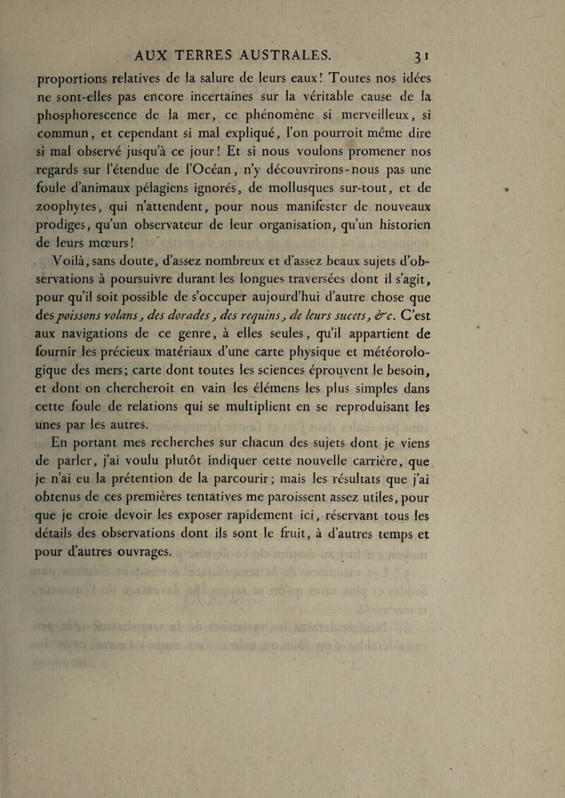 proportions relatives de la salure de leurs eaux! Toutes nos idées ne sont-elles pas encore incertaines sur la véritable cause de la phosphorescence de la mer, ce phénomène si merveilleux, si commun, et cependant si mal expliqué, Ton pourroit meme dire si mal observé jusqu’à ce jour! Et si nous voulons promener nos regards sur l’étendue de l’Océan, n’y découvrirons-nous pas une foule d’animaux pélagiens ignorés, de mollusques sur-tout, et de zoophytes, qui n’attendent, pour nous manifester de nouveaux prodiges, qu’un observateur de leur organisation, qu’un historien de leurs mœurs! Voilà, sans doute, d’assez nombreux et d’assez beaux sujets d’ob¬ servations à poursuivre durant les longues traversées dont il s’agit, pour qu’il soit possible de s’occuper aujourd’hui d’autre chose que des poissons volans, des dorades , des requins, de leurs suc et s, &c. C’est aux navigations de ce genre, à elles seules, qu’il appartient de fournir les précieux matériaux d’une carte physique et météorolo¬ gique des mers; carte dont toutes les sciences éprouvent le besoin, et dont on chercheroit en vain les élémens les plus simples dans cette foule de relations qui se multiplient en se reproduisant les unes par les autres. En portant mes recherches sur chacun des sujets dont je viens de parler, j’ai voulu plutôt indiquer cette nouvelle carrière, que je n’ai eu la prétention de la parcourir; mais les résultats que j’ai obtenus de ces premières tentatives me paroissent assez utiles, pour que je croie devoir les exposer rapidement ici, réservant tous les détails des observations dont ils sont le fruit, à d’autres temps et pour d’autres ouvrages.