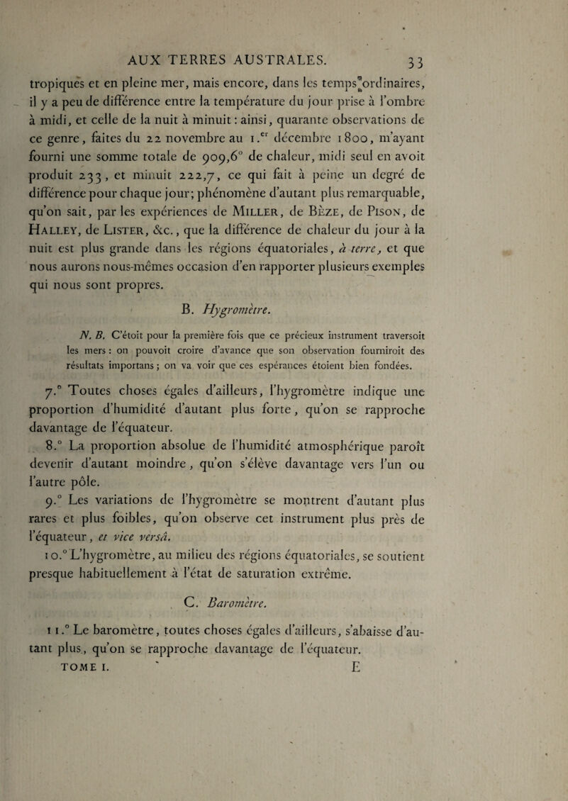tropiques et en pleine mer, mais encore, dans les temps*ordinaires, il y a peu de différence entre la température du jour prise à l’ombre à midi, et celle de la nuit à minuit : ainsi, quarante observations de ce genre, faites du 22 novembre au i.er décembre 1800, m’ayant fourni une somme totale de 909,6° de chaleur, midi seul en avoit produit 233, et minuit 222,7, ce qui fait à peine un degré de différence pour chaque jour; phénomène d’autant plus remarquable, qu’on sait, par les expériences de Miller, de Bèze, de Pison, de Halley, de Lister, &c. , que la différence de chaleur du jour à la nuit est plus grande dans les régions équatoriales, a terre, et que nous aurons nous-mêmes occasion d’en rapporter plusieurs exemples qui nous sont propres. B. Hygromètre. JS. B. C’étoit pour la première fois que ce précieux instrument traversoit les mers : on pouvoit croire d’avance que son observation fournirait des résultats importans ; 011 va voir que ces espérances étoient bien fondées. y.° Toutes choses égales d’ailleurs, l’hygromètre indique une proportion d’humidité d’autant plus forte, qu’on se rapproche davantage de l’équateur. 8.° La proportion absolue de l’humidité atmosphérique paroît devenir d’autant moindre , qu’on s’élève davantage vers l’un ou l’autre pôle. 9.0 Les variations de l’hygromètre se montrent d’autant plus rares et plus foibles, qu’on observe cet instrument plus près de l’équateur, et vice versa. 1 o.0 L’hygromètre, au milieu des régions équatoriales, se soutient presque habituellement à l’état de saturation extrême. , C. Baromètre. 1 i.° Le baromètre, toutes choses égales d’ailleurs, s’abaisse d’au¬ tant plus., qu’on se rapproche davantage de l’équateur. tome 1. ' E