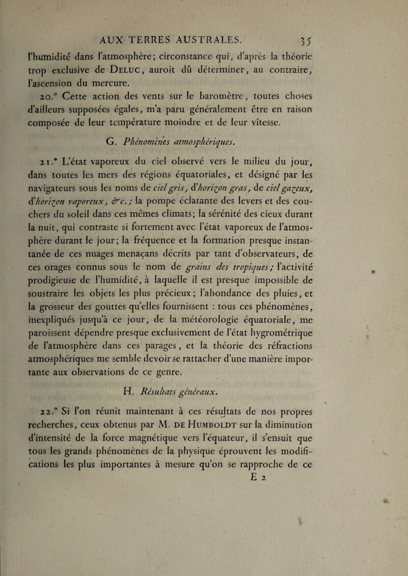 l'humidité dans l’atmosphère; circonstance qui, d’après la théorie trop exclusive de Deluc, auroit dû déterminer, au contraire, l’ascension du mercure. 20.0 Cette action des vents sur le baromètre, toutes choses d’ailleurs supposées égales, m’a paru généralement être en raison composée de leur température moindre et de leur vitesse. G. Phénomènes atmosphériques. 21L’état vaporeux du ciel observé vers le milieu du jour, dans toutes les mers des régions équatoriales, et désigné par les navigateurs sous les noms de ciel gris, d’horizon gras, de ciel galeux, & horizon vaporeux, &c.; la pompe éclatante des levers et des cou¬ chers du soleil dans ces mêmes climats; la sérénité des cieux durant la nuit, qui contraste si fortement avec l’état vaporeux de l’atmos¬ phère durant le jour; la fréquence et la formation presque instan¬ tanée de ces nuages menaçans décrits par tant d’observateurs, de ces orages connus sous le nom de grains des tropiques ; l’activité prodigieuse de l’humidité, à laquelle il est presque impossible de soustraire les objets les plus précieux; l’abondance des pluies, et la grosseur des gouttes quelles fournissent : tous ces phénomènes, inexpliqués jusqu’à ce jour, de la météorologie équatoriale, me paroissent dépendre presque exclusivement de l’état hygrométrique de l’atmosphère dans ces parages, et la théorie des réfractions atmosphériques me semble devoir se rattacher d’une manière impor¬ tante aux observations de ce genre. H. Résultats généraux. 2 2.° Si l’on réunit maintenant à ces résultats de nos propres recherches, ceux obtenus par M. de Humboldt sur la diminution d’intensité de la force magnétique vers l’équateur, il s’ensuit que tous les grands phénomènes de la physique éprouvent les modifi¬ cations les plus importantes à mesure qu’on se rapproche de ce E 2