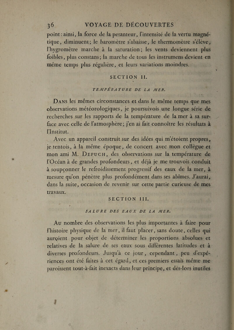 point : ainsi, la force de la pesanteur, l’intensité de la vertu magné¬ tique, diminuent; le baromètre s’abaisse, le thermomètre s’élève, l’hygromètre marche à la saturation; les vents deviennent plus foibles, plus constans; la marche de tous les instrumens devient en meme temps plus régulière, et leurs variations moindres. SECTION II. ' 1 * TEMPÉRATURE DE LA MER. Dans les mêmes circonstances et dans le même temps que mes observations météorologiques, je poursuivois une longue série de recherches sur les rapports de la température de la mer à sa sur¬ face avec celle de l’atmosphère; j’en ai fait connoître les résultats à l’Institut. Avec un appareil construit sur des idées qui m’étoient propres, je tentois, à la même époque, de concert avec mon collègue et mon ami M. Depuch, des observations sur la température de l’Océan à de grandes profondeurs, et déjà je me trouvois conduit à soupçonner le refroidissement progressif des eaux de la mer, à mesure qu’on pénètre plus profondément dans ses abîmes. J’aurai, dans la suite, occasion de revenir sur cette partie curieuse de mes travaux. SECTION III. » SALURE DES EAUX DE LA MER. Au nombre des observations les plus importantes à faire pour ♦ l’histoire physique de la mer, il faut placer, sans doute, celles qui auraient pour objet de déterminer les proportions absolues et relatives de la salure de ses eaux sous différentes latitudes et à diverses profondeurs. Jusqu’à ce jour, cependant, peu d’expé¬ riences ont été faites à cet égard, et ces premiers essais même me paroissent tout-à-fait inexacts dans leur principe, et dès-lors inutiles 1