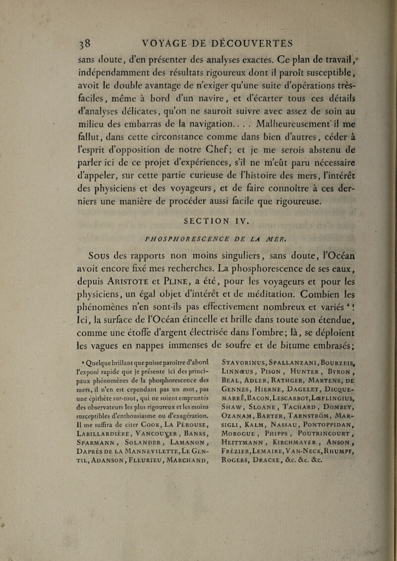 sans Joute, d’en présenter des analyses exactes. Ce plan de travail, indépendamment des résultats rigoureux dont il paroît susceptible, avoit le double avantage de n’exiger qu’une suite d’opérations très- faciles , meme à bord d’un navire, et d’écarter tous ces détails d’analyses délicates, qu’on ne sauroit suivre avec assez de soin au milieu des embarras de la navigation.. . . Malheureusement il me fallut, dans cette circonstance comme dans bien d’autres, céder à l’esprit d’opposition de notre Chef; et je me serois abstenu de parler ici de ce projet d’expériences, s’il ne m’eût paru nécessaire d’appeler, sur cette partie curieuse de l’histoire des mers, l’intérêt des physiciens et des voyageurs, et de faire connoître à ces der¬ niers une manière de procéder aussi facile que rigoureuse. SECTION IV. PHOSPHORESCENCE DE LA MER. Sous des rapports non moins singuliers, sans doute, l’Océan avoit encore fixé mes recherches. La phosphorescence de ses eaux, depuis Aristote et Pline, a été, pour les voyageurs et pour les physiciens, un égal objet d’intérêt et de méditation. Combien les phénomènes n’en sont-ils pas effectivement nombreux et variés a ! Ici, la surface de l’Océan étincelle et brille dans toute son étendue, comme une étoffe d’argent électrisée dans l’ombre; là, se déploient les vagues en nappes immenses de soufre et de bitume embrasés; a Quelque brillant que puisse paraître d’abord l’exposé rapide que je présente ici des princi¬ paux phénomènes de la phosphorescence des mers, il n’en est cependant pas un mot, pas une épithète sur-tout, qui ne soient empruntés des observateurs les plus rigoureux et les moins susceptibles d’enthousiasme ou d’exagération. II me suffira de citer Cook, La Pérouse, Labillardière, Vancouver, Banks, SpARMANN , SoLANDER, LAMANON , Daprès de la Mannevilette, Le Gen¬ til, Adanson, Fleurieu, Marchand, Stavorinus, Spallanzani,Bourzeis, Linnœus, Pison , Hunter , Byron , Beal, Adler, Rathgeb, Martens, de Gennes, Hierne, Dagelet, Dicque- marrè, Bacon, Lescarbot,Lœflingius, Shaw, Sloane, Tachard, Dombey, OZANAM, BARTER, TARNSTROM, MAR- sigli, Kalm, Nassau, Pontoppidan, Morogue , Phipps , Poutrincourt , Heittmann , Kirchmayer , Anson , Frèzier, Lemaire, Van-Neck,Rhumpf, Rogers, Dracke, &c. &c. &c.