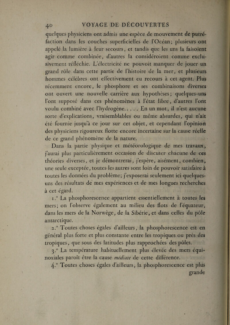 quelques physiciens ont admis une espèce de mouvement de putré¬ faction dans les couches superficielles de l’Océan; plusieurs ont appelé la lumière à leur secours, et tandis que les uns la faisoient agir comme combinée, d’autres la considéroient comme exclu¬ sivement réfléchie. L’électricité ne pouvoit manquer de jouer un grand rôle dans cette partie de l’histoire de la mer, et plusieurs hommes célèbres ont effectivement eu recours à cet agent. Plus récemment encore, le phosphore et ses combinaisons diverses ont ouvert une nouvelle carrière aux hypothèses ; quelques-uns l’ont supposé dans ces phénomènes à l’état libre, d’autres l’ont voulu combiné avec l’hydrogène.En un mot, il n’est aucune sorte d’explications, vraisemblables ou meme absurdes, qui n’ait été fournie jusqu’à Ce jour sur cet objet, et cependant l’opinion des physiciens rigoureux flotte encore incertaine sur la cause réelle de ce grand phénomène de la nature. Dans la partie physique et météorologique de mes travaux, j’aurai plus particulièrement occasion dé discuter chacune de ces théories diverses, et je démontrerai, j’espère, aisément, combien, une seule exceptée, toutes les autres sont loin de pouvoir satisfaire à toutes les données du problème; j’exposerai seulement ici quelques- uns des résultats de mes expériences et de mes longues recherches à cet égard. i.° La phosphorescence appartient essentiellement à toutes les mers; on l’observe également au milieu des flots de l’équateur, dans les mers de la Norwège, de la Sibérie, et dans celles du pôle antarctique. 2.0 Toutes choses égales d’ailleurs, la phosphorescence est en général plus forte et plus constante entre les tropiques ou près des tropiques, que sous des latitudes plus rapprochées des pôles. 3.0 La température habituellement plus élevée des mers équi¬ noxiales paroit être la cause médiate de cette différence. 4-° Toutes choses égales d’ailleurs, la phosphorescence est plus grande