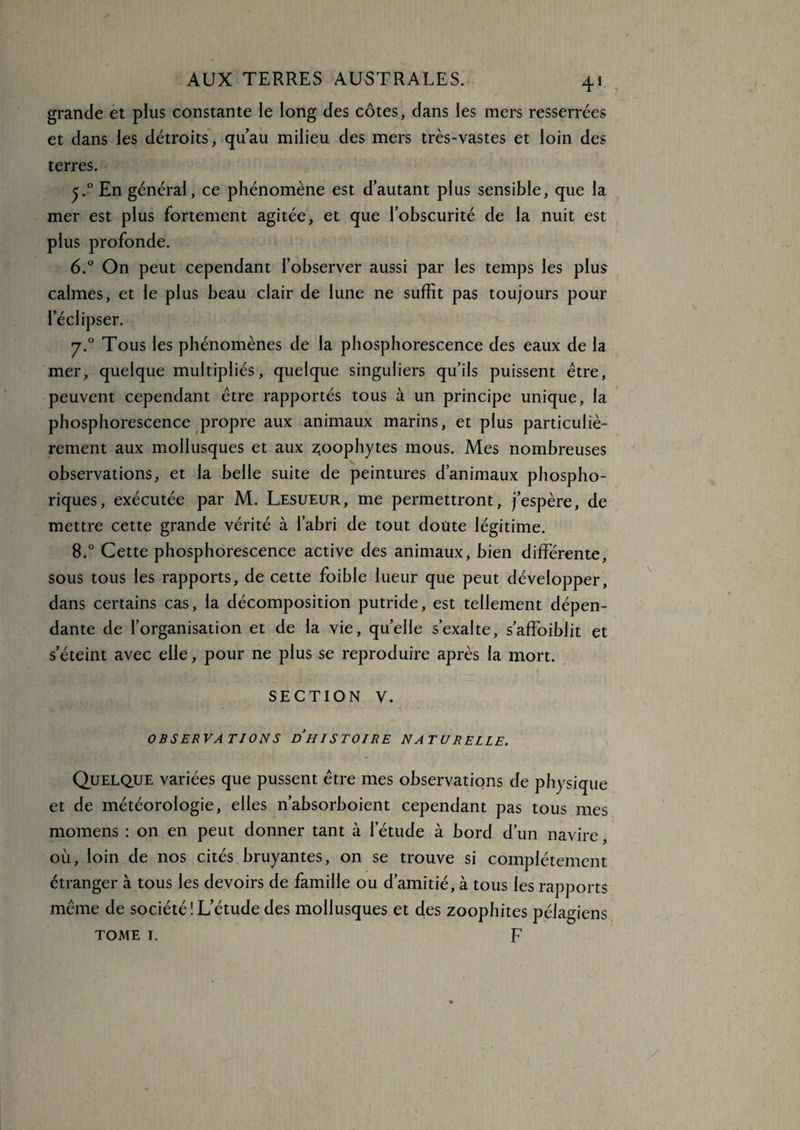4* : grande et plus constante le long des côtes, dans les mers resserrées et dans les détroits, quau milieu des mers très-vastes et loin des terres. j.°En général, ce phénomène est d’autant plus sensible, que la mer est plus fortement agitée, et que l’obscurité de la nuit est plus profonde. 6.° On peut cependant l’observer aussi par les temps les plus calmes, et le plus beau clair de lune ne suffit pas toujours pour l’éclipser. y.° Tous les phénomènes de la phosphorescence des eaux de la mer, quelque multipliés, quelque singuliers qu’ils puissent être, peuvent cependant être rapportés tous à un principe unique, la phosphorescence propre aux animaux marins, et plus particuliè¬ rement aux mollusques et aux zoophytes mous. Mes nombreuses observations, et la belle suite de peintures d’animaux phospho- riques, exécutée par M. Lesueur, me permettront, j’espère, de mettre cette grande vérité à l’abri de tout doute légitime. 8.° Cette phosphorescence active des animaux, bien différente, sous tous les rapports, de cette foible lueur que peut développer, dans certains cas, la décomposition putride, est tellement dépen¬ dante de l’organisation et de la vie, quelle s’exalte, s’affoiblit et s’éteint avec elle, pour ne plus se reproduire après la mort. SECTION V. OBSERVATIONS DH IS T 01 RE NATU RELIE. Quelque variées que pussent être mes observations de physique et de météorologie, elles n’absorboient cependant pas tous mes momens : on en peut donner tant à l’étude à bord d’un navire, où, loin de nos cités bruyantes, on se trouve si complètement étranger à tous les devoirs de famille ou d’amitié, à tous les rapports même de société!L’étude des mollusques et des zoophites pélagiens tome i. F