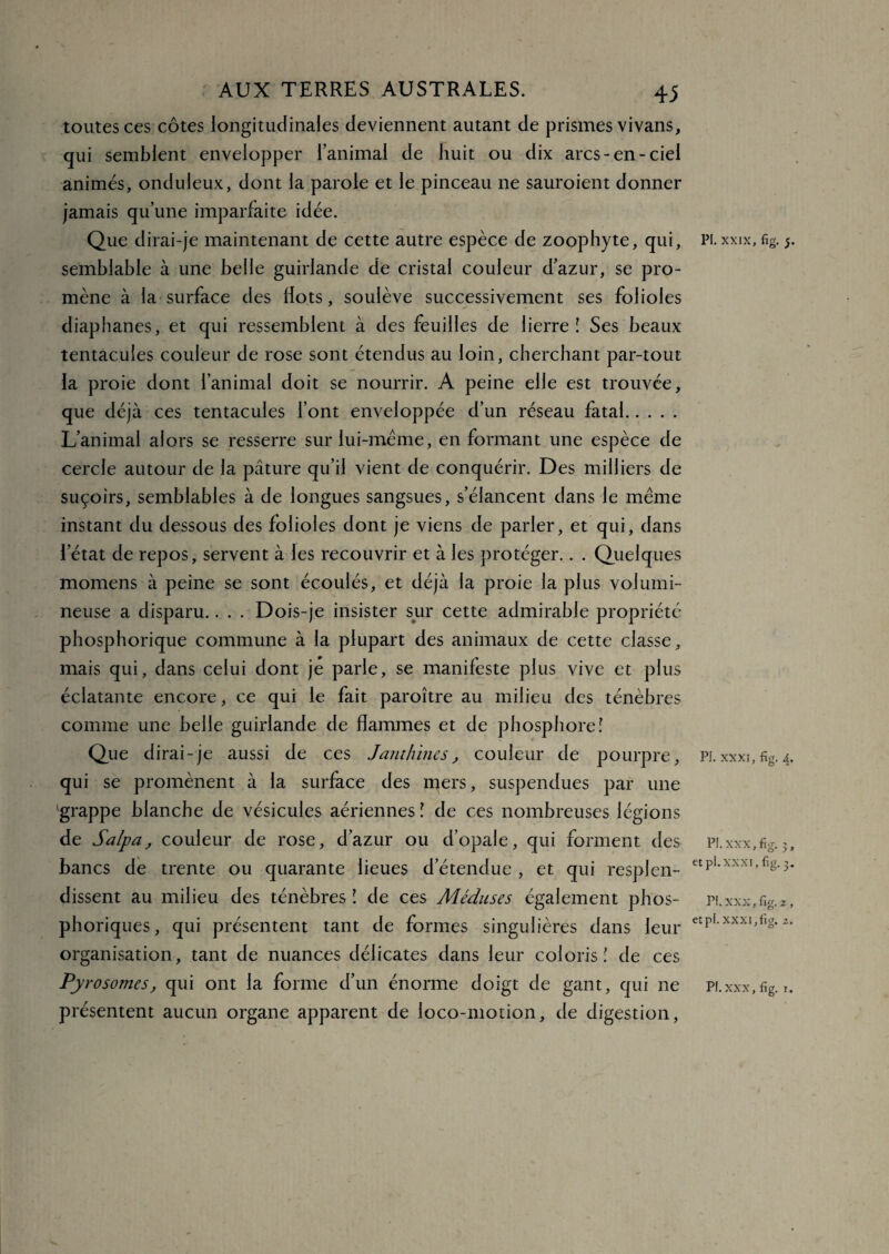 toutes ces côtes longitudinales deviennent autant de prismes vivans, qui semblent envelopper l’animal de huit ou dix arcs-en-ciel animés, onduleux, dont la parole et le pinceau ne sauroient donner jamais qu’une imparfaite idée. Que dirai-je maintenant de cette autre espèce de zoophyte, qui, semblable à une belle guirlande de cristal couleur d’azur, se pro¬ mène à la surface des dots, soulève successivement ses folioles diaphanes, et qui ressemblent à des feuilles de lierre! Ses beaux tentacules couleur de rose sont étendus au loin, cherchant par-tout la proie dont l’animal doit se nourrir. A peine elle est trouvée, que déjà ces tentacules l’ont enveloppée d’un réseau fatal. L’animal alors se resserre sur lui-même, en formant une espèce de cercle autour de la pâture qu’il vient de conquérir. Des milliers de suçoirs, semblables à de longues sangsues, s’élancent dans le même instant du dessous des folioles dont je viens de parler, et qui, dans l’état de repos, servent à les recouvrir et à les protéger.. . Quelques momens à peine se sont écoulés, et déjà la proie la plus volumi¬ neuse a disparu.. . . Dois-je insister sur cette admirable propriété phosphorique commune à la plupart des animaux de cette classe, mais qui, dans celui dont je parle, se manifeste plus vive et plus éclatante encore, ce qui le fait paroître au milieu des ténèbres comme une belle guirlande de flammes et de phosphore! Que dirai-je aussi de ces Janthines , couleur de pourpre, qui se promènent à la surface des mers, suspendues par une 'grappe blanche de vésicules aériennes î de ces nombreuses légions de Salpa, couleur de rose, d’azur ou d’opale, qui forment des bancs de trente ou quarante lieues d’étendue , et qui resplen¬ dissent au milieu des ténèbres ! de ces Méduses également phos- phoriques, qui présentent tant de formes singulières dans leur organisation, tant de nuances délicates dans leur coloris! de ces Pyrosomes, qui ont la forme d’un énorme doigt de gant, qui ne présentent aucun organe apparent de loco-motion, de digestion, PI. XXIX, fig. 5. PI. XXXI, fig. 4. PI. XXX, fig. et pi. xxxr, fig. etpl. XXXI,iig. 2. KJJ ^
