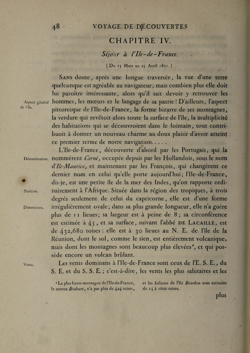 Aspect général île l’île. Dénomination. 4> Position. D imensions. Vents. 48 VOYAGE DE DjÉCOUVERTES CHAPITRE IV. Séjour a l’Ile-de-France. [ Du 15 Mars au 25 Avril 1801.] Sans cloute, après une longue traversée, la vue d’une terre quelconque est agréable au navigateur; mais combien plus elle doit lui paroître intéressante, alors qu’il sait devoir y retrouver les hommes, les mœurs et le langage de sa patrie ! D’ailleurs, l’aspect pittoresque de l’Ile-de-France, la forme bizarre de ses montagnes, la verdure qui revêtoit alors toute la surface de l’île, la multiplicité des habitations qui se découvroient dans le lointain, tout contri- buoit à donner un nouveau charme au doux plaisir d’avoir atteint ce premier terme de notre navigation. L’Ile-de-France, découverte d’abord par les Portugais, qui la nommèrent Cerné, occupée depuis par les Hollandois, sous le nom d’Ile-Mauricej et maintenant par les François, qui changèrent ce dernier nom en celui quelle porte aujourd’hui; l’Ile-de-France, dis-je, est une petite île de la mer des Indes, qu’on rapporte ordi¬ nairement à l’Afrique. Située dans la région des tropiques, à trois degrés seulement de celui du capricorne, elle est d’une forme irrégulièrement ovale; dans sa plus grande longueur, elle n’a guère plus de 1 1 lieues; sa largeur est à peine de 8 ; sa circonférence est estimée à 45 > et sa surface, suivant l’abbé de Lacaille, est de 432>68° toises : elle est à 30 lieues au N. E. de l’île de la Réunion, dont le sol, comme le sien, est entièrement volcanique, mais dont les montagnes sont beaucoup plus élevées1, et qui pos¬ sède encore un volcan bridant. Les vents dominans à l’Ile-de-France sont ceux de l’E. S. E., du S. E. et du S. S. E. ; c’est-à-dire, les vents les plus salutaires et les 1 La plus haute montagne de l’Ile-de-France, et les Salasses de l’île Bourbon sont estimées le morne Brabant, n’a pas plus de 4M toises, de 14 à 1600 toises. plus