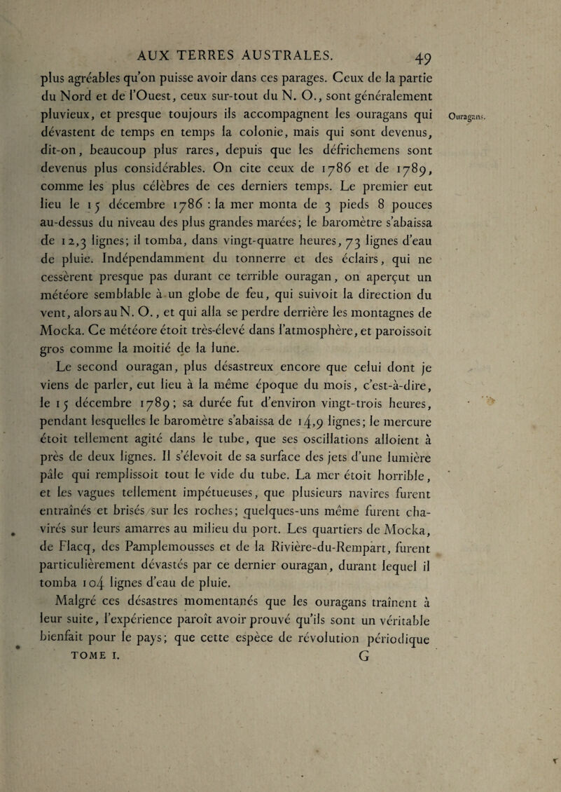 plus agréables qu’on puisse avoir dans ces parages. Ceux de la partie du Nord et de l’Ouest, ceux sur-tout du N. O., sont généralement pluvieux, et presque toujours ils accompagnent les ouragans qui dévastent de temps en temps la colonie, mais qui sont devenus, dit-on, beaucoup plus” rares, depuis que les défrichemens sont devenus plus considérables. On cite ceux de 1786 et de 1789, comme les plus célèbres de ces derniers temps. Le premier eut lieu le 15 décembre 1786 : la mer monta de 3 pieds 8 pouces au-dessus du niveau des plus grandes marées; le baromètre s’abaissa de 12,3 lignes; il tomba, dans vingt-quatre heures, 73 lignes d’eau de pluie. Indépendamment du tonnerre et des éclairs, qui ne cessèrent presque pas durant ce terrible ouragan, on aperçut un météore semblable à un globe de feu, qui suivoit la direction du vent, alors au N. O., et qui alla se perdre derrière les montagnes de Mocka. Ce météore étoit très-élevé dans l’atmosphère, et paroissoit gros comme la moitié de la lune. Le second ouragan, plus désastreux encore que celui dont je viens de parler, eut lieu à la même époque du mois, c’est-à-dire, le 15 décembre 1789; sa durée fut d’environ vingt-trois heures, pendant lesquelles le baromètre s’abaissa de 14,9 lignes; le mercure étoit tellement agité dans le tube, que ses oscillations alloient à près de deux lignes. Il s’élevoit de sa surface des jets d’une lumière pâle qui remplissoit tout le vide du tube. La mer étoit horrible, et les vagues tellement impétueuses, que plusieurs navires furent entraînés et brisés /sur les roches; quelques-uns même furent cha¬ virés sur leurs amarres au milieu du port. Les quartiers de Mocka, de Flacq, des Pamplemousses et de la Rivière-du-Rempart, furent particulièrement dévastés par ce dernier ouragan, durant lequel il tomba 1 o4 lignes d’eau de pluie. Malgré ces désastres momentanés que les ouragans traînent à leur suite, l’expérience paroît avoir prouvé qu’ils sont un véritable bienfait pour le pays; que cette espèce de révolution périodique TOME I. G