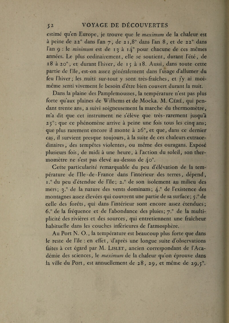 estimé quen Europe, je trouve que le maximum de la chaleur est à peine de 220 dans l’an 7, de 21,8° dans l’an 8, et de 220 dans l’an 9 : le minimum est de 13 à i4° pour chacune de ces memes années. Le plus ordinairement, elle se soutient, durant l’été, de 18 à 20°, et durant l’hiver, de 15 à 18. Aussi, dans toute cette partie de l’île, est-on assez généralement dans l’usage d’allumer du feu l’hiver; les,nuits sur-tout y sont très-fraîches, et j’y ai moi- même senti vivement le besoin d’être bien couvert durant la nuit. Dans la plaine des Pamplemousses, la température n’est pas plus forte qu’aux plaines de Wilhems et de Mocka. M. Céré, qui pen¬ dant trente ans, a suivi soigneusement la marche du thermomètre, m’a dit que cet instrument ne s’élève que très-rarement jusqu’à 250; que ce phénomène arrive à peine une fois tous les cinq ans; que plus rarement encore il monte à 26°, et que, dans ce dernier cas, il survient presque toujours, à la suite de ces chaleurs extraor¬ dinaires, des tempêtes violentes, ou même des ouragans. Exposé plusieurs fois, de midi à une heure, à l’action du soleil, son ther¬ momètre ne s’est pas élevé au-dessus de 4o°. Cette particularité remarquable du peu d’élévation de la tem¬ pérature de l’Ile-de-France dans l’intérieur des terres, dépend, i.° du peu d’étendue de l’île; 2.0 de son isolement au milieu des mers; 3.0 de la nature des vents dominans; 4-° de l’existence des montagnes assez élevées qui couvrent une partie de sa surface; y° de celle des forêts, qui dans l’intérieur sont encore assez étendues ; 6.° de la fréquence et de l’abondance des pluies; 7.0 de la multi¬ plicité des rivières et des sources, qui entretiennent une fraîcheur habituelle dans les couches inférieures de l’atmosphère. Au Port N. O., la température est beaucoup plus forte que dans le reste de l’île : en effet, d’après une longue suite d’observations faites à cet égard par M. Lislet, ancien correspondant de l’Aca¬ démie des sciences, le maximum de la chaleur qu’on éprouve dans la ville du Port, est annuellement de 28, 29, et même de 29,5°.