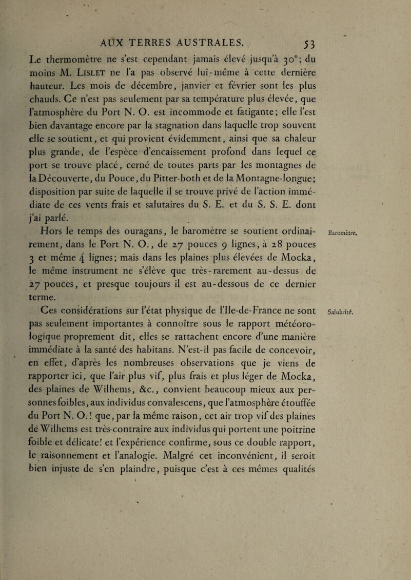 * AUX TERRES AUSTRALES. 53 Le thermomètre ne s’est cependant jamais élevé jusqu’à 30°; du moins M. Lislet ne l’a pas observé lui-même à cette dernière hauteur. Les mois de décembre, janvier et février sont les plus chauds. Ce n’est pas seulement par sa température plus élevée, que l’atmosphère du Port N. O. est incommode et fatigante; elle l’est bien davantage encore par la stagnation dans laquelle trop souvent elle se soutient, et qui provient évidemment, ainsi que sa chaleur plus grande, de l’espèce d’encaissement profond dans lequel ce port se trouve placé, cerné de toutes parts par les montagnes de la Découverte, du Pouce, du Pitter-both et de la Montagne-longue; disposition par suite de laquelle il se trouve privé de l’action immé¬ diate de ces vents frais et salutaires du S. E. et du S. S. E. dont j’ai parlé. Hors le temps des ouragans, le baromètre se soutient ordinai¬ rement, dans le Port N. O., de 27 pouces 9 lignes, à 28 pouces 3 et même 4 lignes; mais dans les plaines plus élevées de Mocka, le même instrument ne s’élève que très - rarement au-dessus de 27 pouces, et presque toujours il est au-dessous de ce dernier terme. Ces considérations sur l’état physique de l’Ile-de-France ne sont pas seulement importantes à connoître sous le rapport météoro¬ logique proprement dit, elles se rattachent encore d’une manière immédiate à la santé des habitans. N’est-il pas facile de concevoir, en effet, d’après les nombreuses observations que je viens de rapporter ici, que l’air plus vif, plus frais et plus léger de Mocka, des plaines de Wilhems, &c., convient beaucoup mieux aux per¬ sonnes foibles, aux individus convalescens, que l’atmosphère étouffée du Port N. O. ! que, par la même raison, cet air trop vif des plaines dë Wilhems est très-contraire aux individus qui portent une poitrine foible et délicate! et l’expérience confirme, sous ce double rapport, le raisonnement et l’analogie. Malgré cet inconvénient, il seroit bien injuste de s’en plaindre, puisque c’est à ces mêmes qualités Baromètre. Salubrité.