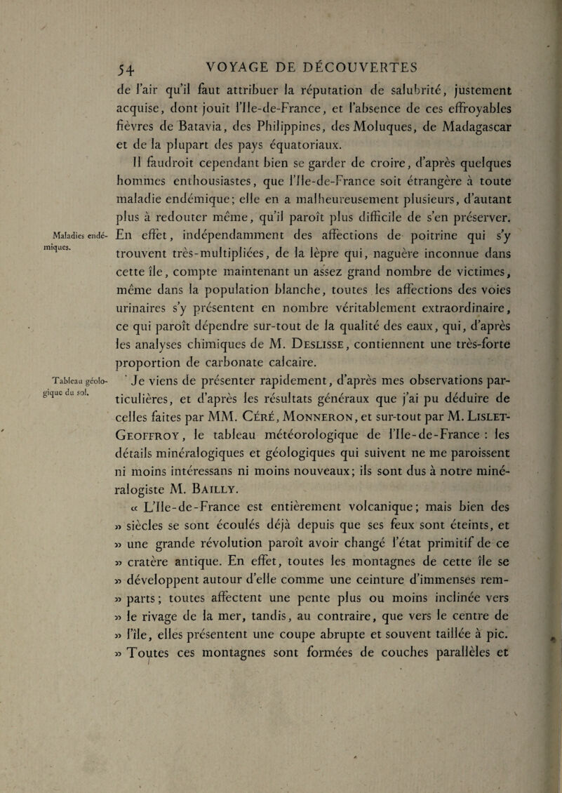 iniques de l’air qui! faut attribuer la réputation de salubrité, justement acquise, dont jouit l’Ile-de-France, et l’absence de ces effroyables fièvres de Batavia, des Philippines, desMoluques, de Madagascar et de la plupart des pays équatoriaux. Il faudroit cependant bien se garder de croire, d’après quelques hommes enthousiastes, que l’Ile-de-France soit étrangère à toute maladie endémique; elle en a malheureusement plusieurs, d’autant plus à redouter meme, qu’il paroît plus difficile de s’en préserver. Maladies endé- En effet, indépendamment des affections de poitrine qui s’y trouvent très-multipliées, de la lèpre qui, naguère inconnue dans cette île, compte maintenant un assez grand nombre de victimes, même dans la population blanche, toutes les affections des voies urinaires s’y présentent en nombre véritablement extraordinaire, ce qui paroît dépendre sur-tout de la qualité des eaux, qui, d’après les analyses chimiques de M. Deslisse, contiennent une très-forte proportion de carbonate calcaire. Je viens de présenter rapidement, d’après mes observations par¬ ticulières, et d’après les résultats généraux que j’ai pu déduire de celles faites par MM. Céré, Monneron, et sur-tout par M. Lislet- Geoffroy , le tableau météorologique de file-de-France : les détails minéralogiques et géologiques qui suivent ne me paroissent ni moins intéressans ni moins nouveaux; ils sont dus à notre miné¬ ralogiste M. Bailly. cc L’Ile-de-France est entièrement volcanique; mais bien des » siècles se sont écoulés déjà depuis que ses feux sont éteints, et » une grande révolution paroît avoir changé l’état primitif de ce « cratère antique. En effet, toutes les montagnes de cette île se « développent autour d’elle comme une ceinture d’immenses rem- 35 parts ; toutes affectent une pente plus ou moins inclinée vers 33 le rivage de la mer, tandis, au contraire, que vers le centre de 33 l’île, elles présentent une coupe abrupte et souvent taillée à pic. 33 Toutes ces montagnes sont formées de couches parallèles et Tableau géolo¬ gique du sol. \