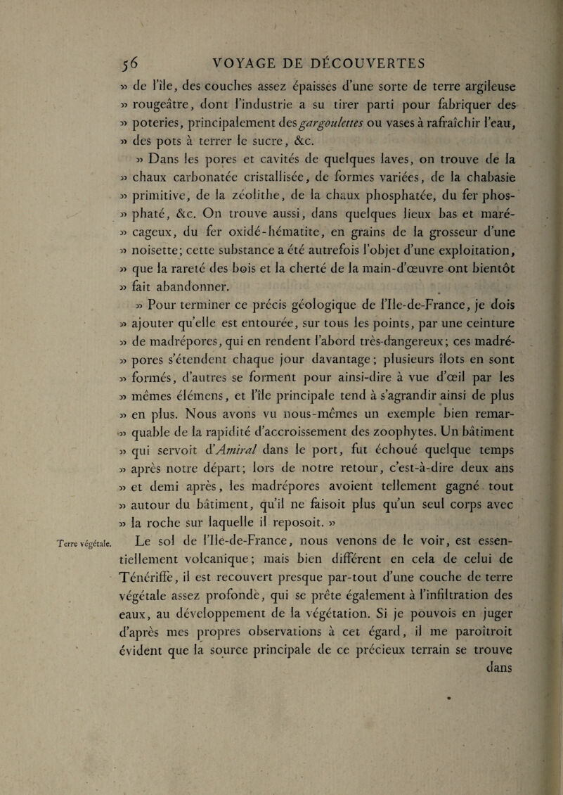 / Terre végétale. 56 VOYAGE DE DÉCOUVERTES » de l’île, des couches assez épaisses d’une sorte de terre argileuse » rougeâtre, dont l’industrie a su tirer parti pour fabriquer des 33 poteries, principalement desgargoulettes ou vases à rafraîchir l’eau, » des pots à terrer le sucre, &c. » Dans les pores et cavités de quelques laves, on trouve de la « chaux carhonatée cristallisée, de formes variées, de la chahasie » primitive, de la zéolithe, de la chaux phosphatée, du fer phos- » phaté, &c. On trouve aussi, dans quelques lieux bas et maré- « cageux, du fer oxidé-hématite, en grains de la grosseur d’une « noisette; cette substance a été autrefois l’objet d’une exploitation, » que la rareté des bois et la cherté de la main-d’œuvre ont bientôt w fait abandonner. 55 Pour terminer ce précis géologique de l’Ile-de-France, je dois 55 ajouter quelle est entourée, sur tous les points, par une ceinture 55 de madrépores, qui en rendent l’abord très-dangereux; ces madré- 55 pores s’étendent chaque jour davantage ; plusieurs îlots en sont 33 formés, d’autres se forment pour ainsi-dire à vue d’œil par les 55 mêmes élémens, et l’île principale tend à s’agrandir ainsi de plus 35 en plus. Nous avons vu nous-mêmes un exemple bien remar- 33 quabie de la rapidité d’accroissement des zoophytes. Un bâtiment 33 qui servoit d’Amiral dans le port, fut échoué quelque temps 33 après notre départ; lors de notre retour, c’est-à-dire deux ans 33 et demi après, les madrépores avoient tellement gagné tout 33 autour du bâtiment, qu’il ne faisoit plus qu’un seul corps avec 33 la roche sur laquelle il reposoit. 33 Le sol de l’Ile-de-France, nous venons de le voir, est essen¬ tiellement volcanique; mais bien différent en cela de celui de Ténériffe, il est recouvert presque par-tout d’une couche de terre végétale assez profonde, qui se prête également à l’infiltration des eaux, au développement de la végétation. Si je pouvois en juger d’après mes propres observations à cet égard, il me paroîtroit évident que la source principale de ce précieux terrain se trouve dans