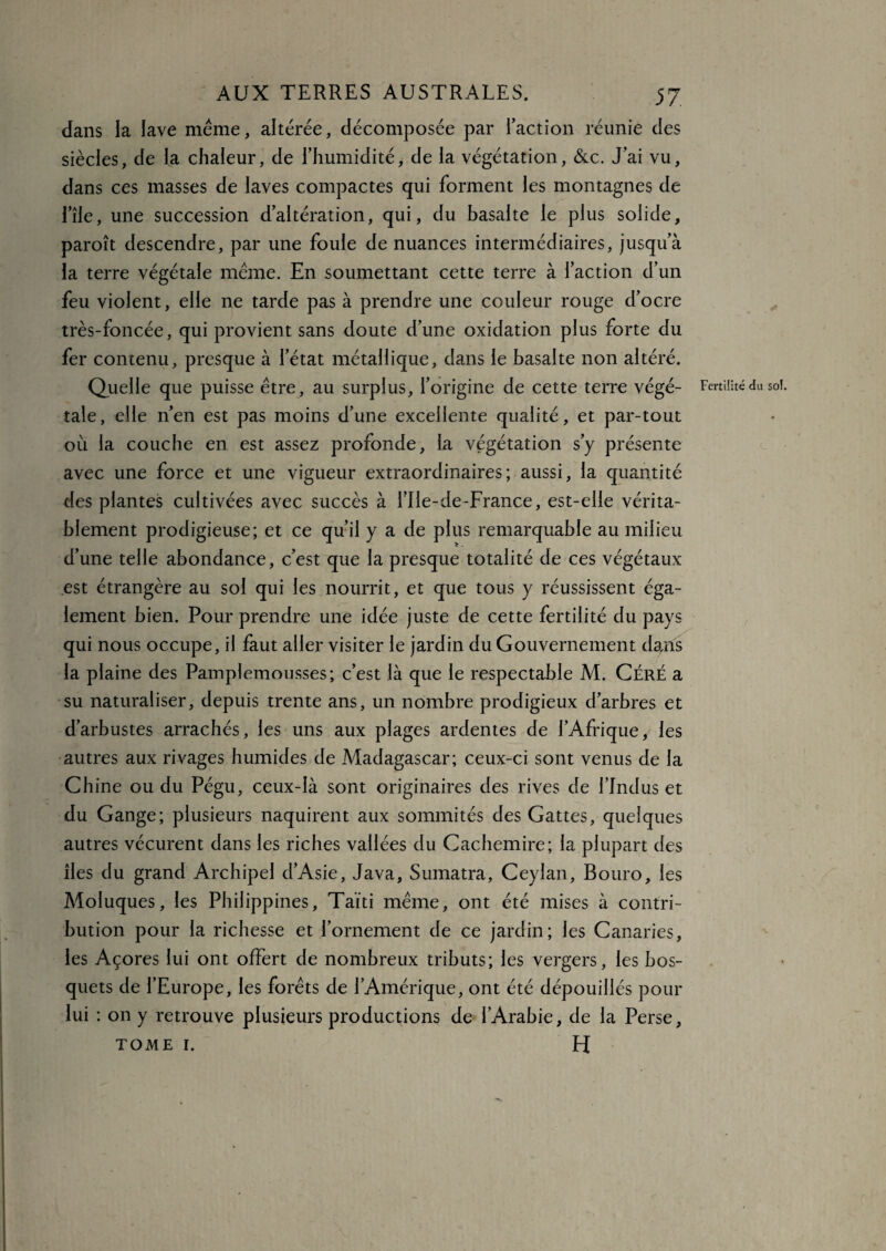 dans la lave meme, altérée, décomposée par l’action réunie des siècles, de la chaleur, de l’humidité, de la végétation, &c. J’ai vu, dans ces masses de laves compactes qui forment les montagnes de l’île, une succession d’altération, qui, du basalte le plus solide, paroît descendre, par une foule de nuances intermédiaires, jusqu’à la terre végétale meme. En soumettant cette terre à l’action d’un feu violent, elle ne tarde pas à prendre une couleur rouge d’ocre très-foncée, qui provient sans doute d’une oxidation plus forte du fer contenu, presque à l’état métallique, dans le basalte non altéré. Quelle que puisse être, au surplus, l’origine de cette terre végé¬ tale , elle n’en est pas moins d’une excellente qualité, et par-tout où la couche en est assez profonde, la végétation s’y présente avec une force et une vigueur extraordinaires; aussi, la quantité des plantes cultivées avec succès à l’Ile-de-France, est-elle vérita¬ blement prodigieuse; et ce qu’il y a de plus remarquable au milieu d’une telle abondance, c’est que la presque totalité de ces végétaux est étrangère au sol qui les nourrit, et que tous y réussissent éga¬ lement bien. Pour prendre une idée juste de cette fertilité du pays qui nous occupe, il faut aller visiter le jardin du Gouvernement dans la plaine des Pamplemousses; c’est là que le respectable M. Céré a su naturaliser, depuis trente ans, un nombre prodigieux d’arbres et d’arbustes arrachés, les uns aux plages ardentes de l’Afrique, les autres aux rivages humides de Madagascar; ceux-ci sont venus de la Chine ou du Pégu, ceux-là sont originaires des rives de l’Jndus et du Gange; plusieurs naquirent aux sommités des Gattes, quelques autres vécurent dans les riches vallées du Cachemire; la plupart des îles du grand Archipel d’Asie, Java, Sumatra, Ceylan, Bouro, les Moluques, les Philippines, Taïti même, ont été mises à contri¬ bution pour la richesse et l’ornement de ce jardin; les Canaries, les Açores lui ont offert de nombreux tributs; les vergers, les bos¬ quets de l’Europe, les forêts de l’Amérique, ont été dépouillés pour lui : on y retrouve plusieurs productions de l’Arabie, de la Perse, tome 1. H Fertilité du sol.