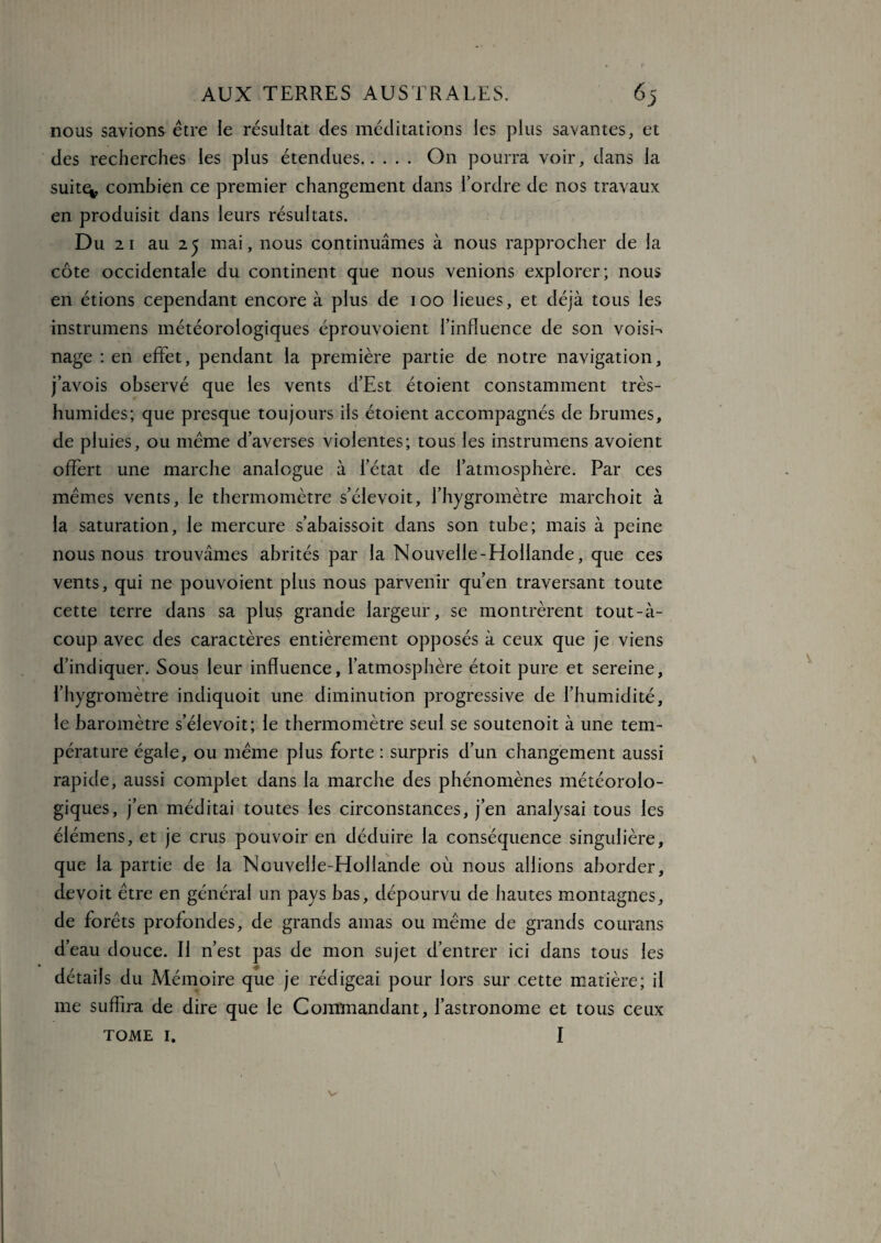 nous savions être le résultat des méditations les plus savantes, et des recherches les plus étendues. On pourra voir, dans la suit^, combien ce premier changement dans l’ordre de nos travaux en produisit dans leurs résultats. Du 2 1 au 25 mai, nous continuâmes à nous rapprocher de la côte occidentale du continent que nous venions explorer; nous en étions cependant encore à plus de 100 lieues, et déjà tous les instrumens météorologiques éprouvoient l’influence de son voisin nage : en effet, pendant la première partie de notre navigation, j’avois observé que les vents d’Est étoient constamment très- humides; que presque toujours ils étoient accompagnés de brumes, de pluies, ou meme d’averses violentes; tous les instrumens avoient offert une marche analogue à l’état de l’atmosphère. Par ces mêmes vents, le thermomètre s’élevoit, l’hygromètre marchoit à la saturation, le mercure s’abaissoit dans son tube; mais à peine nous nous trouvâmes abrités par la Nouvelle-Hollande, que ces vents, qui ne pouvoient plus nous parvenir qu’en traversant toute cette terre dans sa plus grande largeur, se montrèrent tout-à- coup avec des caractères entièrement opposés à ceux que je viens d’indiquer. Sous leur influence, l’atmosphère étoit pure et sereine, l’hygromètre indiquoit une diminution progressive de l’humidité, le baromètre s’élevoit; le thermomètre seul se soutenoit à une tem¬ pérature égale, ou même plus forte : surpris d’un changement aussi rapide, aussi complet dans la marche des phénomènes météorolo¬ giques, j’en méditai toutes les circonstances, j’en analysai tous les élémens, et je crus pouvoir en déduire la conséquence singulière, que la partie de la Nouvelle-Hollande où nous allions aborder, devoit être en général un pays bas, dépourvu de hautes montagnes, de forêts profondes, de grands amas ou même de grands courans d’eau douce. Il n’est pas de mon sujet d’entrer ici dans tous les détails du Mémoire que je rédigeai pour lors sur cette matière; il me suffira de dire que le Commandant, l’astronome et tous ceux TOME I. I