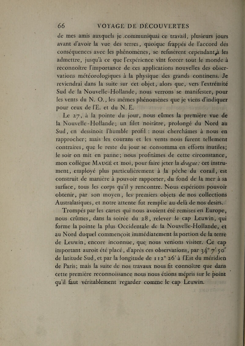 de mes amis auxquels je .communiquai ce travail, plusieurs jours avant d’avoir la vue des terres, quoique frappés de l’accord des conséquences avec les phénomènes, se refusèrent cependant#à les admettre, jusqu’à ce que l’expérience vînt forcer tout le monde à reconnoître l’importance de ces applications nouvelles des obser¬ vations météorologiques à la physique des grands continens. Je reviendrai dans la suite sur cet objet, alors que, vers l’extrémité Sud de la Nouvelle-Hollande, nous verrons se manifester, pour les vents du N. O., les memes phénomènes que je viens d’indiquer pour ceux de l’E. et du N. E. Le 27, à la pointe du jour, nous eûmes la première vue de la Nouvelle-Hollande; un filet noirâtre, prolongé du Nord au Sud, en dessinoit l’humble profil : nous cherchâmes à nous en rapprocher; mais les courans et les vents nous furent tellement contraires, que le reste du jour se consomma en efforts inutiles; le soir on mit en panne; nous profitâmes de cette circonstance, mon collègue Maugé et moi, pour faire jeter la drague : cet instru¬ ment, employé plus particulièrement à la pêche du corail, est construit de manière à pouvoir rapporter, du fond de la mer à sa surface, tous les corps qu’il y rencontre. Nous espérions pouvoir obtenir, par son moyen, les premiers objets de nos collections Australasiques, et notre attente fut remplie au-delà de nos désirs. Trompés par les cartes qui nous avoient été remises en Europe, nous crûmes, dans la soirée du 28, relever le cap Leuwin, qui forme la pointe la plus Occidentale de la Nouvelle-Hollande, et au Nord duquel commençoit immédiatement la portion de la terre de Leuwin, encore inconnue, que nous venions visiter. Ce cap important auroit été placé, d’après ces observations, par 34° y 50 de latitude Sud, et par la longitude de 1 120 26' à l’Est du méridien de Paris; mais la suite de nos travaux nous fît connoître que dans cette première reconnoissance nous nous étions mépris sur le point qu’il faut véritablement regarder comme le cap Leuwin.