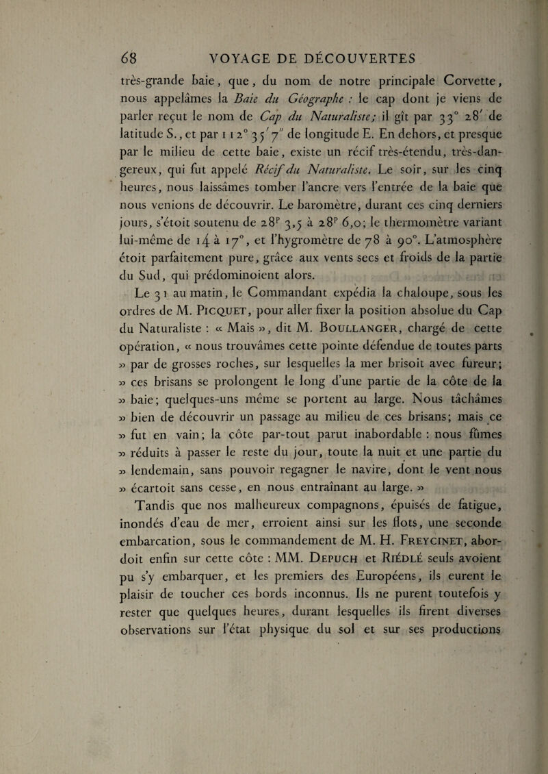 très-grande Raie, que, du nom de notre principale Corvette, nous appelâmes la Baie du Géographe : le cap dont je viens de parler reçut le nom de Cap du Naturaliste ; il gît par 330 28' de latitude S., et par 1 1 20 3 j' 7 de longitude E. En dehors, et presque par le milieu de cette baie, existe un récif très-étendu, très-dan¬ gereux, qui fut appelé Récif du Naturaliste. Le soir, sur les cinq heures, nous laissâmes tomber l’ancre vers l’entrée de la baie que nous venions de découvrir. Le baromètre, durant ces cinq derniers jours, s’étoit soutenu de 2 8P 3,5 à 28p 6,0; le thermomètre variant lui-même de i4 à 170, et l’hygromètre de 78 à 90°. L’atmosphère étoit parfaitement pure, grâce aux vents secs et froids de la partie du Sud, qui prédominoient alors. Le 31 au matin, le Commandant expédia la chaloupe, sous les ordres de M. Picquet, pour aller fixer la position absolue du Cap du Naturaliste : « Mais », dit M. Boullanger, chargé de cette opération, « nous trouvâmes cette pointe défendue de toutes parts » par de grosses roches, sur lesquelles la mer brisoit avec fureur; » ces brisans se prolongent le long d’une partie de la côte de la »baie; quelques-uns même se portent au large. Nous tâchâmes » bien de découvrir un passage au milieu de ces brisans; mais ce » fut en vain; la côte par-tout parut inabordable : nous fûmes » réduits à passer le reste du jour, toute la nuit et une partie du » lendemain, sans pouvoir regagner le navire, dont le vent nous » écartoit sans cesse, en nous entraînant au large. » Tandis que nos malheureux compagnons, épuisés de fatigue, inondés d’eau de mer, erroient ainsi sur les flots, une seconde embarcation, sous le commandement de M. H. Freycinet, abor- doit enfin sur cette côte : MM. Depuch et Riédlé seuls avoient pu s’y embarquer, et les premiers des Européens, ils eurent le plaisir de toucher ces bords inconnus. Ils ne purent toutefois y rester que quelques heures, durant lesquelles ils firent diverses observations sur l’état physique du sol et sur ses productions