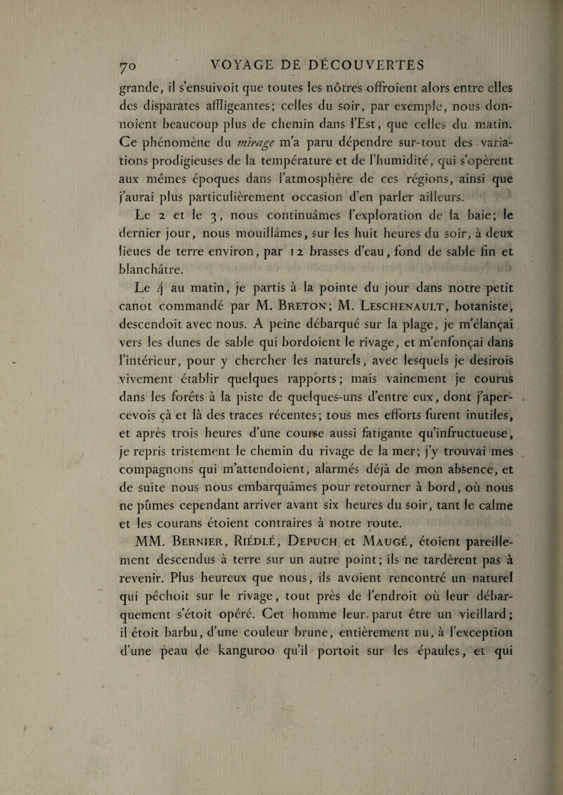 grande, il s’ensuivoit que toutes les nôtres offraient alors entre elles des disparates affligeantes; celles du soir, par exemple, nous don- noient beaucoup plus de chemin dans l’Est, que celles du matin. Ce phénomène du ?nirage m’a paru dépendre sur-tout des varia¬ tions prodigieuses de la température et de l’humidité, qui s’opèrent aux memes époques dans l’atmosphère de ces régions, ainsi que j’aurai plus particulièrement occasion d’en parler ailleurs. Le 2 et le 3 , nous continuâmes l’exploration de la haie; le dernier jour, nous mouillâmes, sur les huit heures du soir, à deux lieues de terre environ, par 12 brasses d’eau, fond de sable fin et blanchâtre. Le 4 au matin, je partis à la pointe du jour dans notre petit / _ canot commandé par M. Breton; M. Leschenault, botaniste, descendoit avec nous. A peine débarqué sur la plage, je m’élançai vers les dunes de sable qui bordoient le rivage, et m’enfonçai dans l’intérieur, pour y chercher les naturels, avec lesquels je desirois vivement établir quelques rapports; mais vainement je courus dans les forets à la piste de quelques-uns d’entre eux, dont j’aper- cevois çà et là des traces récentes; tous mes efforts furent inutiles, et après trois heures d’une course aussi fatigante qu’infructueuse, je repris tristement le chemin du rivage de la mer; j’y trouvai mes compagnons qui m’attendoient, alarmés déjà de mon absence, et de suite nous nous embarquâmes pour retourner à bord, où nous ne pûmes cependant arriver avant six heures du soir, tant le calme et les courans étoient contraires à notre route. 0 MM. Bernier, Riédlé, Depuch et Maugé, étoient pareille¬ ment descendus à terre sur un autre point; ils ne tardèrent pas à revenir. Plus heureux que nous, ils avoient rencontré un naturel qui pêchoit sur le rivage, tout près de l’endroit où leur débar¬ quement s’étoit opéré. Cet homme leur, parut être un vieillard; il étoit barbu, d’une couleur brune, entièrement nu, à l’exception d’une peau de kanguroo qu’il portoit sur les épaules, et qui