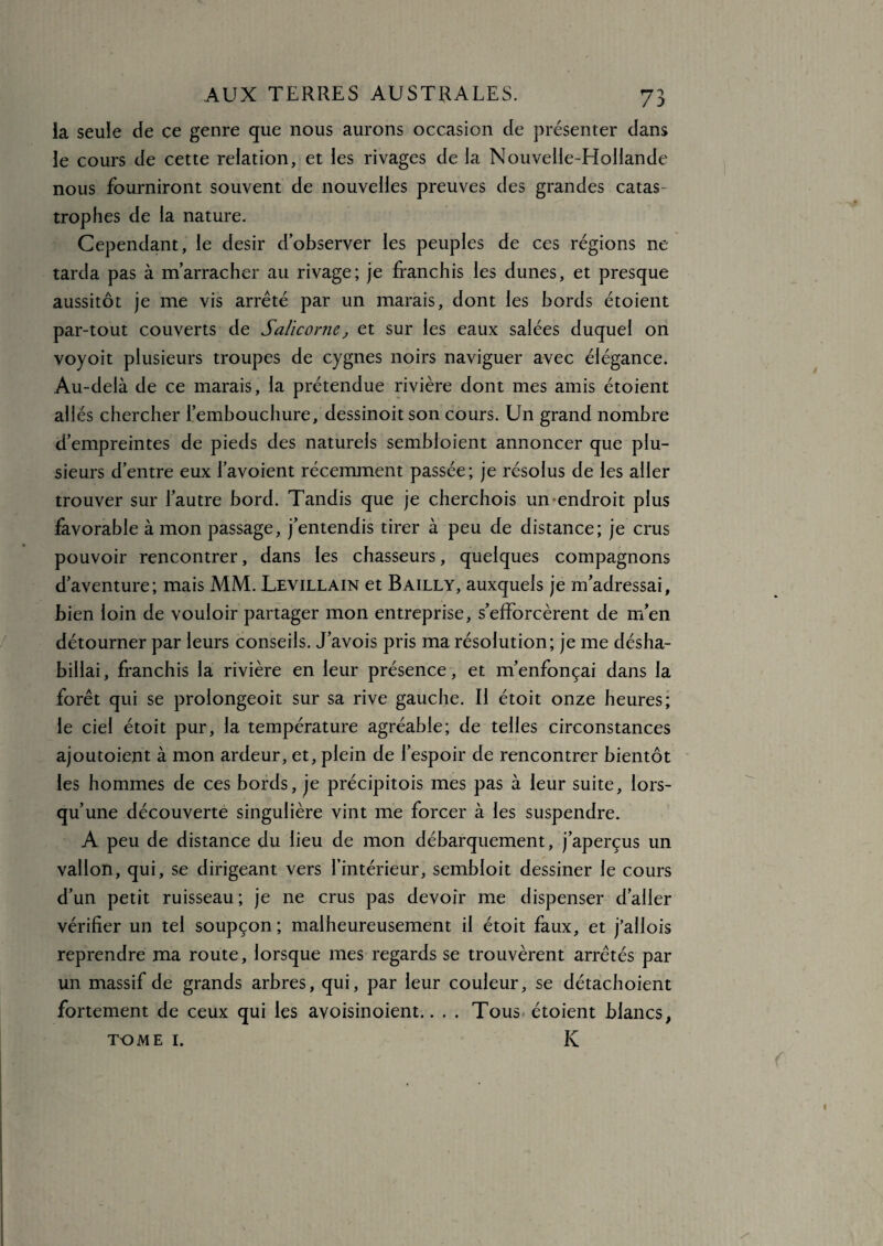 la seule de ce genre que nous aurons occasion de présenter dans le cours de cette relation, et les rivages de la Nouvelle-Hollande nous fourniront souvent de nouvelles preuves des grandes catas¬ trophes de la nature. Cependant, le désir d’observer les peuples de ces régions ne tarda pas à m’arracher au rivage; je franchis les dunes, et presque aussitôt je me vis arrêté par un marais, dont les bords étoient par-tout couverts de Salicorne, et sur les eaux salées duquel on voyoit plusieurs troupes de cygnes noirs naviguer avec élégance. Au-delà de ce marais, la prétendue rivière dont mes amis étoient allés chercher l’embouchure, dessinoitson cours. Un grand nombre d’empreintes de pieds des naturels sembloient annoncer que plu¬ sieurs d’entre eux l’avoient récemment passée; je résolus de les aller trouver sur l’autre bord. Tandis que je cherchois un endroit plus favorable à mon passage, j’entendis tirer à peu de distance; je crus pouvoir rencontrer, dans les chasseurs, quelques compagnons d’aventure; mais MM. Levillain et Bailly, auxquels je m’adressai, bien loin de vouloir partager mon entreprise, s’efforcèrent de m’en détourner par leurs conseils. J’avois pris ma résolution; je me désha¬ billai , franchis la rivière en leur présence, et m’enfonçai dans la forêt qui se prolongeoit sur sa rive gauche. Il étoit onze heures; le ciel étoit pur, la température agréable; de telles circonstances ajoutoient à mon ardeur, et, plein de l’espoir de rencontrer bientôt les hommes de ces bords, je précipitois mes pas à leur suite, lors¬ qu’une découverte singulière vint me forcer à les suspendre. A peu de distance du lieu de mon débarquement, j’aperçus un vallon, qui, se dirigeant vers l’intérieur, sembloit dessiner le cours d’un petit ruisseau; je ne crus pas devoir me dispenser d’aller vérifier un tel soupçon; malheureusement il étoit faux, et j’allois reprendre ma route, lorsque mes regards se trouvèrent arrêtés par un massif de grands arbres, qui, par leur couleur, se détachoient fortement de ceux qui les avoisinoient.. . . Tous étoient blancs, TOME I. K