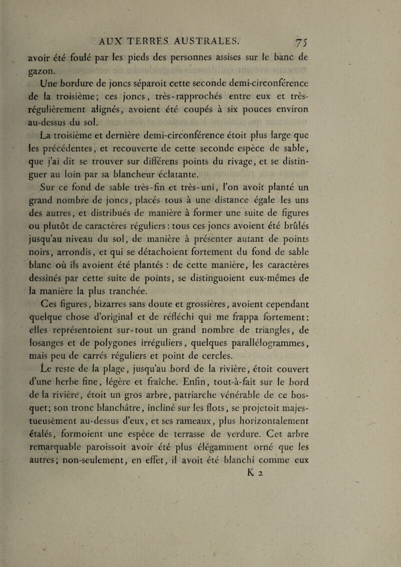 avoir été foulé par les pieds des personnes assises sur le banc de gazon. Une bordure de joncs séparoit cette seconde demi-circonférence de la troisième; ces joncs, très-rapprochés entre eux et très- régulièrement alignés, avoient été coupés à six pouces environ au-dessus du sol. La troisième et dernière demi-circonférence étoit plus large que les précédentes, et recouverte de cette seconde espèce de sable, que j’ai dit se trouver sur différens points du rivage, et se distin¬ guer au loin par sa blancheur éclatante. Sur ce fond de sable très-fin et très-uni, l’on avoit planté un grand nombre de joncs, placés tous à une distance égale les uns des autres, et distribués de manière à former une suite de figures ou plutôt de caractères réguliers : tous ces joncs avoient été bridés jusqu’au niveau du sol, de manière à présenter autant de points noirs, arrondis, et qui se détachoient fortement du fond de sable blanc où ils avoient été plantés : de cette manière, les caractères dessinés par cette suite de points, se distinguoient eux-mêmes de la manière la plus tranchée. Ces figures, bizarres sans doute et grossières, avoient cependant quelque chose d’original et de réfléchi qui me frappa fortement: elles représentoient surrtout un grand nombre de triangles, de losanges et de polygones irréguliers, quelques parallélogrammes, mais peu de carrés réguliers et point de cercles. Le reste de la plage, jusqu’au bord de la rivière, étoit couvert d’une herbe fine, légère et fraîche. Enfin, tout-à-fait sur le bord de la rivière, étoit un gros arbre, patriarche vénérable de ce bos¬ quet; son tronc blanchâtre, incliné sur les flots, se projetoit majes- tueusèment au-dessus d’eux, et ses rameaux, plus horizontalement étalés, formoient une espèce de terrasse de verdure. Cet arbre remarquable paroissoit avoir été plus élégamment orné que les autres; non-seulement, en effet, il avoit été blanchi comme eux K 2