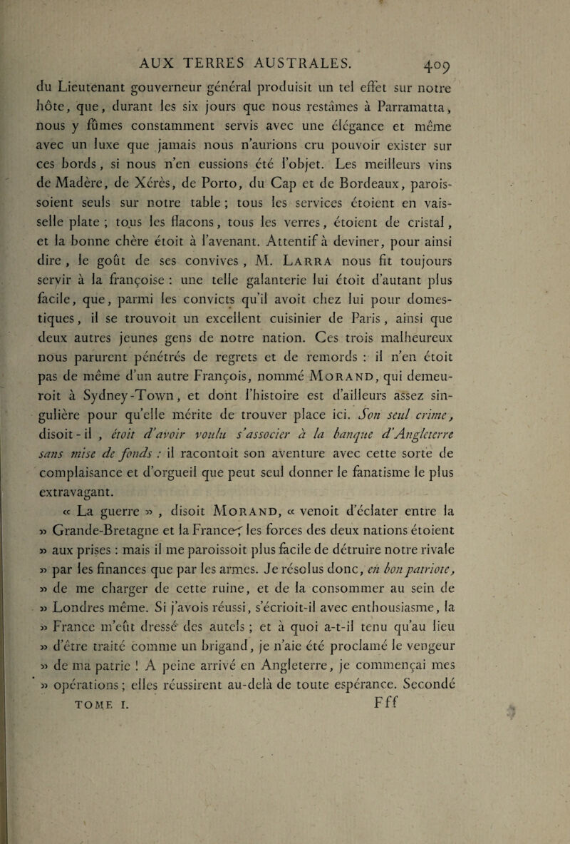 4°9 du Lieutenant gouverneur générai produisit un tel effet sur notre hôte, que, durant les six jours que nous restâmes à Parramatta, nous y fûmes constamment servis avec une élégance et meme avec un luxe que jamais nous n’aurions cru pouvoir exister sur ces bords, si nous n’en eussions été l’objet. Les meilleurs vins de Madère, de Xérès, de Porto, du Cap et de Bordeaux, parois- soient seuls sur notre table ; tous les services étoient en vais¬ selle plate; tous les flacons, tous les verres, étoient de cristal, et la bonne chère étoit à l’avenant. Attentif à deviner, pour ainsi dire , le goût de ses convives , M. Larra nous fit toujours servir à la françoise : une telle galanterie lui étoit d’autant plus facile, que, parmi les convicts qu’il avoit chez lui pour domes¬ tiques , il se trouvoit un excellent cuisinier de Paris, ainsi que deux autres jeunes gens de notre nation. Ces trois malheureux nous parurent pénétrés de regrets et de remords : il n’en étoit pas de meme d’un autre François, nommé Morand, qui demeu- roit à Sydney-Town, et dont l’histoire est d’ailleurs assez sin¬ gulière pour quelle mérite de trouver place ici. Son seul crime, disoit-il , étoit d’avoir voulu s’associer à la banque d’Angleterre sans mise de fonds : il raconto.it son aventure avec cette sorte de complaisance et d’orgueil que peut seul donner le fanatisme le plus extravagant. « La guerre » , disoit Morand, « venoit d’éclater entre la » Grande-Bretagne et laFranceT les forces des deux nations étoient » aux prises : mais il me paroissoit plus facile de détruire notre rivale « par les finances que par les armes. Je résolus donc, en bon patriote, de me charger de cette ruine, et de la consommer au sein de 55 Londres meme. Si j’avois réussi, s’écrioit-il avec enthousiasme, la 55 France m’eût dressé des autels ; et à quoi a-t-il tenu qu’au lieu 55 d’ètre traité comme un brigand, je n’aie été proclamé le vengeur 55 de ma patrie 1 A peine arrivé en Angleterre, je commençai mes opérations ; elles réussirent au-delà de toute espérance. Secondé tome i. Fff 55