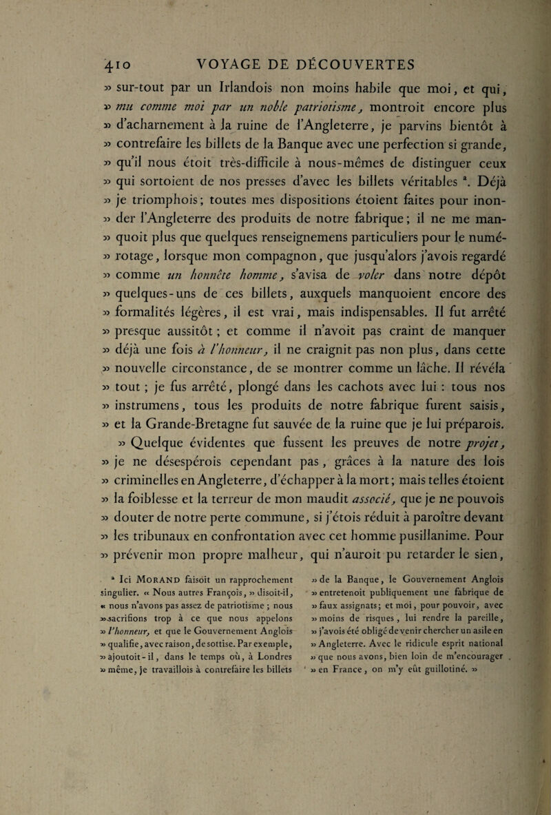 35 sur-tout par un Irlandois non moins habile que moi, et qui, » mu comme moi -par un noble patriotisme, montroit encore plus « d acharnement à Ja ruine de l’Angleterre, je parvins bientôt à 3) contrefaire les billets de la Banque avec une perfection si grande, 33 qu’il nous étoit très-difficile à nous-mêmes de distinguer ceux 33 qui sortoient de nos presses d’avec les billets véritables a. Déjà 33 je triomphois; toutes mes dispositions étoient faites pour inon- 33 der l’Angleterre des produits de notre fabrique ; il ne me man- 33 quoit plus que quelques renseignemens particuliers pour le numé- 33 rotage, lorsque mon compagnon, que jusqu’alors j’avois regardé 33 comme un honnête homme, s’avisa de voler dans notre dépôt 33 quelques-uns de ces billets, auxquels manquoient encore des 33 formalités légères, il est vrai, mais indispensables. Il fut arrêté >3 presque aussitôt ; et comme il n’avoit pas craint de manquer 33 déjà une fois à l’honneur, il ne craignit pas non plus, dans cette 33 nouvelle circonstance, de se montrer comme un lâche. Il révéla 33 tout ; je fus arrêté, plongé dans les cachots avec lui : tous nos 33 instrumens, tous les produits de notre fabrique furent saisis, 33 et la Grande-Bretagne fut sauvée de la ruine que je lui préparois. 33 Quelque évidentes que fussent les preuves de notre projet, 33 je ne désespérois cependant pas , grâces à la nature des lois 33 criminelles en Angleterre, d’échapper à la mort ; mais telles étoient 33 la foiblesse et la terreur de mon maudit associé, que je ne pouvois 33 douter de notre perte commune, si j’étois réduit à paroître devant 33 les tribunaux en confrontation avec cet homme pusillanime. Pour 33 prévenir mon propre malheur, qui n’auroit pu retarder le sien, a Ici Morand faisoit un rapprochement singulier. « Nous autres François, « disoit-il, « nous n’avons pas assez de patriotisme ; nous «-sacrifions trop à ce que nous appelons » Vhonneur, et que le Gouvernement Anglois » qualifie, avec raison, de sottise. Par exemple, « ajoutoit - il, dans le temps où, à Londres « même, je travaillois à contrefaire les billets « de la Banque, le Gouvernement Anglois » entretenoit publiquement une fabrique de «faux assignats; et moi, pour pouvoir, avec «moins de risques, lui rendre la pareille, « j’avois été obligé devenir chercher un asile en «Angleterre. Avec le ridicule esprit national « que nous avons, bien loin de m’encourager « en France, on m’y eût guillotiné. »