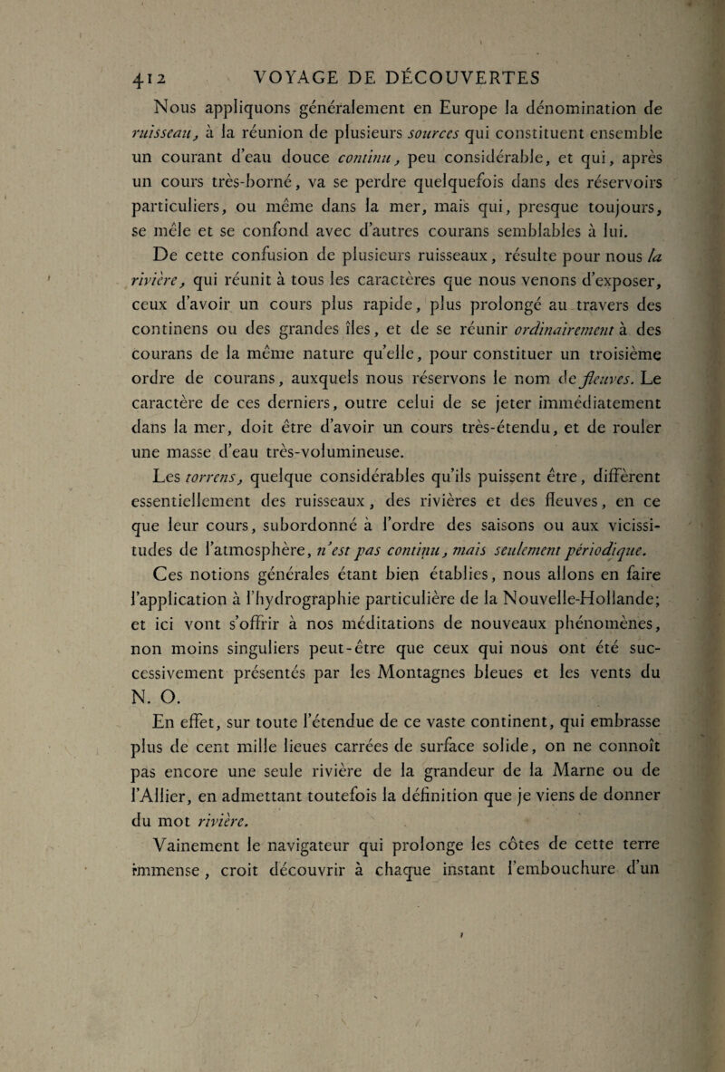 Nous appliquons généralement en Europe la dénomination de ruisseau, à la réunion de plusieurs sources qui constituent ensemble un courant d’eau douce continu, peu considérable, et qui, après un cours très-borné, va se perdre quelquefois dans des réservoirs particuliers, ou meme dans la mer, mais qui, presque toujours, se mêle et se confond avec d’autres courans semblables à lui. De cette confusion de plusieurs ruisseaux, résulte pour nous la rivière, qui réunit à tous les caractères que nous venons d’exposer, ceux d’avoir un cours plus rapide, plus prolongé au travers des continens ou des grandes îles, et de se réunir ordinairement à des courans de la même nature quelle, pour constituer un troisième ordre de courans, auxquels nous réservons le nom defleuves. Le caractère de ces derniers, outre celui de se jeter immédiatement dans la mer, doit être d’avoir un cours très-étendu, et de rouler une masse d’eau très-volumineuse. Les torrens, quelque considérables qu’ils puissent être, diffèrent essentiellement des ruisseaux , des rivières et des fleuves, en ce que leur cours, subordonné à l’ordre des saisons ou aux vicissi¬ tudes de l’atmosphère, ri est pas continu, mais seulement périodique. Ces notions générales étant bien établies, nous allons en faire l’application à l’hydrographie particulière de la Nouvelle-Hollande; et ici vont s’offrir à nos méditations de nouveaux phénomènes, non moins singuliers peut-être que ceux qui nous ont été suc¬ cessivement présentés par les Montagnes bleues et les vents du N. O. En effet, sur toute l’étendue de ce vaste continent, qui embrasse plus de cent mille lieues carrées de surface solide, on ne connoît pas encore une seule rivière de la grandeur de la Marne ou de l’Ailier, en admettant toutefois la définition que je viens de donner du mot rivière. Vainement le navigateur qui prolonge les côtes de cette terre rmmense , croit découvrir à chaque instant l’embouchure d’un / ■ UJH /