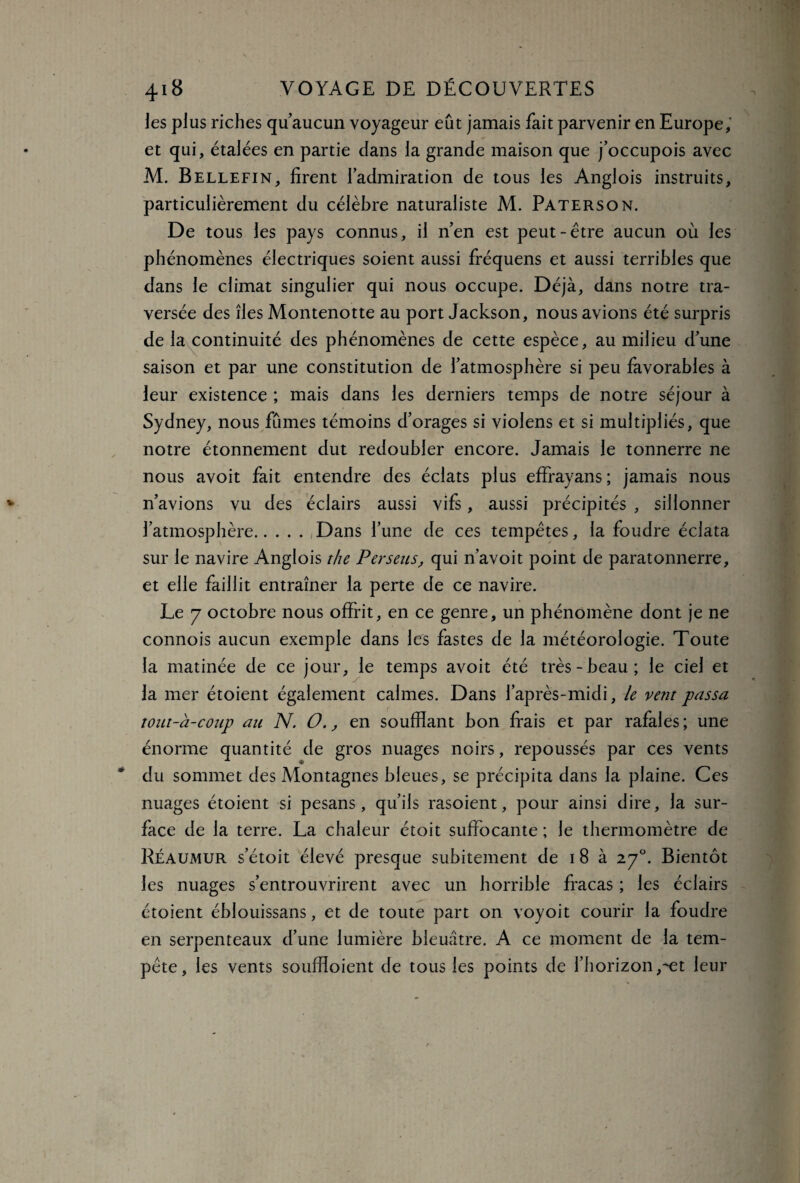 les plus riches qu’aucun voyageur eût jamais fait parvenir en Europe; et qui, étalées en partie dans la grande maison que j’occupois avec M. Bellefin, firent l’admiration de tous les Anglois instruits, particulièrement du célèbre naturaliste M. Paterson. De tous les pays connus, il n’en est peut-être aucun où les phénomènes électriques soient aussi fréquens et aussi terribles que dans le climat singulier qui nous occupe. Déjà, dans notre tra¬ versée des îles Montenotte au port Jackson, nous avions été surpris de la continuité des phénomènes de cette espèce, au milieu d’une saison et par une constitution de l’atmosphère si peu favorables à leur existence ; mais dans les derniers temps de notre séjour à Sydney, nous fûmes témoins d’orages si violens et si multipliés, que notre étonnement dut redoubler encore. Jamais le tonnerre ne nous avoit fait entendre des éclats plus effrayans; jamais nous n’avions vu des éclairs aussi vifs, aussi précipités , sillonner l’atmosphère.,Dans l’une de ces tempêtes, la foudre éclata sur le navire Anglois the Perseus> qui n’avoit point de paratonnerre, et elle faillit entraîner la perte de ce navire. Le 7 octobre nous offrit, en ce genre, un phénomène dont je ne connois aucun exemple dans les fastes de la météorologie. Toute la matinée de ce jour, le temps avoit été très-beau; le ciel et la mer étoient également calmes. Dans l’après-midi, le vent passa tout-à-coup au N. O., en soufflant bon frais et par rafales; une énorme quantité de gros nuages noirs, repoussés par ces vents du sommet des Montagnes bleues, se précipita dans la plaine. Ces nuages étoient si pesans, qu’ils rasoient, pour ainsi dire, la sur¬ face de la terre. La chaleur étoit suffocante ; le thermomètre de Réaumur s’étoit élevé presque subitement de i 8 à 2y°. Bientôt les nuages s’entrouvrirent avec un horrible fracas ; les éclairs étoient éblouissans, et de toute part on voyoit courir la foudre en serpenteaux d’une lumière bleuâtre. A ce moment de la tem¬ pête, les vents soufïïoient de tous les points de l’horizon ,^et leur